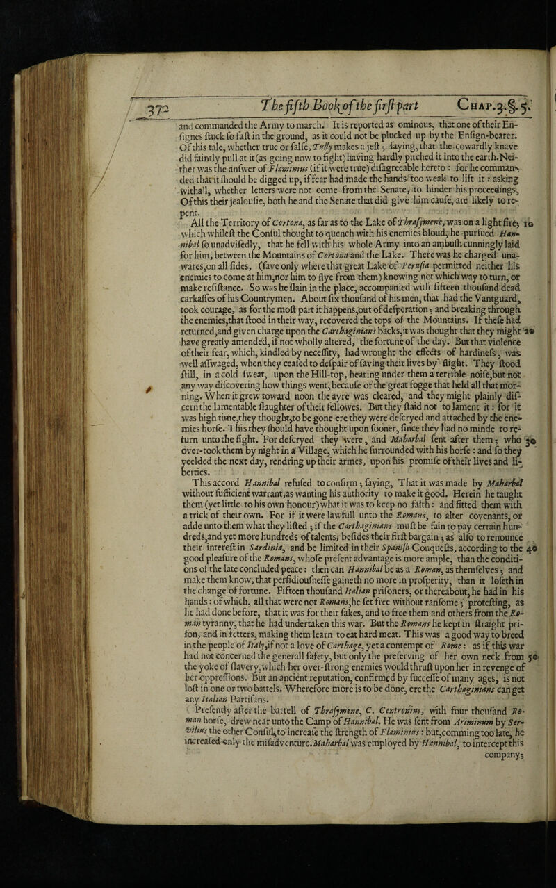 The fifth Boo\ofithe firfi-part Chap^§. 5V and commanded the Army to march. It is reported as ominous, that one of their En- fignes ftuck fo fail in the ground, as it could not be plucked up by the Enfign-bearer. Of this tale, whether true or falfe, T'titty makes a jeft *, faying, that the. cowardly knave did faintly pull at it(as going now to fight)having hardly pitched it into the carth.Nei- ther was the anfwer of F lami m us (if it were true) difagreeable hereto : for he command ded that'it fhould be digged up, if fear had made the hands too weak to lift it: asking Withall, whether letters were not come from the Senate, to hinder his proceedings. Of this their jealoufie, both he and the Senate that did give him caufe, are likely to re¬ pent. All the Territory of Cortona, as far as to the Lake of Thrafymeneyvm on a light fire*, i© which whileft the Conful thought to quench with his enemies bloud, he purfued Han¬ nibal fo unadvifedly, that he fell with his whole Army into an ambufh cunningly laid for him, between the Mountains of Cortona and the Lake. There was he charged una¬ wares,on all fides, (favc only where that great Lake of Perufia permitted neither his enemies to come at him,nor him to flye from them) knowing not which way to turn, or make refillance. So was he flain in the place, accompanied with fifteen thoufand dead carkaffes of his Countrymen. About fix thoufand of his men, that had the Vantguard, took courage, as for the moll part it happens,out of defperation *, and breaking through the enemies,that flood in their way, recovered the tops of the Mountains. Ifthefehad returned,and given charge upon the Carthaginians backs,it was thought that they might 2® have greatly amended, if not wholly altered, the fortune of the day. But that violence of their fear, which, kindled by neceffity, had wrought the effedts of hardinefs, was well affwaged, when they ceafed to defpair of faving their lives by’ flight. They flood hill, in a cold fweat, upon the Hill-top, hearing under them a terrible noife,but not any way difeovering how things went, becaufe of the great fogge that held all that mor¬ ning. When it grew toward noon theayre was cleared, and they might plainly dif- cernthe lamentable (laughter of their fellowes. But they flaid not to lament it: for it was high time,they thought,to be gone ere they were deferyed and attached by the ene¬ mies horfe. This they fhould have thought upon fooner, fince they had no minde to re¬ turn unto the fight. For deferyed they were, and Maharbal fertt after them? who 3© over-took them by night in a Village, which he furrounded with his horfe: and fo they yeelded the next day, rendring up their armes, upon his promife of their lives and li¬ berties. - This accord Hannibal refufed to confirm *, faying, That it was made by Maharbal withoutrfufticient warrant,as wanting his authority to make it good. Herein he taught them (yet little to his own honour) what it was to keep no faith: and fitted them with a trick of their own. For if it were lawfull unto the Romans, to alter covenants, or adde unto them what they lifted 5 if the Carthaginians mu ft be fain to pay certain hun¬ dreds,and yet more hundreds of talents, befides their firft bargain * as alfo to renounce their intereftin Sardinia, and be limited in their Spawjh Conquefts, according to the 4© good pleafure of the Romans, whofe prefent advantage is more ample, than the conditi¬ ons of the late concluded peace: then can Hannibal be as a Roman, as themfelvcs 5 and make them know, that perfidioufneffe gaineth no more in profperity, than it lofeth in the change of fortune. Fifteen thoufand Italian prifoners, or thereabout, he had in his hands: of which, all that were not Remans, he fet free without ranfome 5 protefting, as he had done before, that it was for their fakes, and to free them and others from the jR0- man tyranny, that he had undertaken this war. But the Romans he kept in ftraight pri- fon, and in fetters, making them learn to eat hard meat. This was a good way to breed in the people of Italy, if not a love of Carthage, yet a contempt of Rome: as if this war had not concerned the generall fafety, but only the preferving of her own neck from 50 the yoke of flavery,which her over-ftrong enemies would thruft upon her in revenge of heroppreffions. But an ancient reputation, confirmed by fuccefte of many ages, is not loft in one or two battels. Wherefore more is to be done, ere the Carthaginians can get any Italian Partifans. Prefently after the battell of Thrafymene, C. Centrohius, with four thoufand Ro¬ man horfe, drew near unto the Camp of Hannibal. He was fent from Ariminum by Ser- fyilius the other Conful^to increafe the ftrength of Flaminins: but,comming too late, he nicreafed only the mihdvcntuve.Maharbal was employed by Hannibal, to intercept this company;