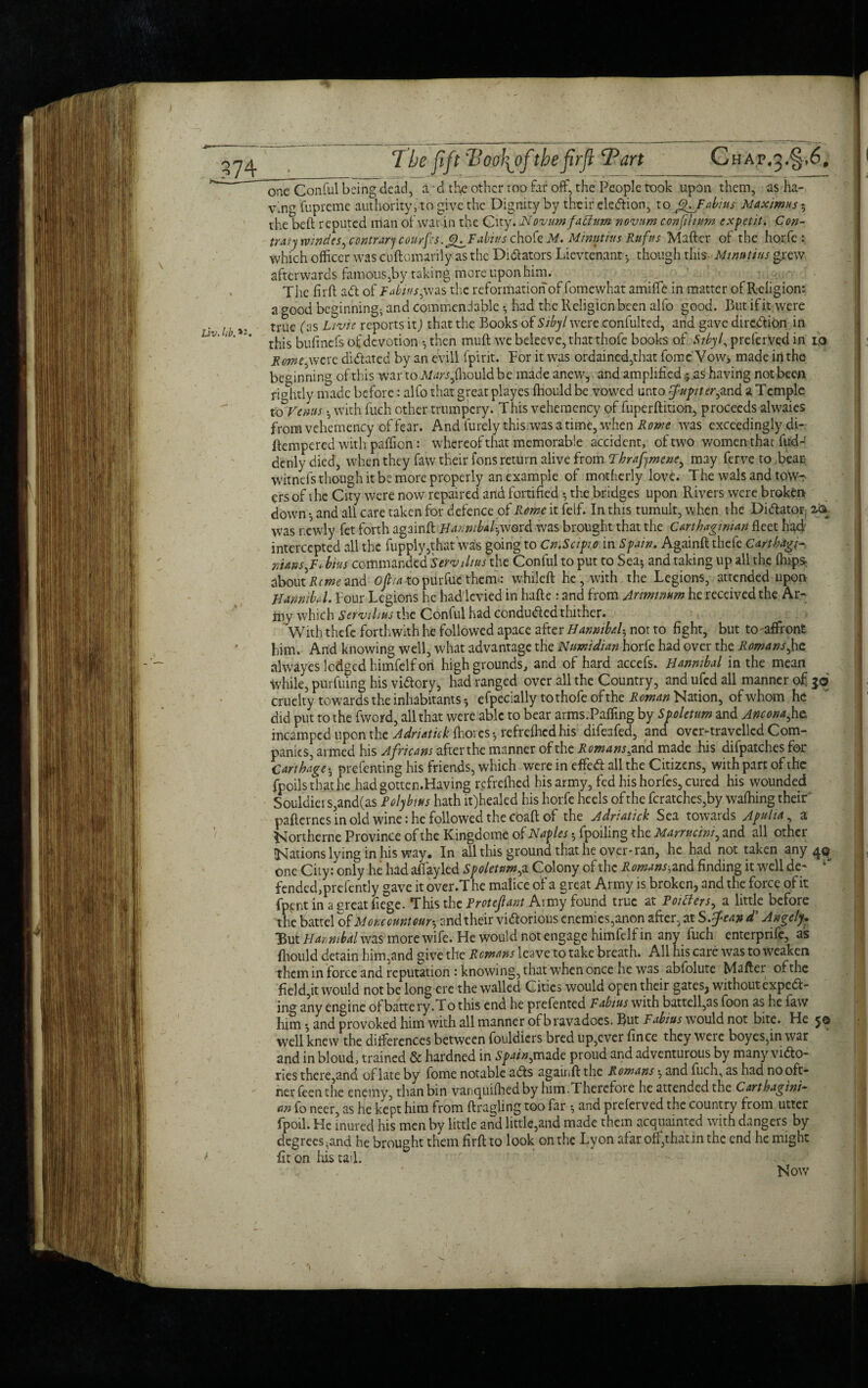 074 The fift Too\of the firft Tart Chap#3.§,6. * ’ one Conful being dead, a - d the other too far off, the People took upon them, as ha¬ ving fupreme authority, to give the Dignity by their ele&ion, to ffjabius Maximus 5 the beft reputed man of war in the City .Novum fatlum novum concilium expetit. Con- trary tvindes, contrary courfes.g^Fabius chofe M. Minutius Rufus Mafter of the horfe : which officer was ciiftomarily as the Dilators Lievtenant •, though this Minutius grew afterwards famouSjby taking more upon him. The firft ad of Tabius, was the reformation of fomewhat amiffe in matter of Religion: a good beginning- and commendable * had the Religion been alfo good. Rut if it,were Liv Ub» true (:]S Llvie rcPorts 11) ^hat the Books of Sibyl were confulted, and gave direction in LlV' ‘ ’ * this bufinefs of devotion • then muft we beleeve, that thofe books of Sibyl, preferved in io Ron,were didated by an evill fpirit. For it was ordained,that fome Vow, made in the beginning of this war to Mars fiiould be made anew, and amplified j as having not been rightly made before: alfo that great playes fhould be vowed unto fnpitlr^and a Temple to Venus • with fuch other trumpery. This vehemcncy of fuperftition, proceeds alwaies from vehemency of fear. And Purely this was a time, when Rome was exceedingly di- ftempered with paffion: whereof that memorable accident, of two women that fud-! dcnly died, when they faw their fons return alive from Tbrafymeue, may ferve to bean witnefs though it be more properly an example of motherly love. The wals and tow¬ ers of t he City were now repaired and fortified • the bridges upon Rivers were broken down •, and all care taken for defence of Rome it felf. In this tumult, when the Dictator, was newly fet forth againft Hannibal^word was brought that the Carthaginian fleet had intercepted all the fupply,that was going to Cn.Scipio in Spain. Againft thefe Carthage niansbins commanded Serviliusthe Conful to put to Sea* and taking up all the (hip* about Rente and oft/a to purfuc them-: whileft he, with the Legions, attended upon Hannibal. Four Legions he had levied in hafte : and from Arimimm he received the Ar¬ my which Servilius the Conful had conduced thither. With thefe forthwith he followed apace after Hannibalh not to fight, but to affront him. And knowing well, what advantage the Numidian horfe had over the Romans,he alwayes lodged himfelf on high grounds, and of hard accefs. Hannibal in the mean while, purfuing his victory, had ranged over all the Country, and ufed all manner of 50 cruelty towards the inhabitants *, efpecially tothofe ofthe Roman Nation, of whom he did put to the fword, all that were able to bear arms.Pafling by Spoletum and Ancona,he incampcd upon the Adriatic!: ffioi es-, refreffiedhis difeafed, and over-travelled Com¬ panies, armed his Africans after the manner ofthe Romans, and made his difpatches for Carthage • prefenting his friends, which were in effeCt all the Citizens, with part of the foods that he hadgotten.Having refreffied his army, fed his horfes, cured his wounded Souldiers,and(as Polybius hath it)healed his horfe heels ofthe fcratches,by waffiing their pafternes in old wine: he followed the coaft of the Adriatick Sea towards Apulia, a Northerne Province ofthe Kingdcme of Naples $ fpoiling the Marrucini, and all other Nations lying in his way. In all this ground that he over* ran, he had not taken any one City: only he had affayled Spoletum, a Colony of the Romans-, and finding it well de* fended,prefently gave it over.The malice of a great Army is broken, and the force of it fppntin aereat fie'ge. This the Protefant Army found true at Poitiers, a little before the battel of More cunt our-, and their victorious enemies,anon after, at S.fean d’ Angely. But Hannibal was more wife. He would not engage himfelf in any fuch enterprife, as ftiould detain him,and give the Remans leave to take breath. All his care was to weaken them in force and reputation : knowing, that when once he was abfolute Mafter ofthe field,it would not be long ere the walled Cities would open their gates, without expect¬ ing any engine of batte ry.To this end he prefented Fabtus with battell,as foon as he faw him •, and provoked him with all manner of bravadoes. But Fabius would not bite. He jo well knew the differences between fouldiers bred up,ever fince they weie boyes,inwar and in bloud, trained & hardned in Spain,made proud and adventurous by many victo¬ ries there,and of late by fome notable aCts againft the Romans •, and fuch, as had nooft- nerfeenthe enemy, than bin vanquifhedby him. Therefore he attended the Carthagini¬ an fo neer, as he kept him from ftragling too far •, and preferved the country from utter fpoil. He inured his men by little and little,and made them acquainted with dangers by degrees ;and he brought them firft to look on the Lyon afar off, thatin the end he might f fit on his tad. . ' . ' Now '1