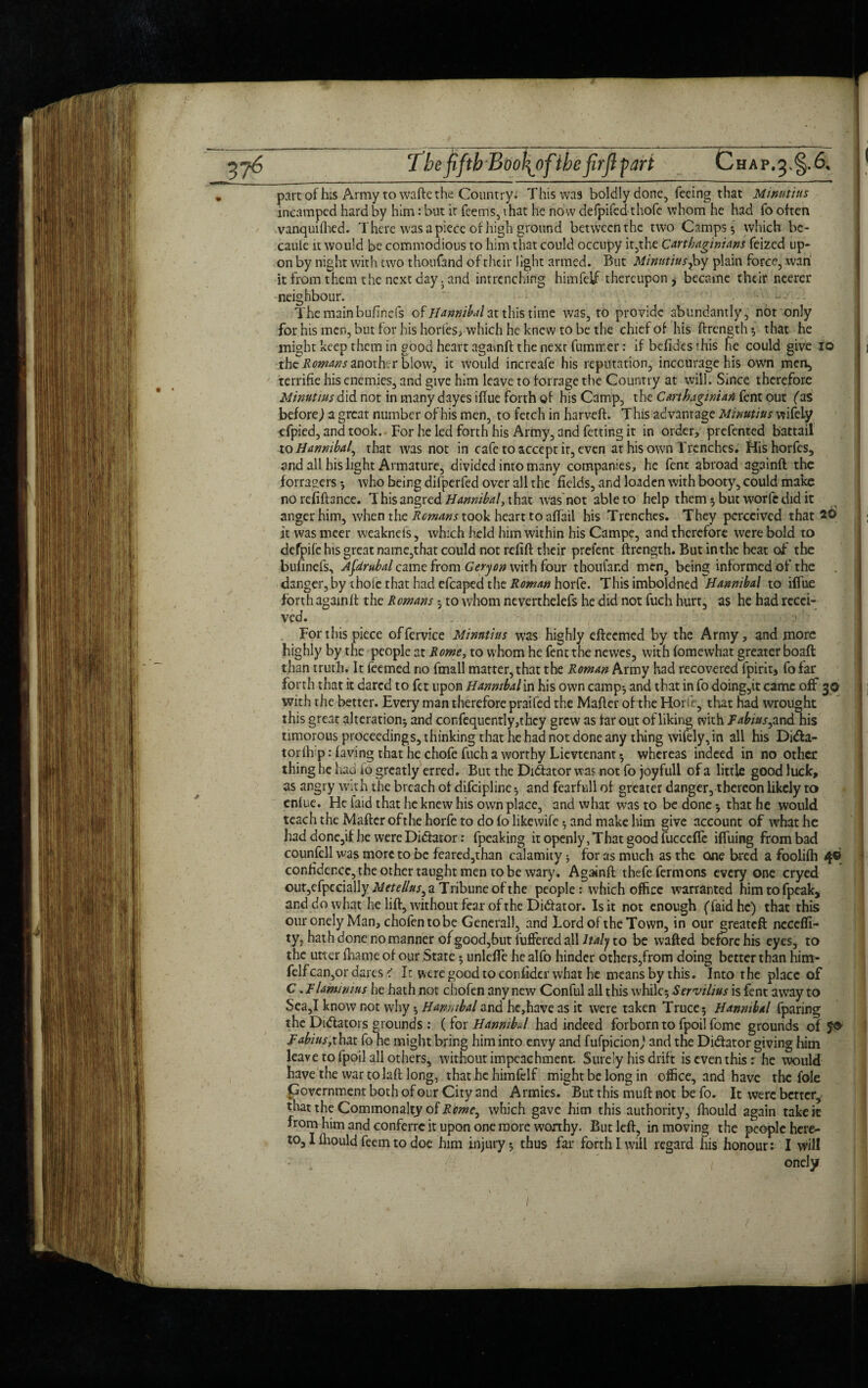 316 Tbe fifth Bt)o\of;thefirft fart HAP.5. part of his Army to wafte the Country^ This was boldly done, feeing that Minutius mcamped hard by him: but it feems, that he now defpifed thofe whom he had fo often vanquiftied. There was a piece of high ground betweenthe two Camps; which be- cauie it would be commodious to him that could occupy it,the Carthaginians feized up¬ on by night with two thoufand of their light armed. But Minutius y by plain force, wan it from them the next day .and intrenching himfeif thereupon) became their ncerer neighbour. • The main buflnefs of Hannibal at this time was, to provide abundantly, not only for his men, but for his horles, which he knew to be the chief of his ftrength; that he might keep them in good heart againft the next fummer: if befides this he could give 10 the Romans another blow, ic would increafe his reputation, inccurage his own men, terrifie his enemies, and give him leave to forrage the Country at will. Since therefore Minutius did not in many dayes iffue forth of his Camp, the Carthaginian fent out (as before,) a great number of his men, to fetch in harveft. This advantage Minutius wifely efpied, and took. For he led forth his Army, and fetting it in order, prefented battail to Hannibal^ that was not in cafe to accept it, even at his own Trenches. Hishorfes, and all his light Armature, divided into many companies, he fent abroad againft the forragers; who being difperfed over all the fields, and loaden with booty, could make norefiftance. T his angred that was not able to help them; but worfedid it anger him, when the Romans took heart to affail his Trenches. They perceived that 20 it was meer weakneis, which held him within his Campe, and therefore were bold to defpife his great name,that could not refift their prelent ftrength. But in the heat of the bufinefs, Afdrubal came from Geryon with four thoufar.d men, being informed of the danger, by thole that had efcaped the Roman horfe. This imboldned Hannibal to iffue forth againft the Romans 5 to whom neverthelefs he did not fuch hurt, as he had recei¬ ved. For this piece offervice Minutius was highly efteemed by the Army, and more highly by the people at Rome, to whom he fent the newes, with fomewhat greater boaft than truth. It feemed no fmall matter, that the Roman Army had recovered fpirit, fo far forth that it dared to fet upon Hannibal in his own camp; and that in fo doing,it came off 30 with the better. Every man therefore praifed the Mafter of the Horfe, that had wrought this great alteration; and confequently,they grew as far out of liking with Fabiusy and his timorous proceedings, thinking that he had not done any thing wifely, in all his Didfca- torftrp: faving that he chofe fuch a worthy Lievtenant; whereas indeed in no other thing he had fo greatly erred. But the Di&ator was not fo joyfull of a little good luck, as angry with the breach of difeipline; and fearfull of greater danger, thereon likely to enfue. He laid that he knew his own place, and what was to be done; that he would teach the Mafter ofthe horfe to do (o likewife; and make him give account of what he had done,if he were Diftator: fpeaking it openly, That good fuccefTe iffuing from bad counfell was more to be feared,than calamity; for as much as the one bred a foolilh 4© confidence, the other taught men to be wary. Againft thefefermons everyone cryed out,efpecially M etellusy a Tribune ofthe people: which office warranted himtofpeak, and do what he lift, without fear of the Ditftator. Is it not enough (faidhe) that this our onely Man, chofentobe General), and Lord ofthe Town, in our greateft ncccffi- ty, hath done no manner of good, but fuffered all Italy to be wafted before his eyes, to the utter lhame of our State; unlefte he alfo hinder others,from doing better than him¬ feif can,or dares < h were good to confider what he means by this. Into the place of C .F laminins he hath not c hofen any new Conful all this while; Servilius is fent away to Sea,I know not why; Hanmbal and he,have as it were taken Truce; Hannibal fparing the Dictators grounds : ( for Hannibal had indeed forborn to fpoi! fome grounds of jo Fabius,that fo he might bring him into envy and fulpicion,’ and the Di&ator giving him leave to fpoil all others, without impeachment. Surely his drift is even thisr he would have the war tolaft long, that he himfeif might be long in office, and have the foie Government both of our City and Armies. But this muft not be fo. It were better, that the Commonalty of Romey which gave him this authority, ftiould again take it from him and conferre it upon one more worthy. But left, in moving the people here- to, I fhould feem to doe him injury; thus far forth I will regard his honour: I will / oncly