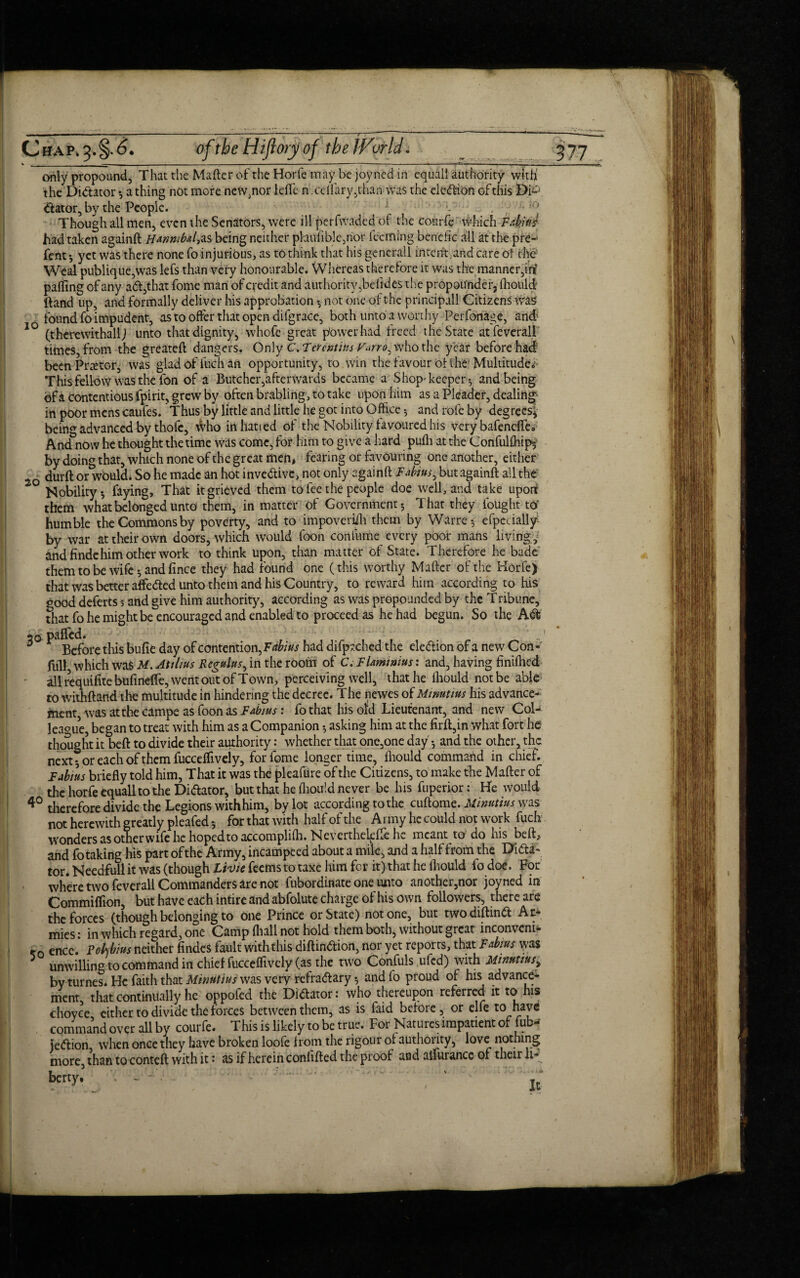 10 only propound, That the Matter of the Horfe may be joyned in equal! authority with' the Dictator *, a thing not more new^nor Idle n .cdfary,than was the eledion of this Di-'} dator, by the People. v ■• had taken againft Hannibal,as being neither phu Able, nor fecming bene Ac all at the pre-1 fent-, yet was there none fo injurious, as to think that his generall intent;and care ot the Weal publique,was lefs than very honourable. Whereas therefore it was the manner,in? palling of any ad,that fome man of credit and authority, belides the propou'nder, lhould Hand up, and formally deliver his approbation *, not one of the principall Citizens was found fo impudent, as to offer that open difgrace, both unto a worthy Perforiage, and (therewithall) unto that dignity, whofe great power had treed the State atfeverall times, from the greatell dangers. Only C.Terentius Vurro^ who the year before had been Praetor, was glad of fuch an opportunity, to win the favour ot the' Multitude* This fellow was the fon of a Butcher,afterwards became a Shop-keeper-, and being ef a Contentious fpirit, grew by often brabling, to take upon him as a Pleader, dealing- in poor mens caufes. Thus by little and little he got into Office 5 and rofe by degrees* being advanced by thofc, who irt hatted of the Nobility favoured his very bafenclfes And now he thought the time was come, for him to give a hard puffi at the Confulffiip* by doing that, which none of the great men, fearing or favouring one another, either 2Q durft or wbuld. So he made an hot invedive, not only againft Fabius, but againft all the Nobility*, faying. That it grieved them to fee the people doe well, and take uporr them what belonged unto them, in matter of Government; That they fought to' humble the Commons by poverty, and to impoverish them by Warre*, efpccially- by war at their own doors, which would foon confume every poor mans living, and findehim other work to think upon, than matter of State. Therefore he bade them to be wife; and Ance they had found one (this worthy Mafter of the Horfe) that was better affieded unto them and his Country, to reward him according to his that fo he might be encouraged and enabled to proceed as he had begun. So the Ad 20 paCTcd. f 0 Before this bufie day of contention, Fitbius had difpjchcd the election of a new Con- lull which wafritf. Attlius Rcgulus, in the room of C.FUmtntus: and, having finiffied all requifite bufinelfe, went out of Town, perceiving well, that he lhould not be able to withftand the multitude in hindering the decree. The newes of Minutius his advance¬ ment was at the campe as foon as Fa'bius: fo that his ofd Lieutenant, and new Col¬ league, began to treat with him as a Companion; asking him at the lirft,in what fort he thought it beft to divide their authority: whether that one,one day; and the other, the next; or each of them fucceffively, for fome longer time, lhould command in chief. Fabius briefly told him, That it was the pleafure of the Citizens, to make the Mafter of the horfe equall to the Didator, but that he lhould never be his fuperior: He would 40 therefore divide the Legions with him, by lot according to the cuftome. Minutius was not herewith greatly pleafed; for that with half of the A rmy he could not work fuch wonders as other wife he hoped to accomplilh, Neverthekfte he meant to do his beft, and fo taking his part ofthe Army, incampeed about a mile, and a half from the Dila¬ tor. Needfull it was (though Livie feems to taxe him for it) that he lhould fo doe. For where two feverall Commanders are not fubordinate one unto another,nor joyned in Commiffion, but have each intire and abfolute charge of his own followers, there are the forces (though belonging to one Prince or State) notone, but twodiftind At* mies: in which regard, one Camp (hall not hold them both, without great inconveni- r0 encc. Polbius neither Andes fault with this diftindion, nor yet reports, that Fabms was unwilling to command in chid fucceffively (as the two Confuls ,ufcd) with Minutius^ by turnes. He faith that Minutius was very refradary; and fo proud of his advance¬ ment, that continually he oppofed the Didator: who thereupon referred it to his choyce either to divide the forces between them, as is faid before, or elfe t0 command over all by courfc. This is likely to be true. For Natures impatient of fub- iedion, when once they have broken loofe from the rigour ol authority, love nothing more, than to conteft with it: as if herein conlifted the proof and atfurance of their li¬ berty. - • f*