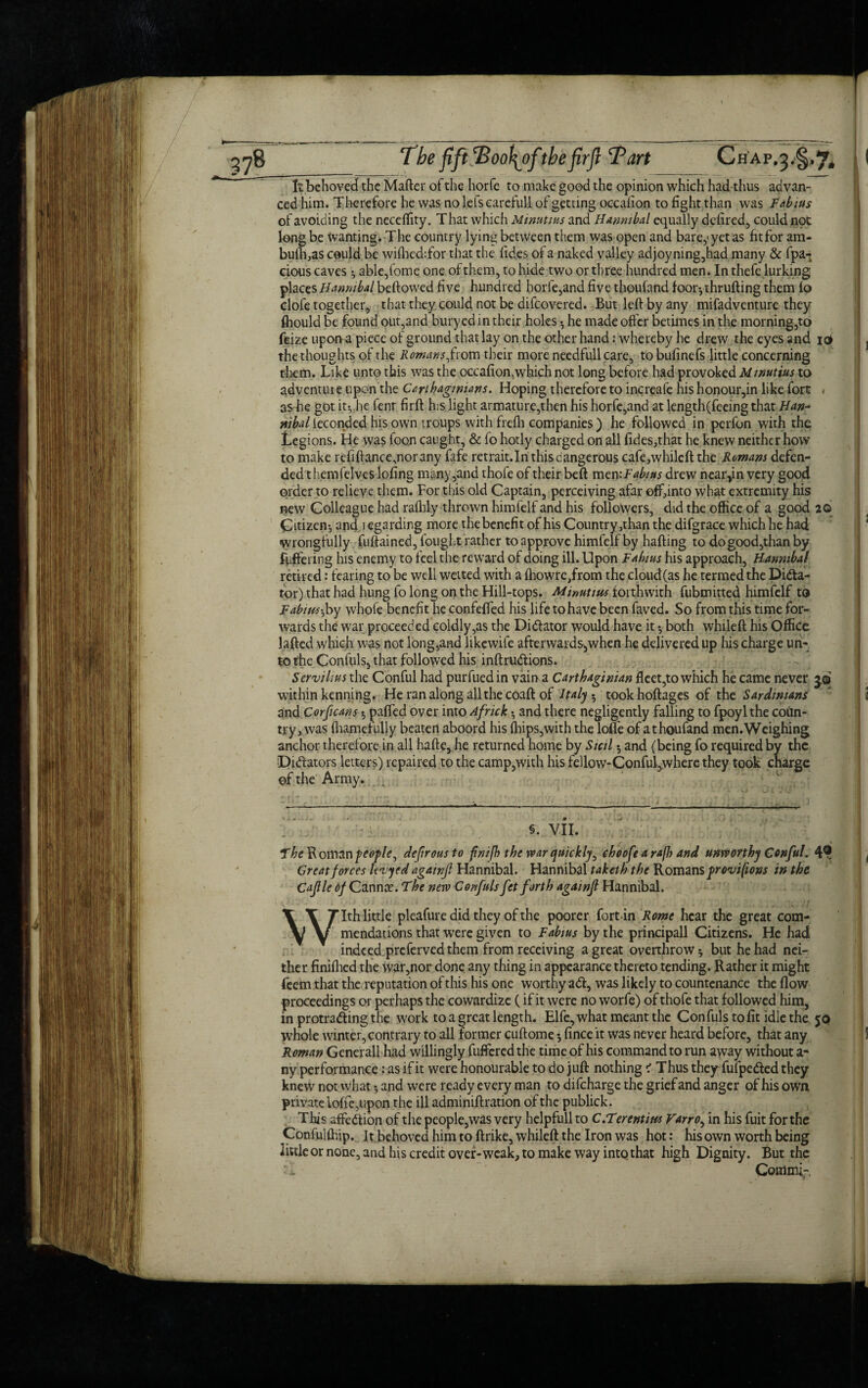 It behoved the Matter of the horfe to make good the opinion which had thus advan- Tbe fift Tootfofthefirft Tart Chap.^,^ ced him. Therefore he was no lefs careful! of getting occafion to fightthan was Fabius of avoiding the necettity. That which Minutius and Hannibal equally defired, could not long be wanting. The country lying between them was open and bare,1 yet as fit for am- bulh,as could be wifhed:for that the fid.es of a naked valley adjoyning,had many & fpa- cious caves ^ able,fome one of them, to hide two or three hundred men. In thefe lurking places Hannibal beftowed five hundred horfe,and five thoufand foor-,thrufting them fo clofe together, that they could not be difcovered. But left by any mifadventure they fbould be found out,and bury ed in their holes •, he made offer betimes in the morning,to feize upon a piece of ground that lay on the other hand: whereby he drew the eyes and 10 the thoughts of the Romans from their more needfullcare, tobufinefs little concerning them. Like unto this was the occafion, which not long before had provoked Minutius to adventure upon the Carthaginians. Hoping therefore to increafe his honour,in like fort • as he got it-,,he fenr firft his light armature,then his horfe,and at length(feeing that Han- nibal ieconded his own troups with frefli companies ) he followed in perfon with the Legions. He was foon caught, & fo hotly charged on all fides,that he knew neither how to make refiftance,norany fafe retrait.In this dangerous cafe,whileft the Romans defen¬ ded t hemfelves lofing many,and thole of their beft men:Fabms drew near,in very good order to relieve them. For this old Captain, perceiving afar off,into what extremity his new Colleague had rafhly thrown himfelf and his followers, did the office of a good 20 Citizen:, and regarding more the benefit of his Country,than the difgrace which he had wrongfully fuftained, fought rather to approve himfelf by hafting to dogood,thanby flittering his enemy to feel the reward of doing ill. Upon Fabius his approach, Hannibal retired: fearing to be well wetted with a fhowrc,from the cloud(as he termed the Dicta¬ tor) that had hung fo long on the Hill-tops. Minutius forthwith fubmitted himfelf to Fabius-Joy whofe benefit he confetted his life to have been faved. So from this time for¬ wards the war proceeded coldly,as the Dictator would have it both whileft his Office laftcd which was not long,and likewife afterwards,when he delivered up his charge un¬ to the Confuls, that followed his inftruCtions. Servilms the Conful had purfuedin vain a Carthaginian fleet,to which he came never 3.9 within kenning. He ran along all the coaft of Italy, tookhoftages of the Sardinians and Corficans $ patted over into Africk • and there negligently falling to fpoylthe coun¬ try, was fliamefully beaten aboord his (hips,with the Ioffe of athoufand men.Weighing anchor therefore.in all hafte, he returned home by Sicil 5 and (being fo required by the Dictators letters) repaired to the camp,with his fellow-ConfuLwherethey took charge of the Army. §. VII. Great forces le'vyed againfl Hannibal. Hannibal taketh the Romans provifions in the Cajlle of Cannae. The nerv Confuls fet forth againfl Hannibal. With little pleafure did they of the poorer fort-in Rome hear the great com¬ mendations that were given to Fabius by the principall Citizens. He had indeed preferved them from receiving a great overthrow ^ but he had nei¬ ther finifhed the war,nor done any thing in appearance thereto tending. Rather it might feem that the reputation of this his one worthy aCt, was likely to countenance the flow proceedings or perhaps the cowardize (if it were no worfe) of thofe that followed him, in protrading the work to a great length. Elfe, what meant the Confuls to fit idle the $0 whole winter, contrary to all former cuftome •, fince it was never heard before, that any Roman Generali had willingly fufferedthe time of his command to run away without a- ny performance: as if it were honourable to do juft nothing < Thus they fufpeCted they knew not what 5 and were ready every man to difeharge the grief and anger of his own private Ioffe,upon the ill adminiftration of the publick. This affection of the people,was very helpfullto C.Terentim Varro, in his fuit forthe Confuifhip. It behoved him to ftrike, whileft the Iron was hot: his own worth being little or none, and his credit over-weak, to make way into that high Dignity. But the Commi