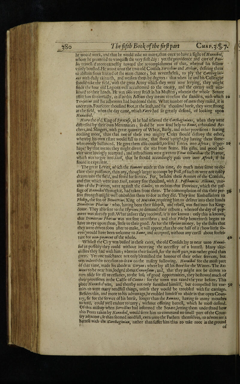 he would work, and that he would aske no more5than once to have a fight of Hannibal, whom he promifed to vanquifh the very firft day: yet the providence and care of Pau¬ las travell. d more earneftly toward the accomplifhment of that, whereof his fellow vainly boafted.He wrote unto the two old Confuls Servility and Atilius, defiring them to abftain from hazard of the main chance*., but neverthelefs, to ply the Cartbagini* Arts with daily skirmflh, and weaken them by degrees: that when he and his Colleague fliould take the field, with the great Army which they were now levying, they might findc the lour old Legions well accuftomed to the enemy, and the enemy well wea¬ kened to their hands. He was alfo very ftrict in his Mqfters j wherein the whole Senate aflill him fo carefully, as if in this Attion they meant to refute the flanders, with which io Tierentius and his adherents had burdened them. What number of men they raifed, it is unccrrain.Fourfcore thoufand foot,at the leaft,and fix thoufand horfe, they were ftrong in the field, when the day came, which Varro had fo greatly defired, of looking upon Banmbal. Hicro the old King of Syracuse, as he had relieved the Carthaginians, when they were diftrefled by their own Mercenaries * fo did he now fend help to Rome, a thoufand Ar¬ chers,and Slingers, with great quantity of Wheat, Barly, and other provifions: fearing nothing more, than that one of thefe two mighty Cities fiiould deftroy the other, whereby his own eftate would fall to ruine, that ftood uprightly having them fome- what evenly ballanced. He gave them alfo counfell,to fend forces into Africa-, if (per- 2© hapsj by that means they might divert the war from home. His gifts, and good ad¬ vice were lovingly accepted ^ and inftrudfions were given to Titus ottacilins the Praetor, which was to goe into Sicil, that he fiiould accordingly pafs over into Africk, if he found it expedient. - / The great Levies, which the Romans made at this time, do much more ferve to de* dare their puiffance, than any, though larger accompt by Poll,offuch as were not eafily drawn into the field, and fitted for feivicc.^ For, bendes thefe Armies of the Confuls, and that which went into Sicil, twenty five thoufand, with L. Pofihamius Alhinus, ano¬ ther of the Prxtors, went againft the Gaults, to reclaim that Province, which the paf- Fage of Hannibal through it, had taken from them. The contemplation of this their pre- 30 fent ftrength might well embolden them to doe 3S,they did. They fent Embafladors to Philips the fon of Demetrius, King of Macedon,requiring him to deliver into their hands Demetrius Pharius i who, having been their fubjed, and rebell, was fled into his King- dome. They alfo fent to the Illyrians,\.o demand their tribute 5 whereoftheday of pay¬ ment was already paft.What anfwer they received, it is not known : only this is known, that Demetrius Phan us was not fent unco them 5 and that Philip henceforth began to have an eye upon them, little to their good. As for the Illyrian money, by the fhifts that they were driven foon after to make, it will appear,that the one half of it (how little fo- cver)would have been welcome to Rome, and accepted, without any cavill about forfei¬ ture for non-payment of the whole. 40 Whileft the City was bufied in thefe cares, the old Confuls lay as near unto Hanni- bal as poflibly they could without incurring the neccflity of a battell. Many skir¬ mishes they had with him 5 wherein their fuccefs,for the moft part,was rather good than great. Yetonemilchance not only blcmifiied the honour of their other fervices, but was indeed the occafion to draw on the mifery following. Hannibal for the moft part of that time, made his abode at Geryon where lay all his ftore for the Winter. The Ro- mans to be near him,lodged aboutCannufinm-, and, that they might not be driven to turn afide for all nccefiaries, to the lofs of good opportunities, they beftowed much of their provifions in the Caftle of Canna: for the town was razed the year before. This place Hannibal wan, and thereby not only furnifhed himfelf, but compelled his ene- J© mies to want many needfiill things, unlefs they would be troubled with far carriage. Befidcs thisj and more to his advantage,he enabled himfelf to abide in that open Coun¬ try, fit for the fervice of his horfe, longer than the Romans, having fo many mouthes to teed, could well endure to tarry 5 without offering battell, which he moft defired. Ofthismilhap when Servilius had informed the Senate,letting them underftandhow this Peece taken by Hannibal, would ferve him to command no imall part ofthc Coun¬ try adjacent then feemed needfull,even unto the Fathers themfelves, to adventures battell with the Carthaginian, rather than fuffer him thus to take root in the ground