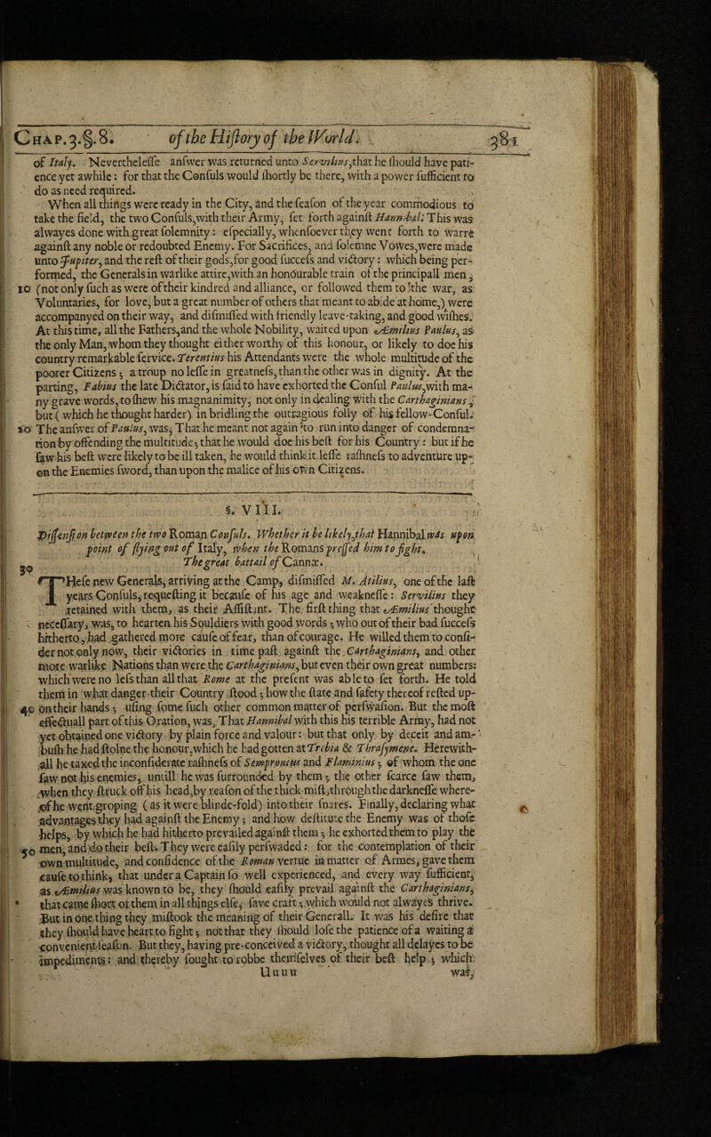 of Italy. Neverthelefte anfwer was returned unto Strut tins, that he fhould have pati¬ ence yet awhile: for that the Confuls would fhortly be there, with a power fufficient to do as need required. When all things were ready in the City, and the feafon of the year commodious to take the field, the two Confuis,with their Army, fet forth againft Hannibal: This was alwayes done with great folemnity: efpecially, whenfoever they went forth to warre againft any noble or redoubted Enemy. For Sacrifices, and folemne Vowes,werc made unto Jupiter, and the reft of their gods,for good fuccefs and vi&ory: which being per¬ formed, the Generals in warlike attire,with an honourable train of the principall men, 10 (not only fuch as were of their kindred and alliance, or followed themto;the war, as Voluntaries, for love, but a great number of others that meant to abide at home,) were accompanyed on their way, and difmifted with friendly leave-taking, and good wifhes. At this time, all the Fathers,and the whole Nobility, waited upon zAimtlius paulus, as the only Man, whom they thought either worthy of this honour, or likely to doe his country remarkable fervice. Terentius his Attendants were the whole multitude of the poorer Citizens 5 atroup noleffein greatnefs, than the other was in dignity. At the parting, Fabius the late Di&ator, is faid to have exhorted the Conful Pattlus,with ma¬ ny grave words, to fhew his magnanimity, not only in dealing with the Carthaginians, but (which he thought harder) in bridling the outragious folly of his fellow-Conful. 10 The anfwcr of Paulas, was. That he meant not again ho run into danger of condemna¬ tion by offending the multitude*, that he would doehisbeft for his Country: but if he faw his beft were likely to be ill taken, he would think it lefte rafhnefs to adventure up¬ on the Enemies fword, than upon the malice of his oTvn Citizens. 5. V 11L if 3° pijfaiflon between the trvo Roman Confuls. Whether it be likely,that Hannibal was upon point of flying out of Italy, when the Romans prefed him to fight. The great battail ofQmnx. Hefe new Generals, arriving at the Camp, difmifted M. Atilius, one of the laft years Confuls, requefting it becaufe of his age and weaknefie: Servilius they retained with them, as their Affiftmt. The firft thing that thought , neceflary, was, to hearten his Souldiers with good words *, who out of their bad fuccefs hitherto, had gathered more caufeoffear, than of courage. He willed them to confi- der not only now, their vi&ories in time paft againft the Carthaginians, and other more warlike Nations than were.the Carthaginians, but even their own great numbers: which were no lefsthan all that Rome at the prefent was able to fet forth. He told them in what danger their Country flood-, how the ftate and fafety thereof refted up- 40 on their handsufing fomefuch other common matter of perfwafion. But themoft efte&.uall part of this Oration, was, That Hannibal with this his terrible Array, had not yet obtained one victory by plain force and valour: blit that only by deceit and am-' bufh he had ftolne the honour,which he bad gotten at Trcbia & Thrafymene. Herewith- all he taxed the inconfideratc rafhnefs of Sempromus and Flaminins * of whom the one faw not his enemies, untill he was furrounded by them-, the other fcarce faw them, .when they ftruck off his head,by reafon of the thick mift,throughthe darknefle where¬ of he went, groping (as it were blindc-fold) into their fnares. Finally, declaring what advantages they had againft the Enemy; and how deftitutethe Enemy was ofthofc •helps, by which he had hitherto prevailed againft them -, he exhorted them to play the 50 men,and t^e^r beftv They were eafily perfwaded: for the contemplation of their own multitude, and confidence of the Roman venue in matter of Armes, gave them icaufe to think, that under a Captain fo well experienced, and every way fufficienr, as tAimilius was known to be, they fhduld eafily prevail againft the Carthaginians, that came fiiort of them in all things elfe, fave craft -, which would not alwayes thrive. But in one thing they miftook the meaning of their Generali. It was his defire that they fhould have heart to fight * not that they ihould lofethe patience of a waiting a •convenientfeafon. But they, having pre-conceived a vi&ory, thought all delayes to be Impediments: and thereby fought torobbe theprifelves of their beft help j which Uuuu ‘ wm ft