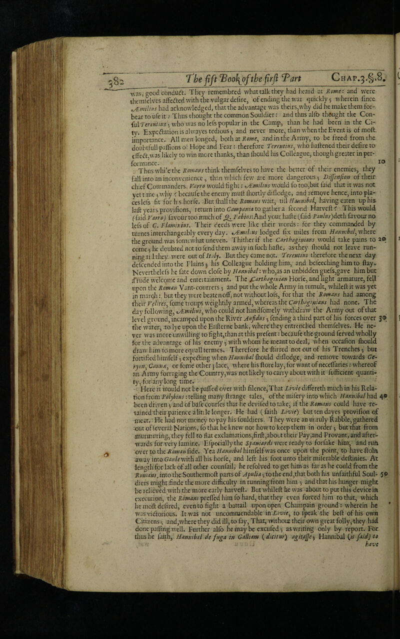 \ The jift ^Booh^ofthe firfl Tart Chap.^.S. p wasT^ood conduft. They remembrcd what talk they had heard at Rome: and were themtelves affe&ed with the vulgar defirc, of ending the war quickly 5 wherein iince i/Emiluts had acknowledged, that the advantage was theirs,why did he make them for¬ bear to ufe it; Thus thought the common Souldier: and thus alfo thought the Con- fulTertHtms ; who was no lefs popular in the Camp, than he had been in the Ci¬ ty. Expedition is alwayes tedious ; and never more, than when the Event is of molt, importance. All men longed, both at Rome, and in the Army, to be freed from the doubtfull paffions of Hope and Fear: therefore Terentius, who haftened their delire to effect was likely to win more thanks, than Should his Colleague, though greater in per¬ formance. : 10 Thus while the Romans think themfclves to have the better of their enemies, they fall into an inconvenience, than which few are more dangerous-, Diffenfion of their chief Commanders. Vmo would fight: zAlmthus would fo too,but laid that it was not yet t me ; why < becaufe the enemy mull lhortly diflodge, and remove hence, into pla¬ ces lefs fit for h s horfe. But fir all t he Romans wait, till Hannibal, having eaten up his laft years provisions, return into Campania to gather a fecond Harvcft? This would (faid Varro) favour too much of g^Fabm: And your hafte (Cud Paulns)doth favour no lefs of C.Flammus. Their deeds were like their words: for they commanded by turnes interchangeably everyday. vRmihus lodged fix miles from Hannibal, where the ground was fome what uneven. Thither if the Carthaginians would take pains to 20 |i come 5 he doubted not to fend them away in fuchhaftc, as they Should not leave run¬ ning ti 1 they were out of Italy, But they came not. Terentius therefore the next day defeended into the Plains; his Colleague holding him, and befeeching him to flay. Neverthelefs he fate down clofe by Hannibal: who,as an unbidden guefs,gave him but d'rude welcome and enteitainment. The jCarthagmian Horfe, and light armature, fetf upon the Roman Vant-courrers ; and put the whole Army in tumult, whileft: it was yet in march: but they were beatenoff, not without lofs, for that the Romans had among their Velites, fome troups weightily armed, whereas the Carthaginians had none. The day following, ^Rmilius, who could not handfomely withdraw the Army out of that level ground, incamped upon the River Aufdus fending a third part of his forces over 3® 13 the water, to lye upon the Eaftcrne bank, where they entrenched themfelvcs. He ne¬ ver was more unwilling to fight,than at this prefent: becaufe the ground ferved wholly for the advantage of his enemy; with whom he meant to deal, when occafion ihould draw him to*more equall termes. Therefore heftirred not out of his Trenches; but fortified himl'elf; expeding when Hannibal fliould diflodge, and remove towards Ge- ryon, Catena, or fome other place, where his ftore lay, for want of neceffaries: whereof an Army foraging the Country ,was not likely to carry about with it fufficient quanti¬ ty, for any long time. Here it would not bepafled over with filence^That Li vie differeth much in his Rela¬ tion from Polybius: telling many ftrange tales, of the mifery into which Hannibal had 4© 9 < been driven; and of bafe courfes that he devifed to take, if the Remans could have re¬ tained their patience alittle longer. He had (faith Li vie) buttendayes provifion of meat. He had not money to pay his fouldicrs. They were an unruly Rabble, gathered out offeveral Naripns, fo that he knew not how to keep them in order; but that from murmuring, they fell to flat exclamations,firft,about their Pay,and Provant, and after¬ wards for very famine. Especially the Spaniards were ready to forfake him, and run over to xht-Roman fide. Yea Hannibal was once upon the point, to haveftoln away into Gaule with all his horfe, and left his foot unto their milerable deftinies. Ac length for lack of all other counfail, he refoived to get him as far as he could from the Romans‘ into the Southermoft parts of Apulia - to the end,that both his unfaithful Soul- 5© diers might finde the more difficulty in running from him ; and that his hunger might be relieved with the more early harveft. But whileft he was about to put this device in execution, the Romans prefled him fo hard, that they even forced him to that, which he moft defired, even to fight a battail upon open Champain ground : wherein he wasvi&orious. It was not uncommendable in Livie, to lpeak the beft of his own Citizens and,where they did ill, to fay, That, without their own great folly, they had done paffing well. Further alfo he may be excufed ; as writing only by report. For thus he laith, Hannibal de fnga in Galljam ( dicitur) agitate 5 Hannibal {is faid) to . 11 .. . j have