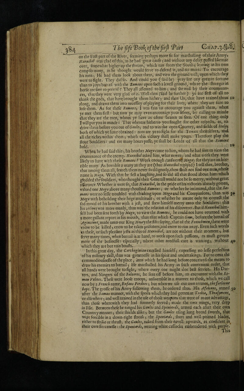 The fift 'BooJ\of t he fir ft Tart Chap.3.^8. 29 onthe Eaft part of the River, feeming perhaps more fit for marflralling of their Army, Hannibal was glad of this, as he had great caufe • and without any delay .pafl'ed likewife over, fomewhat higher np the ftream, which ran from the Souths leaving in his own camp fo many, as he thought would ferve to defend ir, and no more. To encourage his men-. He bad them look about them, and view the ground well, upon which they were to fight. They didfo. And could you (laid he) pray for any greater fortune than to joyn battail with the Romans upon fuch a levell ground, where the ftronger in horfe are fure to prevail < They all affented to him*, and flic wed by their countenan¬ ces, that they were very glad of it. Well then ffaid he further) ye are firft of all to thank the gods, that have brought them hither*, and then Us, that have trained them ro along, and drawn them into neceflity of playing for their lives, where they are fure to lofethem. As for thefe Romany I was fain to encourage you againft them, when ye met them firft: but now ye may even encourage your felves, by calling to minde that they are the men, whom ye have as often beaten as feen. Of one thing only I willputyouin minde: That whereas hitherto you fought for other refpe&s, as, to drive them before you out of Ganle>, and to win the open Country, and fields of Italyi both of which ye have obtained: now are ye to fight for the Towns themfclvcs, and all the riches within them*, which this victory fhall make yours. Therefore play the ftout Souldiers: and ere many hours pafle, ye fliall be Lords of all that the Romans hold. . . , - When he had faid this *, his brother Mago came to him, whom he had lent to view the countenance of the enemy. Hannibal asked him, what newes^ and whar work they were likely to have with thefe Romans ? Work enough (anfwered Mago) for they are an hor¬ rible many. As horrible a many as they are (thus Hannibal replyed) I tell thee, brother, that among them all, fearch them never fo diligently,thou (halt not find one maH,whofc name is Mago. Wirh that he fell a laughing,and fo did all that ftood about him: which gladded the fouldiers, who thought their Generali would not be fo merry, without great sffurance.Whether it were fo, that Hannibal, in the pride of his victories already gotten, valued one Mago above many thoufand Romans; or whether he intimated, that the Ro- mans were no Idle troubled with thinking upon Mago and his Companions, than was 3* Mago with beholding their huge multitude * or whether he meant only to corred the fad mood of his brother with a jeft, and fhewhimfelf merry unto the Souldiers: this his anfwtr was more manly, than was the relation of his difeoverer. But if Hannibal him- felf had been fent forth by Mago, to view the Remans, he could not have returned with a more gallant report in his mouth, than that which Captain Gam, before the battail of Agtnccurt, made unto our King Henfy the fift: faying,that of the Frenchmen,there were enow to be killed * enow to be taken prifoners,and enow to run away. Even fuch words ns thefe, or fuch pleafant jefts as this of Hannibal, are not without their moment*, but ferve many times, when battail is at hand, to work upon fuch pafiions, as muft govern more of the bufindfe: efpecially , where other needfull care is wanting*, without 40 which they are but vain boafts. In this great day, the Carthaginian excelled himfelf ^ exprefling no lefle perfection of his military skill, than was greatnefle in his fpirit and undertakings. For to omit the commodioufnefle of the place, into which he had long before conceived the means to draw his enemies to battail * He marfhalled his Army in fuch convenient order, that all hands were brought to fight, where every one might doe beft fervice. His Dar¬ ters, and Slingcrs of the Baleares, he fent off before him, to encounter with the Ro¬ man Velites. Thefe were loofe troops, anfwerable in a manner to thofe, which we call now by a French name, Enfans Perdues *, but when we ufe our own termes, theforlorne hope. The grofie of his Army following them, he ordered thus. His Africans, armed 50 after the Reman manner, with the fpoils which they had gotten at Trebia, Thrafymene, or elfewhcre *, and well trained in the ufe of thofe weapons that were of m ore advantage, than thofe wherewith they had formerly ferved *, made the two wings,, very deep in File. Bet ween thefe he ranged his Gaules and Spaniards, armed each after their own Countrey manner * their fliields alike *, but the Gaules ufing long broad fwords, that were forcible in a down-right ftroak *, the Spaniards, fliort and well pointed blades, either to ftrike or thruft; the Gaules, naked from their navell upwards, as confident in their own fiercenefle: the Spaniards^ wearing white caffocks embroidered with purple. TMc