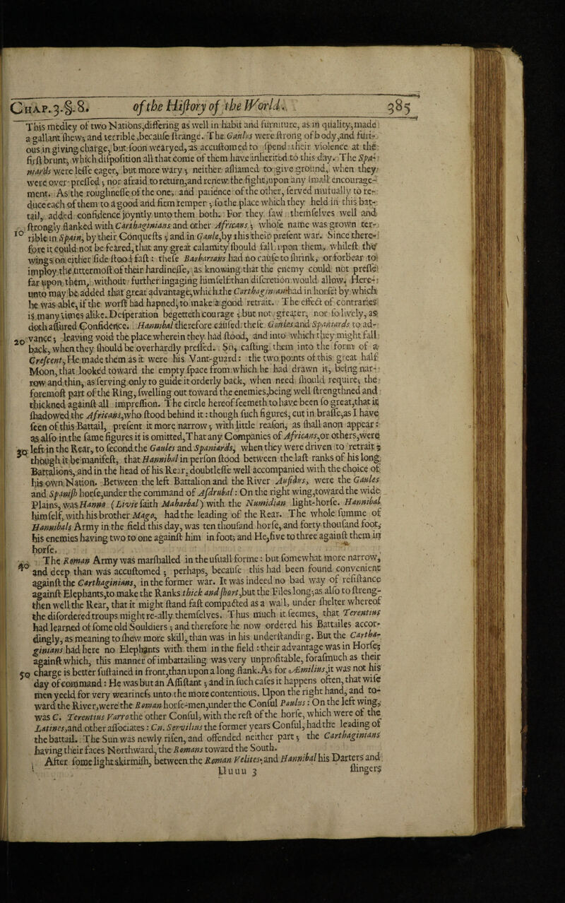 _ - ___----:----—— -- This medley of two Nations,differing as well in habit and furniture, as in quality,made a o-allant (hew*, and terrible ,becaufe ftrangc. The Gardes were ftrong of body,and furi¬ ous in giving charge, but foon wearyed, ns accuftomedfo fpend iheir violence at the firft brunt, which difpofition all that come of them have inherited to thi s day. T he Spa¬ niards were leffe eager, but more wary •, neither, afliarned to give ground, when they were, over'preffed ; nor afraid to return,and renew, the fight, upon any I mall encourage¬ ment. As the roughneheofthe one, and patience oftlTeother, ferved mutually tore- duce each of them to agood and firm temper -y fo the place which they held in this bat- tail, added confidence joyntly unto them both* For they faw themfelves well and ftr.ongly flanked with Carthaginians and other Africans $ whole name was grovvn ter- 10 rible m by their Conquefts •, and in Gaulcfy this their prefent war. Since there¬ fore it could not be feared, that any great calatnityfhould fall upon them., whileft the' wings, on either fide flood fallthefe Barbarians had no caufeto (brink, orforbear to imploy the tittermoft of their hardineffe, as knowingthat the enemy could not prefix far upon them, withoUt further irigaging himfelfthan diferetion would allow. Here- ; unto may be added that great advantage, whickthc Carthagmmik,ad in horfe: by which Ire was able, if the word had hapned, to make a good retrait. T he effect of contraries i$.many Wes alike. Defperation begetteth courage vbut not greater, nor io lively, as- doth affined Confidence. Hannibal therefore caufed. thele Cattles and Spaniards to ad-- vance •, leaving void the place wherein they had flood, and into which they might fall back, when they fliould be overhardly prdfed. Sor cafling them into the form of a- Crejcentylic made them as it were his Vant-guard: the two points of this great half Moon, that looked toward the empty fpace from which he had drawn it, being nar- row and thin, as ferving only to guide it orderly back, when need fliould require; the foremoft part of the Ring, fwelling out toward the enemies,being well flrengthned and thickned againft all impreffion. The circle hereof feemeth to have been (o great,that it fhadowed the Africans,^who flood behind it: though fuch figures, cut in braffe,as I have feen of this Battail, prefent it more narrowwith little reafon, as (hall anon appear: as alfo in the fame figures it is omitted,That any Companies of Africans,or others,were left in the Rear, to fecondthe Gaules and Spaniards., when they were driven to retrait 5 3 though it be manifeft, that Hannibal in perfon flood between the laft ranks of his long Battalions, jand in the head of his Rear, doubtleffe well accompanied with the choice of his own Nation* Between the left Battalion and the River Aufdus, were the Gaules and Spmjh horfe,under the command of jfdrnbal: On the right wing,toward the wide Plains, was Hanna (Livie faith. Maharbal') with the Numidian light-horfe. Hannibal himfejfi with his brother Mdgo, had the leading of the Rear. The whole fumme of Hanmbals Army in the field this day, was ten thoufand horfe, and forty thoufand foot,- his enemies having two to one againft him in foot; and He?five to three againft them in horfe. , ^ The £oman Army was marfhalled in the ufuall forme: but fomewhat more narrow, and deep than was accuftomed 5 perhaps, becaufe this had been found convenient againft the Carthaginians ^ in the former war. It was indeed no bad way of leiiftance againft Elephants,to make the Ranks thick and forty but the Files long-,as alfo to ftreng- then well the Rear, that it might Hand faft compared as a wall, under fhelter whereof the difordered troups might re-ally themfelves. Thus much it teenies, that Terentius had learned of fome old Souldiers •, and therefore he now ordered his Battailes acc^r* dingly, as meaning to fhdw more skill, than was in his underftanding. But the ginians had here no Elephants with them in the field: their advantage was in Horfe; againft which, this manner of imbattailing was very unprofitable, forafmuch as their 50 charge is better fuflained in front,than upon a long Bank. As for tALwilinsjx. was not his day of command: He was but an Affiftant 3 and in fuch cafes it happens often, that wife men yeeld for very wearinefs unto the more contentious. Upon the right hand, and to¬ ward the River,were the Roman horfe-men,under the Conful Paulus: On the left wing,- was C. Terentms Varro the other Conful, with the reft of the horfe, which were of the Latines,and other aiTociates: Cn. Servtlms the former years Conful, had the leading of the battail. The Sun was newly rifen, and offended neither part 5 the Carthaginians having their faces Northward, the Romans toward the South. , After focoe light skirmifh, between the Roman Velites* and Hannibal his Darters and f *;•'. s - Uuiiu 3 &nger$ /