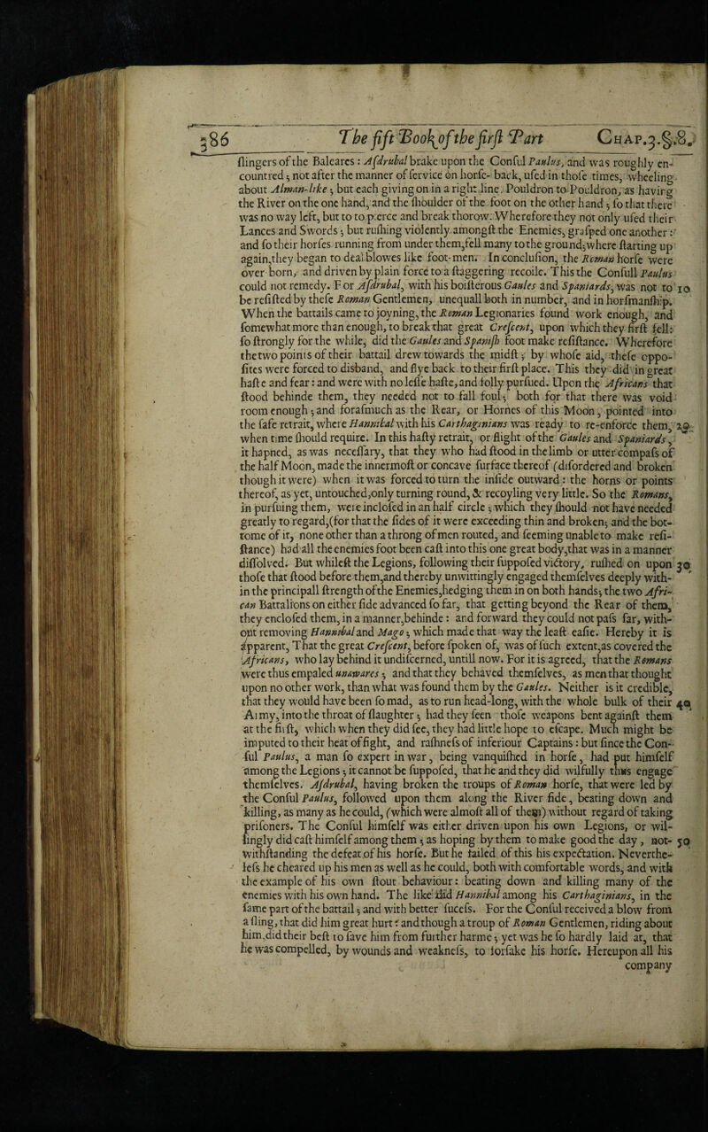 The oo\ofthejirft Tart Chap.5.§,8. (lingers of the Balearcs: Afdrubal brake upon the Conful Pot/w, and was roughly en- countred * not after the manner of fervice on horfe- back, ufed in thole times, wheeling about Alman-like -, but each giving on in a right line. Pouldron toPouldron, as having the River on the one hand, and the (boulder ol the foot on the other hand 5 fo that there was no way left, but to to p:erce and break thorow: Wherefore they not only ufed their Lances and Swords •, but rulhing violently amongft the Enemies, grafped one another: and fo their horfes running from under them,fell many to the ground-,where darting up again,they began to dealblowes like foot-men. In conclufion, the Reman horfe were over born, and driven by plain force to a daggering recoilc. This the Confull Paulus could not remedy. F or Afdrubal, with his boiderous Gaides and Spaniards, was not to io be redded by thefe Roman Gentlemen, unequall both in number, and in horfmandfp. When the battails came to joyning, the Reman Legionaries found work enough, and fomewhat more than enough, to break that great Crefcent, upon which they fird fell; fo drongly for the while, did the Gaults and Spamjh foot make reddance. Wherefore thetwo points of their battail drew towards the midft ■; by whofe aid, thefe eppo- fites were forced to disband, and flyc back to their drd place. This they did in great hade and fear: and were with no lede hade,and folly purfued. Upon the Afrkans that dood behinde them, they needed not to fall foul-, both for that there was void room enough i and forafmuchas the Rear, or Hornes of this Moon, pointed into the fafe retrait, where Hannibal with his Carthaginians was ready to re-enforce them, when time fhould require. In this hady retrair, or flight of the Gaules and Spaniards, ithapned, as was neceflary, that they who had dood in the limb or utter compafs of the half Moon, made the innermod or concave furface thereof (difordered and broken though it were) when it was forced to turn the infide outward: the horns or points thereof, as yet, untouchcd,only turning round, & recoyling very little. So the Romansy in purfuing them, were inclofed in an half circle -, which they (hould not have needed greatly to regard,(for that the (ides of it were exceeding thin and broken^ and the bot- tome of it, none other than a throng of men routed, and feeming unable to make red- dance) had all the enemies foot been cad into this one great body,that was in a manner didolved. But whiled the Legions, following their fuppofed vi&ory, ruflied on upon 30 thofe that dood before them,and thereby unwittingly engaged themfelves deeply with¬ in the principall drength ofthe Enemies,hedging them in on both hands-, the two Afri~ can Battalions on either dde advanced fo far, that getting beyond the Rear of them, they enclofed them, in a manner,behinde: and forward they could not pafs far, with¬ out removing Hanmbaland Mago ^ which made that way the lead eade. Hereby it is Apparent, That the great Crefcent, before fpoken of, was of fuch extent,as covered the !Africans, who lay behind it undifeerned, untill now. For it is agreed, that the Romans were thus empaled unawares ^ and that they behaved themfelves, as men that thought upon no other work, than what was found them by the Gaules. Neither is it credible, that they would have been fo mad, as to run head-long, with the whole bulk of their 40 Aimy, into the throat of daughter *, had they feen thofe weapons bentagainft them at the did) which when they did fee, they had little hope to efcape. Much might be imputed to their heat of fight, and rafhnefs of inferiour Captains: but fince the Con¬ ful Paulus, a man fo expert in war, being vanquifhed in horfe, had put himfelf among the Legionsit cannot be fuppofed, that he and they did wilfully thus engage themfelves. Afdrubal, having broken the troups of Roman horfe, that were led by the Conful Paulus, followed upon them along the River dde, beating down and killing, as many as he could, (which were almoft all of them) without regard of taking prifoners. The Conful himfelf was either driven upon his own Legions, or wil¬ lingly did call himfelf among them •, as hoping by them to make good the day, not- 50 withstanding the defeat of his horfe. But he tailed of this his expectation. Neverthe- lefs he chcared up his men as well as he could, both with comfortable words, and with the example of his own llout behaviour: beating down and killing many of the enemies with his own hand. The like' dad Hannibal among his Carthaginians, in the fame part of the battail 5 and with better fucefs. For the Conful received a blow from a ding, that did him great hurt: and though a troup of Roman Gentlemen, riding about him,didtheir bed to fave him from further harme-, yet was he fo hardly laid at, that he was compelled, by wounds and weaknefs, to iorfake his horfe. Hereupon all his company