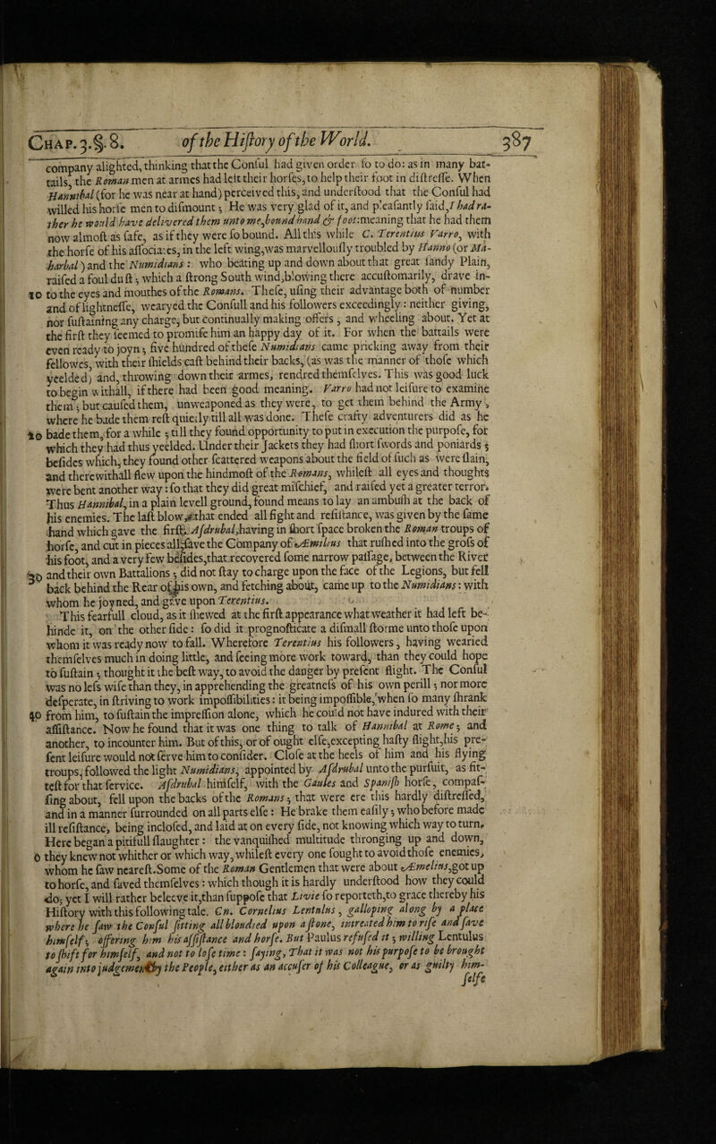 company alighted, thinking that the Conful had given order fo to do: as in many bat* tails the Roman men at armes had left their horfes, to help their foot in diftrefle. When Hannibal (for he was near at hand) perceived this, and underftood that the Conful had ■willed his horfe men to difmount 5 He was very glad of it, and pleafantly faid/ had ra¬ ther he would have delivered them unto mefbound hand & foot: meaning that he had them now almoft as fafe, as if they were fo bound. All this while C. Ter mum Varro, with the horfe of his affociates, in the left wing,was marvelloufly troubled by Hanno (or Ma- harbal) and the Numidians : who beating up and down about that great handy Plain, raifedafouiduft-, which a ftrong South wind,blowing there accuftomarily, drave in- 10 to the eyes and mouthes of the Romans. Thefe, ufing their advantage both of number and of lightneffe, wcaryed the Confull and his followers exceedingly: neither giving, nor fuftaining any charge, but continually making offers , and wheeling about. Yet at the firft they teemed to promife him an happy day of it. For when the battails were even ready to joyn •, five hundred of thefe Numidians came pricking away from their fellowes with their (hields caft behind their backs, (as was the manner of thofe which yeelded) and, throwing down their armes, rendred themfelves. This was good luck tobemn withall, if there had been good meaning. Varro had not leifure to examine them* but caufed them, unweaponed as they were, to get them behind the Army , where* he bade them reft quietly till all was done. Thefe crafty adventurers did as he io bade them, for a while •, till they found opportunity to put in execution the purpofe, for which they had thus yeelded. Under their Jackets they had fiiort fwords and poniards $ befidcs which, they found other fcattered weapons about the field of fiich as were {lain, and there withall flew upon the hindmoft of the Romans, whileft all eyes and thoughts Were bent another way: fo that they did great mffehief, and raifed yet a greater terror* Thus Hannibal, in a plain levell ground, found means to lay an ambufh at the back of his enemies. The laft blowvthat ended all fight and refinance, was given by the fame hand which gave the firfifAjdrubafhwmg in fiiort fpace broken the Roman troups of horfc, and cut in pieces all^ave the Company of ^Tmilius that rufhed into the grofs of his foot, and a very few befides,that recovered fome narrow paifage, between the River *0 and their own Battalions did not flay to charge upon the face of the Legions, but fell 5 back behind the Rear of^is own, and fetching about, came up to the Numidians: with whom he joy ned, and gfve upon Terentius. This fearfull cloud, as it {hewed at the firft appearance what weather it had left be- hinde it, on the other fide: fo did it prognofticate a difmall ftorme unto thofe upon whom it was ready now to fall. Wherefore Terentius his followers, having wearied themfelves much in doing little, and feeing more work toward, than they could hope to fuftain *, thought it the beft way, to avoid the danger by prefent flight. The Conful was no lefs wife than they, in apprehending the greatnefs of his own perill •, nor more defperate, in ftriving to work impoffibilities: it being impoflibler when fo many fhrank $o from him, to fuftain the impreflion alone, which he could not have indured with their afliftance. Now he found that it was one thing to talk of Hannibal at Rome; and another, to incounter him. But of this, or of ought elfe,exceptinghafty flight,his pre¬ fent leifure would not ferve him to confider. Clofe at the heels ot him and his flying troups, followed the light Numidians, appointed by Afdrubal unto the purfuit, as fit* teft for\hat fervice. Afdrubal himfelf, with the Gaules and Spanifi horfe, compaf- fing about, fell upon the backs of the Romans h that were ere this hardly diftrefied, and in a manner furrounded on all parts elfe: He brake them eafily *, who before made ill refiftance, being inclofed, and laid at on every fide, not knowing which way to turn. Here began a pitifull {laughter: the vanquifhed multitude thronging up and down, 0 they knew not whither or which way, whileft every one fought to avoid thofe enemies, whom he faw ncareft.Somc of the Roman Gentlemen that were about ^melius,°otup to horfc, and faved themfelves: which though it is hardly undei flood how they could do; yet I will rather beleeve it,than fuppofe that Livie fo reporteth,to grace thereby his Hiftory with this following tale. Cn. Cornelius Lentnlus, galloping along by a place where he faw the Conful fitting all blottdied upon aflone, intrcated him to rife and five himfelf * offering him his affiance and horfe. But Paulus refufed it 5 willing Lcntulus to (hift for himfelf, and not to lofe time: faying, That it was not his purpofe to be brought again wtojudgemerdtby the People, either as an accufer of his Colleague, eras guilty him-