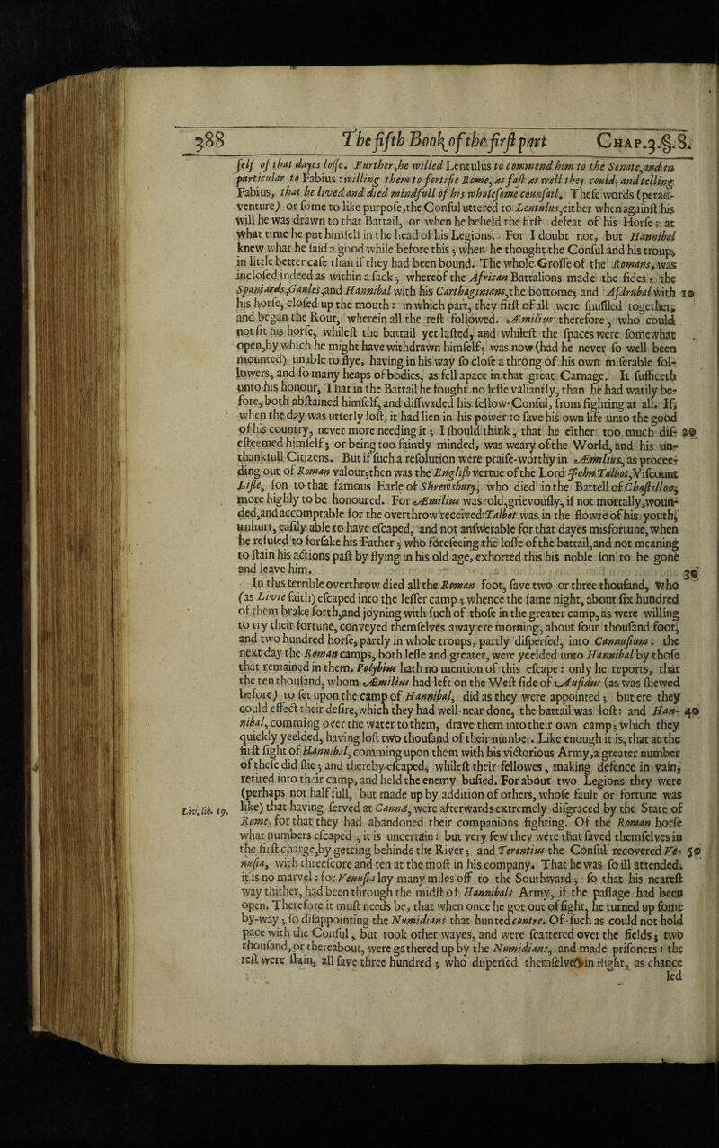 588 The fifth Boo\of the firfl part Chap^^.B* Jelf of that days Ioffe. Further,he willed Lentulus to commend him to the Senate,andin ■particular to Fabius : willing them to for tifie Rome, asfajl as well they could; and telling Fabius, that he lived and died mindfull of his wholefome counfatf Thefe words (per ad¬ venture) or fome to like purpofe,the Conful uttered to Lentulus £ ither whenagainft his tvill he was drawn to that Battail, or when he beheld the firft defeat of his Horfe; at What time he put himfelf in the head of his Legions. For I doubt not, but Hannibal knew what he laid a good while before this $ when he thought the Conful and his tronp* in little better cafe than if they had been bound. The whole Groflfe of: the Romans, was inciol'ed indeed as within a fack whereof the African Battalions made the fides ^ the Spaniards ,G aules ,md Hannibal with his Carthaginians,the bottome$ and Afdrubalmtjj 1© his horfe, doled up the mouth: in which part, they firft of all were fhuffled together, and began the Rout, wherein all the reft followed. zAimilhis therefore, who could not fit his horfe, whileft the battail yet lafted, and whifcft the fpaccs were fomewhat open,by which he might have withdrawn himfelf-, was now (had he never fo well been mounted) unable to flye, having in his way fo clofe a throng of his own miferable fol¬ lowers, and fomany heaps of bodies, as fell apace in that great1 Carnage. It fufficeth unto his honour. That in the Battail he fought no lefte valiantly, than he had warily be¬ fore, both abftained himfelf, and diflwaded his- fellow-Conful, from fighting at all, Ifj when the day was utterly loft, it had lien in his power to fave his own life unto the good of las country, never more needing it •, I fliould think, that he either too much dif- 29 efteemed himfelf 5 or being too faintly minded, was weary oft he World, and his un¬ thankful! Citizens. But if fuch a refolution were praife-worthy in ^mihus, as proceed ding out of Roman valour-,then was the Eng/ifh venue of the Lord ffohn Ealbat,Yrfcomx. Lifle, [on to that famous Earle of Shrewsbury, who died in the Battell oiChafhUon^ more highly to be honoured. For zHLmilius was 'old,grievoufly, if not mortally moun¬ ded, and accomptable for the overthrow nceived'-Talbot was in the flowre of his youth, unhurt, eafily able to have efcaped, and not anfwerable for that dayes misfortune, when he reluled to forfake his Father 5 who fdrefeeing the lofte of the battail,and not meaning to ftain his a&ions paft by flying in his old age, exhorted this his noble fon to be gone and leave him. 30- In this terrible overthrow died all the Roman foot, fave two or three thoufand, who (as Livie faith) efcaped into the lefter camp 5 whence the fame night, about fix hundred of them brake forth,and joyning with fuch of thofe in the greater camp, as were willing to try their fortune, conveyed themfelves away ere morning, about four thoufand foot, and two hundred horfe, partly in whole troups, partly difperfed, into Cannufium: the next day the Romnn camps, both lefte and greater, were ycelded unto Hannibal by thofe that remained in them. Polybius hath no mention of this efcape: only he reports, that the ten thoufand, whom */£milius had left on the Weft fide o f^sdufidus (as was fhewed before) to fet upon the camp of Hannibal, did as they were appointed 5 but ere they could effect their defire, tvhicn they had well-near done, the battail was loft: and Han- 40 w^/,commingo(fer the water to them, drave them into their own camp* which they quickly yeelded, having loft tWo thoufand of their number. Like enough it is, that at the firft fight of Hannibal, comming upon them with his victorious Army,a greater number of thele did flie * and thereby efcaped* whileft their fellowes, making defence in vain, retired into their camp, and held the enemy bufied. For about two Legions they were (perhaps not half full, but made up by addition of others, whofe fault or fortune was . lib. ip. like) that having ferved at Cannot, were afterwards extremely difgraced by the State of Rome, for that they had abandoned their companions fighting. Of the Roman horfe what numbers efcaped , it is uncertain: but very few they were that faved themfelves in the firft charge,by getting behinde the River* and Terentius the Conful recovered He- 5© nufia, with threefcore and ten at the moft in his company. That be was foill attended, it is no marvel: for Venufta lay many miles off to the Southward 5 fo that his neareft way thither, had been through the midftof Hanmbals Army, if the paftage had been open. Therefore it muft needs be, that when once he got out of fight, he turned up fome by-way fo difappointing the Numidians that hunted centre. Of fuch as could not hold pace with, the Conful, but took other wayes, and were fcattered over the fields 5 two thoufand, or thereabout, were gathered up by the Numidians, and made prifoners: the reft were ftain, all faye three hundred ; who difperfed themfelve&in flight, as chance