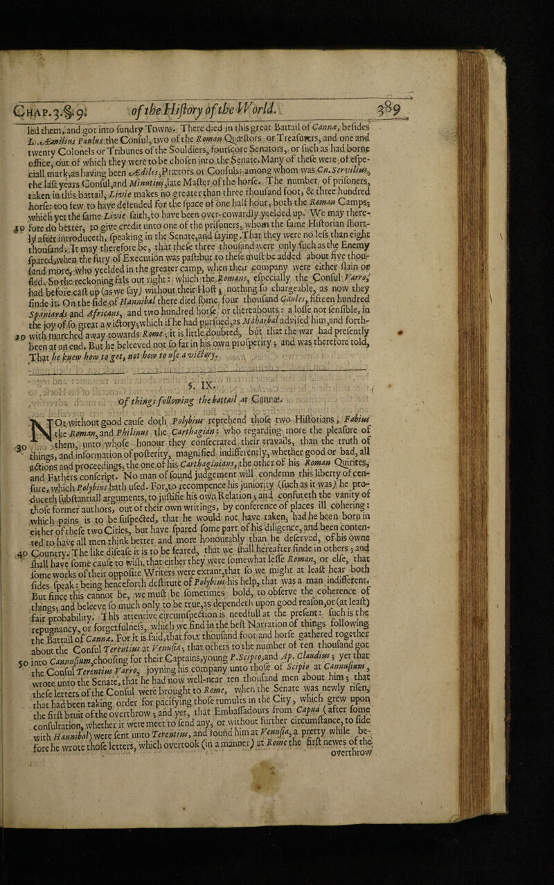 led thcmTandgoTinto fundry Towns. There died in this great Baitail of Canr.x, befides L .vSmilm Vanins, the Conful, two of the Roman Qufcftors or Treafurers, and one and twenty Colonels or Tribunes of the Souldicrs, fcutfcore Senators,, or fuebas had borne office out of which they were to be c ho fen into, the Senate. Many of thcfe were of cfpc- ciall mark,as havina been t/Ediles^Praetors or Confuls: among whom was Cn.Seryilttts^ the laG; years Conful,and Minatius ,hic Maher of the horfe. The number ofpnfoners, taken in this battail, Livie makes no greater than three thoufand foot, & three hundred horfe: too few to have defended for the fpacc of one half hour, both the Roman Camps.5 which yet the fame Livie faith,to have been over- cowardly yeelded up.' We may there¬ to fore do belter, to give credit unto one of the prifoners, whom the fame Hiftorian fhort- ly aft^r introducech, fpeaking in the Senate,and faying,That they were no lefs than eight thoufand* It may therefore be, that thefe three thoufand were only fuch as the Enemy fpared,wheo the fury of Execution was pafbbut to thefe muft be added about five thou- {and more, who yeelded in the greater camp, when their company were either flainot fled Sothe reckoning fats out right: which the Romans, Specially tho Conful Varro; had before call up (as we fayj without their Ho ft v nothingfo chargeable, as now they finde it. On the fide of Hmnibal there died fpme four thoufand Caules, fifteen hundred Spaniards and Africans, and two hundred horfe. or ^hereabouts: a Ioffe not fenfible, in the joy of fo great a v i&ory*,w hich ifhe had purified,as Herbal advifcd himand fort 1- ao with marchcJaway towards Rome vit is little doubted;, but thatthewar hadprefemly been at an end. But he beleeved not fo far in his own proipenry y and was therefore told, Th^t be knew how to get, not how to ufe a viffory. ,o li §. IX. of things following the battail at Canute. ‘Ot without good caufe doth Polybim reprehend thofe two Hiftorians, Fahitu ~ dye Roman, and Philinus the Carthagian: who regarding more the pleafure of jo ' ^ them, unto whofe honour they confecrated. their travails, than the truth of fhinos, and information of pofterity, magnified indifferently, whether good or bad, all actions and proceedings, the one of his Carthaginians^the other of his Roman Quiiites, and Fathers confcript. No man of found judgement will condemn this liberty o-feen- fure, which Polybius hath ufed. For,to recompence his juniority (fuch as it was; he pro- duceth fubftantiall arguments, to juftifie his own Relation •, and, confuteth the vanity or thofe former authors, out of their own writings, by conference of places ill cohering, which pains is to befufpedied, that he would not have taken, had he been born in either of thefe two Cities, but have fpared fomepart ofhisdiligence,andbeenconten- ted to have all men think better and mote honourably than he deferyed, ofhisownc 10 Country. The like difeafe it is to be feared, that we fhall hereafter finde in others 5 and ffiall have fome caufe to wilh, that either they were fomewhat 1 c fa Roman, or elfe, that iome works of their oppofite Writers were extant,that fo we might at leaft hear both fidcs fpeak: being henceforth deftitute of Tolybim his help, that was a man indifferent. But fmee this cannot be, we muft be fometimes bold, toobferve the coherence of things- and beleeve fo much only to be true,as dependeth upon good reafon,or (at leaft) fair probability* This attentive circumfpedtion is ncedfull at the prefent: fuch is the repugnancy, or forgctfulnefs, which wc find in the beft Narration of things following the Battail of Cmnt. For it isfaiithat fotv thoufand foot and horfe gathered together about the Conful TennUus at Vcnufit ; that others to the number often thoufand got 50 into C<mmtfium,choofmg for their Captains,young T.Safmand Af. cUudw; yet that 5 the Conful Terentim Vmo, joyninghis company unto thofe ot Scifto at Cmimfmm, wrote unto the Senate, that he had now well-near ten thoufand men about him; that thefe letters of the Conful were brought to Rome, when the Senate was newly rifen, Sat had been taking order for pacifying thofe tumults in t he City, wh,.ch grew upon the fitft bruit of-the overthrow-, and yet, that Embafjadouis from Capita (after fome confultation, whether it were meet to fend any, or without further circumftance, to fide with Hanmhtif) were fern xmoTtrentius, and lound him at remfit, a pretty while be¬ fore he wrote thofe letters, which overtook (in a manner; at R mi the firft neyresofth^ 1 /