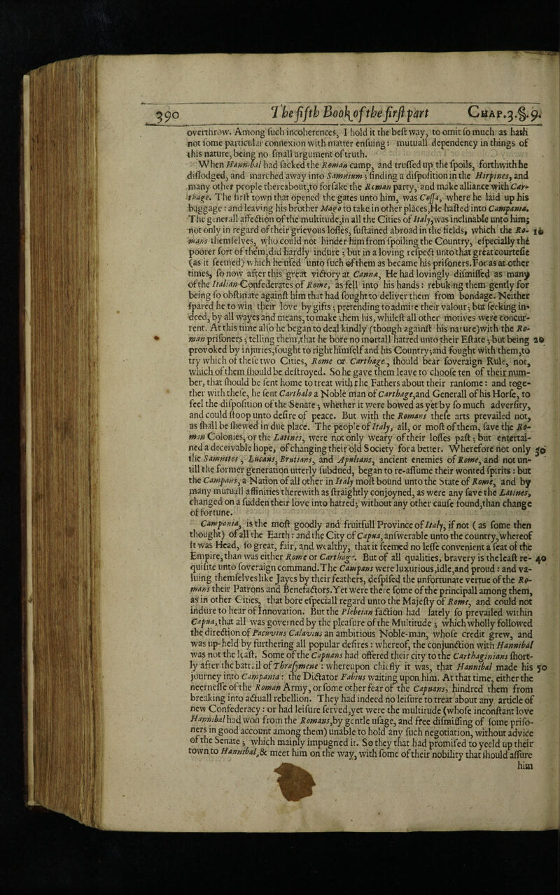 overthrow. Among fuch incoherences, I hold it the beft way, to omit fo much as hath not home particular connexion with matter enfuing: mutuall dependency in things of this nature, being no fmall argument of truth. - When Hanmbathad fackedthe Roman camp, and truffedup thefpoils, forthwithhc diflodged, and marched away into Samnium ^finding a difpoiition in the Hirpines, and many other people thereabout,to forfake the Riman party, and make alliance with Car* thage. The hrfl: town that opened the gates unto him, was C'offa, where he laid up his baggage : and leaving his brother Mago to take in other places,He hailed into Campania, The general! affeCtiqn of the multitude,in all the Cities of Italyy was inclinable unto himj not only in regard of their grievous lofles, fuftained abroad in the fields, which the Ro- i$ mam themfelves, who could not hinder him from fpoiling the Country, efpecially thi poorer fort of them,did hardly indure \ but in a loving refpeCt unto that great courtefic (as it feemed) which he ufed unto fuch of them as became his prifoners.For as at other times, fo now after this great victory at Cannot, He had lovingly difmiffed as many of the Italian Confederates of Rome, as fell into his hands: rebuking them gently for being fo obftinate againft him that had foughtto deliver them from bondage. Neither {pared he to win their love by gifts *, pretending to admire their valour*, but feekinguv* deed, by all wayes and means, to make them his, whileft all other motives were concur¬ rent. At this time alfo he began to deal kindly (though againft his nature)with the Ro¬ wan prifoners -7 telling them,that he bore no mortal! hatred unto their Eftate but being 20 provoked by injuries,fought to right himfelf and his Country-,and fought with them,to try which of the let wo Cities, Rome or Carthage, fhould bear foveraign Rule, not, which of them fhould be deftroyed. So he gave them leave to choofc ten of their num¬ ber, that fhould be lent home to treat with the Fathers about their ranfomc: and toge¬ ther with thele, he fent Carthalo a Noble man of Carthage, and Generali of his Horfe, to feel the difpoiition of the Senate * whether it were bowed as yet bv fo much adverfity, and could ftoop unto defire of peace. But with the Romans thefe arts prevailed not, as fliall be (hewed in due place. The people of Italy, all, or moftofthem, favethe Ro* mm ColonieSj or the Ratines, were not only weary of their Ioffes paft 5 but entertai¬ ned a deceivable hope, ofehanging their old Society for a better. Wherefore not only 36 the Samnites, Rucans, Brutians, and Apulians, ancient enemies ofRome, and notun- till the former generation utterly fubdued, began to re-affume their wonted fpirits: but the Campans, a Nation of alf other in Italy molt bound unto the Mate 0(Rome, and by many mutuall affinities therewith as ftraightly conj[oyned, as were any fave the Latines, changed on a fudden their love into hatred-, without any other caufc found,than change of fortune. Campania, is the moft goodly and fruitfull Province of Italy, if not (as fome then thought) of all the Earth: and the City of Capua, anfwerable unto the country, whereof it was Head, fo great, fair, and wealthy, that it feemed no leffc convenient a feat of the Empire,than was either Rome or Carthage. But of all qualities, bravery is thelcaft re- 40 quifite unto foveraign command.The Campans were luxurious,idle,and proud: and va¬ luing themfelveslike Jaycs by their feathers, defpifed the unfortunate vertue of the Ro¬ mans their Patrons and Benefa&ors. Y et were there fome of the principall among them, as in other C ities, that bore efpeciall regard unto the Majefty of Rome, and could not indure to hear of Innovation. But the Plebeian fa&ion had lately fo prevailed within Capua, that all was governed by the pleafure of the Multitude * which wholly followed the dire&ion of Pacuvius Calavim an ambitious Noble-man, whofe credit grew, and was up-held by furthering all popular defires: whereof, the conjunction with Hannibal was not the kaft. Some of the Capuans had offered their city to the Carthaginians fhort- ly after the battcil of Thrafjmcne .- whereupon chiefly it was, that Hannibal made his 50 journey into Campania: the Dictator Fabius waiting upon him. At that time, either the neernefteof the Roman Army, or fome other fear of the Capuans, hindred them from breaking into aCtuall rebellion. They had indeed no leifure to treat about any article of new Confederacy: or had leifure ferved,yet were the multitude (whofe inconftant love Hannibal had won from the Romans Joy gentle ufage, and free difmifling of fome prifo- n-s m good account among them) unable to hold any fuch negotiation, without advice of the Senate -, which mainly impugned it. So they that had promifed to yeeld up their town to Hannibaly& meet him on the way, with fome of their nobility that fhould aflfure