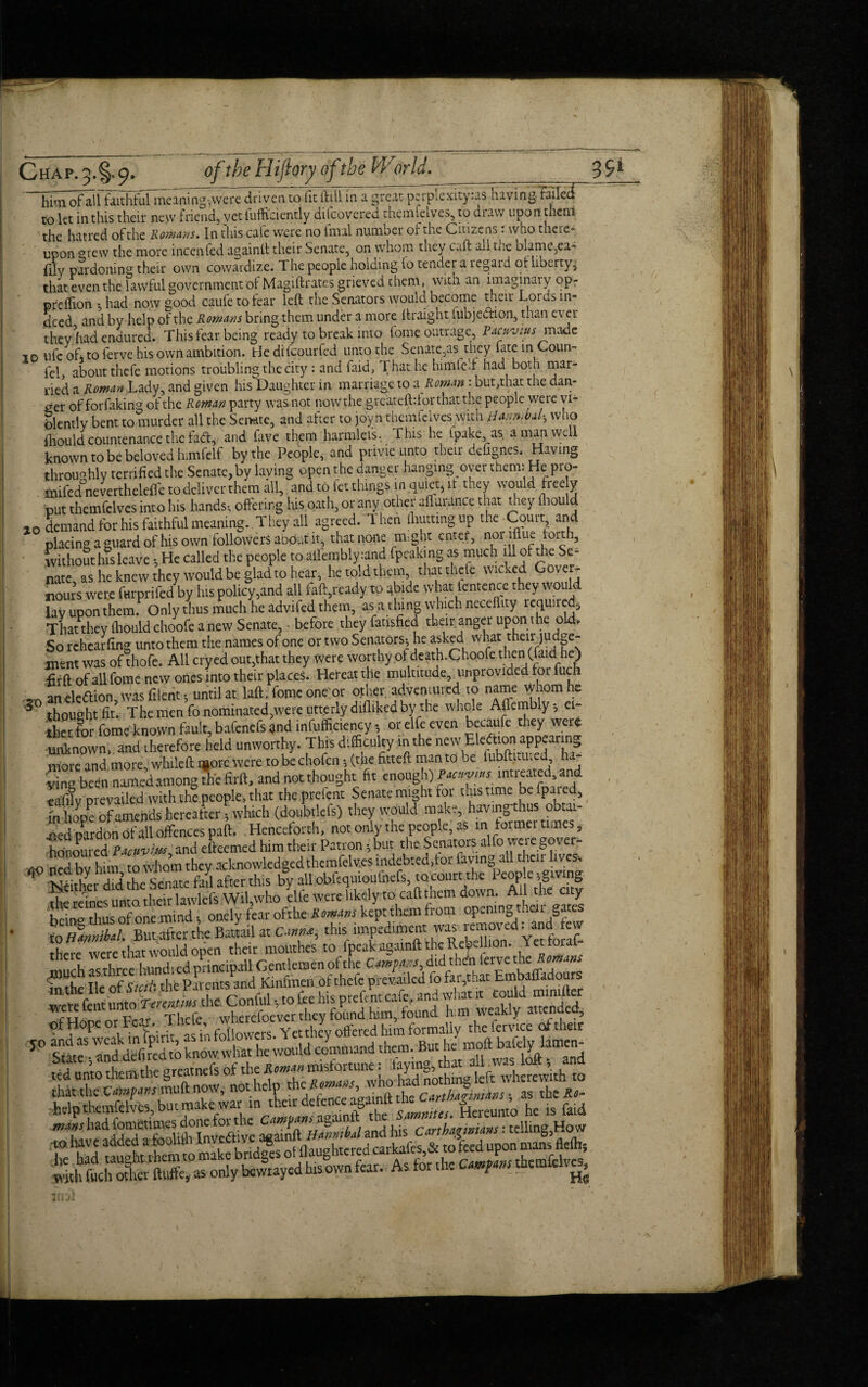 him of all faithful meaning,were driven to fit ifill in a great perpiexityias Having failed to let iii this their new friend, yet lufficiently ditcovered theimleives, to draw upon them Wf Tn r'hic were no (mil number of the Citizens: who there¬ to let in this their new rriena,yetlumuenuy uueuveieu unuuuv^ Tu uwu the hatred of the Romans. In this cafe were no final number of the Citizens: who there¬ upon mew the more incenfed again!! their Senate, on whom they caft all tne blame,ea- filv pardoning their own cowardize. The people holding lo tender a regard oi liberty, that even the lawful government of Magiftrates grieved them, with an imaginary op- preffion . had now good caufe to tear left the Senators would become their Lords in¬ deed and by help of the Romans bring them under a more ftraignt fubjedion, than ever they had endured. This fear being ready to break into fome outrage, Pacuvius made 10 ufc oft to ferve his own ambition. He difeourfed unto the Senate,as they late in Coun¬ ted about thefe motions troubling the city : and faid, That he him fed had both mar¬ ried a Roman Lady, and given his Daughter in marriage to & Roman : but,that the dan¬ ger of forfaking of the Roman party was not now the greateftdor that the people were vi¬ olently bent to murder all the Semite, and after to joyn themfelves with iU.mVal-, who fliould countenance the fad, and fave them harmlefs. This he ipake, as a man well known to be beloved himfelf by the People, and privie unto their defignes. Having throughly terrified the Senate, by laving open the danger hanging oyer them: He pro- . mifedlnevertheleffe to deliver them all, and to fet things in quiet, it they would free y put themfelves into his hands-, offering his oath, or any other afiurance that they thou d ao demand for his faithful meaning. They all agreed. Then (hutting up the-Court and placing a guard of his own followers about it, that none m,ght enter, norifiue forth, without his leave He called the people to ailembly:and fpeaking as much ill of the Se¬ nate, as he knew they would be glad to hear, he told them that thefe wicked G^r“ Hours wer.e forprifed by ins policy,and all faft,ready to abide what lenience .hey would lay upon them. Only thus much he advifed them, as a thing which neceility lequned. That they fliould choofe a new Senate, ■ before they fatisfied their anger upon the old. So rchearfing unto them the names of one or two Senators. he asked what their judge¬ ment was of thofe. All cryed out,that they were worthy of death.Choofc then (LaidLe) fir ft of all fome new ones into their places. Hereatthe multitude unprovided for fuch a an election, was fiient. until at laft, fome one or other adventured to name whom he 6 thought fit. The men fo nominated, we re utterly difliked bythe whole Affembly - ei¬ therfor fome known fault, bafenefs and infufficiency, or elfeeven becaufe they were unknown, and therefore held unworthy. This difficulty in the new Election appearing more and more, whileft i^ore were tobcchofcn . (the fitted man to be iubftituted ha¬ ying been named among the firft, and not thought fit enough) Pacnvtus intieated and eafify prevailed with the people, that the prefent Senate might for this time befpaied, m hopPe of amends hereafter * which (doubtkfs) they would make, havingthus obtai- Ted pardon of all offences paft. Henceforth, not only the people, as in former times , ZtmrTpactXiu*, and efteemed him their Patron, but the Senators alfo were gover- no ned bv him to whom they acknowledged themfelves indebted,tor faving all their lives. Neither did the Senate fad after this by all obfequioufnefs, tocourt: the Peop e .giving the rcines unto, tlreir lawlcfs Wil,who elfe were likely to caft them down. Ail the city being thus of one mind * onely fear ofthe Romans kept them from opening then gates to Hmnibal. Butafter the BatLl at Canm, this impediment wa^remewed -and few there were that would open their mouthes to fpeak againft the ReV- hon. Yet fora! SSKS S iSSSS. 5° lie' «Ke would command them. But he mod bafely lamem Up tkmfdves, bu'^ef^cfS^bf tmZu H™ he'* toi