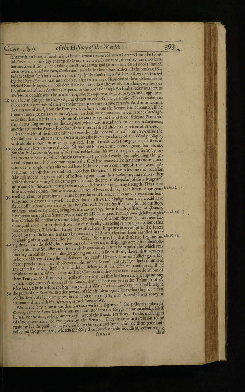 10 fent forth, to bring allured tidings how all went: whereof when Letters from the Ccn- ful Farro had throughly enformed them, they were fo amazed, that they ran into bar¬ barous fuperftition , and taking direftion (as was laid) from their fatal books btmed alive two men and women, G antes and Greeks, in their Oxe-matkct. If the books ofS > ^/gavethemfuchinftrudtions, we may jnftly think that Sibyl her fclf was inftruded by the Divel.Yet is it not improbable, that extremity of fear cauled them to hearken to wicked Sooth-layers , whofe dcteffiiblc counfcls they afterwards for their own honoue (as alhamed of ftich Authors) imputed to the books of StM. An bmbaflador was lent to Delphi ao confult with the oracle of Apollo,& enquire with what prayers and fupplicati- ons thev miCTht pacific the gods, and obtain an end of thcle calamiues.This is enough to difeover thegreatnes of their fcar^though not ferving to give remedy. At that time came Letters out of iS'/V/Lfrom the Prxtor otfacilitM-? whom the Senate had appointed, i he found it meet, to pafs over into Afnck. In thefe were contained newes or one Carthagi¬ nian fleet that wafted the kingdome of Huron their good friend & confederate^ of ano- ther fleet,riding among the lies which was in readmefs to let upon anchhc tell of the R man Province,if the Praecor fluted afide to the refeue of Hurts. In the midft of thefe extremities, it was thought needful! to call home Terenttus the Conful that he might name a Diftator, to take foveraign charge of the Weal publique, with absolute power, as neceflity required. It mull needs feem Grange, that all forts of io people went forth to meet the Conful, and bid him welcome home, gtv lng him thanks hr that he had not defpaned efthe Wed-pMick. But this was done (as may teem) by or¬ der from the Senate -which therein (doubtlcfs) provided wifely for upholding the ge- nerall reputation. If this comming into the City had renewed the lamentations and out¬ cries of the people 1 what elfe would have followed, than a contempt of their wretched- nefs.amongfojfc that were fnbjefl unto their Dominion ? Now m findlnS,th^ (though indeed he gave it not) of bellowing upon him their welcome, and thanks, they . noifed abroad a fame,which came perhaps unto the ears of Ham,hat of their Ma^ am mitv and Confidenccichat might feem grounded ontheit remaining ftiength.This there- fore was wifely done. But wfereas I* would have.us think, that it was done gene- 50 roufly and out of great fpirit s let me be pardoned,if I bcleeve him not.lt was done car- 3 fully and to cove? their grief: had they dared to (hew their indignation, they would have ft ruck off his head as in few years after,C*. Ruhius had his hie brought into queftion, -ndwis binifliedbvthem,beinglefsblame-wonhy, fora fmaller offence. .M. ?»»»», byappoinunent of foe Senate,was nominated DiilWnd T.Se— Mafter of the u,'A * horfe/Thefe fell prefently to muttering of Soul diets, of whom they raifed four new Le- gions,and 1000. horfe: though with muchdiffaculty; as being fain to take up feme hat were very boyes. Thefe four Legions are clfewhere forgotten in accompt of he faces levied by thisDicfator, and two Legions on,y fee down that had beer' ^ ijs beginnir g of the year for cuftody of the City. So it may be, that thefe two Le - 40 imf drawn into the field, four newones of Prat#*, or ftnplings were left in the* g*- cef In Lh raw Souldiers,and fo few,little confidence was to be repofed, for which rea- . fon thevineveafedfoeir number.by adding unto them Sooo.fturdy flaves, that were put in hop- of liberty,if they (hould deferve it by manfull fervice. This not fuf cmg;t e- : JSator nrochimed That whofoever ought money & could not pay ir,or had committed anvcamtali offence, fhould forthwith be difeharged of his debt or pumlhment if h? would fcrve in the War. To arme thefe Companies, they were fain to take down out of heir Temples and Porches,the fpotlsof their enemies that had been there fet up:among which vvem 6600. Armours ofthe Gaules, that had been cavryed mchcTriumph,ofC. lUmimm, a little before the beginning of this War.T o ftich mockerY f CnAbonuftkfanTe'tk Aptsof the prifondrs taken*t he Was on the way, to be gone etc night out ofthe RomanTJ w ot f XilS charfe^ot only the'tears and lamentation of their poor kinf- Sbu theStneed, whfreinthc Cry then ftood, of able Souliers, comments ,\