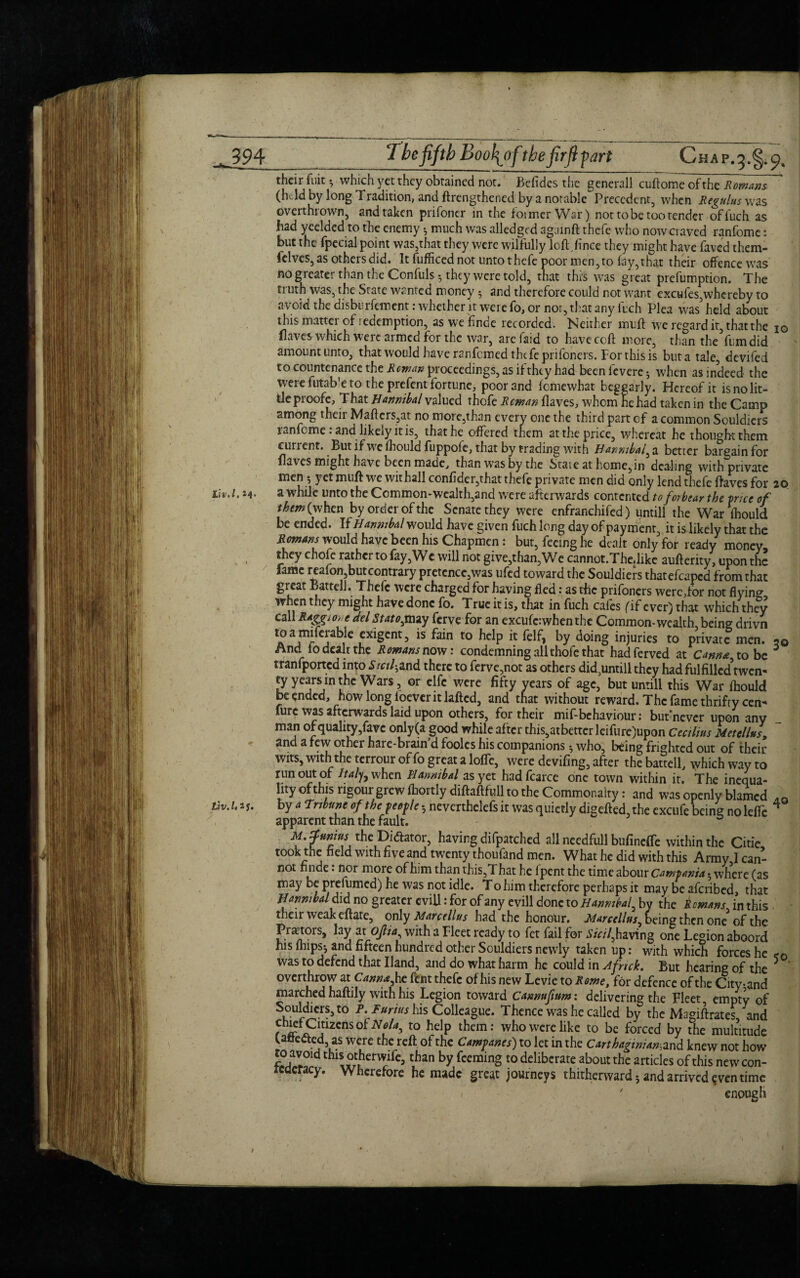 tw* 19 ^4* tlv,U if* their fuit •, which yet they obtained not. Befides the gencrall cuftome of the Romans (h Id by long Tradition, and ftrengthened by a notable Precedent, when Regains was overthrown, and taken prifoner in the former War) not to be too tender of fucli as had yeelded to the enemy *, much was alledged againft thefe who now craved ranfome: but the fpecial point was,that they were wilfully loft,fince they might have faved them- felves, as others did. It fufficed not unto thefe poor men, to fay, that their offence was no greater than the Confuls 5 they were told, that this was great preemption. The truth was, the State wanted money 5 and therefore could not want excufes,whereby to avoid the disburfement: whether it were fo, or nor, that any fuch Plea was' held about this matter of icdemption, as we finde recorded. Neither muff we regard it, that the io flaves which were armed for the war, arc Paid to have ccft more, than the fumdid amount unto, that would have ranfemed the feprifoners. For this is but a tale, devifed to countenance the Rowan proceedings, as if they had beenfevere^ when as indeed the were futab'e to the prefent fortune, poor and fomewhat beggarly. Hereof it is no lit¬ tle proofe. That Hannibal valued thofe Reman flaves, whom he had taken in the Camp among their Mafters,at no more,than every one the third part of a common Souldiers ranfome: and likely it is, that he offered them at the price, whereat he thought them cunent. But if wre fhould fuppofe, that by trading with H annibal^ a better bargain for flares might have been made, than was by the State at home, in dealing with private men 5 yet muft we withall confider,that thefe private men did only lend thefe flaves for 20 awhile unto the Ccmmon*wcalth,and were afterwards contented to forbear the price of tketn{ when by order of the Senate they were enfranchifed) untill the War fhould be ended. If Hannibal would have given fuch long day of payment, it is likely that the Romans would have been his Chapmen: but, feeing he dealt only for ready money they chofc rather to fay,Wc will not give,than,We cannot.Thedike auflerity, upon the fame reafon,but contrary pretence,was ufed toward the Souldiers thatefcaped from that great Battell. Thefe were charged for having fled : as the prifbners were,for not flying- when they might have done fo. True it is, that in fuch cafes (if ever) that which they call R*Sgione del Statojnuy ferve for an excufc:when the Common-wealth, being drivn 1a aj r j , 5xlScnt> is fain t0 hclP ic felf, by doing injuries to private men. 20 And io dealt the Romans now: condemning all thole that hadferved at Came to be tranfported into Sicf and there to ferve,not as others did,untill they had fulfilled*twen¬ ty years in the Wars, or elfc were fifty years of age, but unrill this War fhould be ended, howlongloeveritlaftcd, and that without reward. The fame thrifty cen- furc was afterwards laid upon others, for their mif- behaviour: butnever upon any man of quality,fave only(a good while after this,atbetter leifure)upon Cecilius Metellus, and a few other hare-brain d foolcs his companions $ who, being frighted out of their wits, with the terrour of fo great a lofic, were deviling, after the battell, which way to run out of Italj, when Hannibal as yet hadfcarce one town within it. The inequa¬ lity of this rigour grew fhortly diftaftfull to the Commonalty: and was openly blamed AQ by 4 Tribune of the people 3 neverthelefs it was quietly digefted,the excufe being noleffc 4 apparent than the fault. M.f twins the Dictator, having difpatchcd all needfull bufineffe within the Citie took the field with five and twenty thoufand men. What he did with this Army I can¬ not nnde: nor more of him than this,T hat he 1 pent the time abour Campania • where (as may be prefumed) he was not idle. To him therefore perhaps it may be aferibed, that Hannibal did no greater evill: for of any evill done to Hannibal, by the Romans in this their weak eftate, only Marcellus had the honour. Marcellas^ being then one of the Praetors, lay at oft ia, with a Fleet ready to fet fail for Sinhaving one Legion aboord his fhips3 and fifteen hundred other Souldiers newly taken up: with which forces he was to defend that Hand, and do what harm he could in Afnck. But hearing of the 5 ‘ overthrow at Cann&fat fent thefe of his new Levie to Rome, for defence of the City-and marched haftily with his Legion toward Cannuftum: delivering the Fleet, empty of Souldiers, to P. I arias his Colleague. Thence was he called by the Magiftrates and r ^ PlJ12CnS ro helP thcm; who were like to be forced by the multitude Unected, as were the reft of the Campanes) to let in the Carthaginian-,and knew not how to avoid this otherwife, than by feeming to deliberate about the articles of this new con¬ federacy. Wherefore he made great journeys thitherward; and arrived qven time 7 enough / I