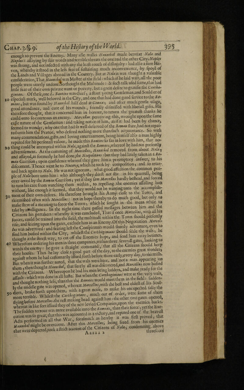 enough to prevent the Enemy. Many idle walks Hannibal made betwixt A ola and Naples: allaying by fair words and terrible threats the one and the other City* Naples was ftrong, and not intedted with any the leafl touch or difloyalty. had alio a fure Ha¬ ven, whereby it flood in the lefs fear of fuflaining much inconvenience, by fpoyl ol the Lands and Villages abroad in the Country . But at Nolo, it was thought a valuable confideration,T hat Hannibal was Mafter oithe held : which if he laid wait, all the poor people were utterly undone.^o thought the Multitude : & fuch talk uled fome,that had little fear of their own private want or poverty, but a great defirc to gratihe the Cart ha- Man. Of thefe,one L. Bant/us was chief •, a flout young Gentleman,and Souldier of io efpeciali mark, well beloved in the City, and one that had done good fervice to the'.Re¬ mans • but was found by Hannibal half dead at Canna ^ and after much gentle ulage, good attendance, and cure of his wounds, friendly difmiflcd with liberall gifts. He therefore thought, that it concerned him in honour, to return the greatefl thanks he could unto fo courteous an enemy. Marcellus perceiving this, wrought upon the lame eafie nature of the Gentleman: and taking notice of him, as if it had been by chance* feemed to wonder, why one that had fo well deferved of the Roman Hate,had not repai¬ red unto him the Praetor, who defired nothing more than fuch acquaintance. many commendations,gifts,and loving entertainment, being himfelt alfo a man hig y reputed for his perfonall valour, he made this Bantius io tar in lovewith him, that no- 26 thing could be attempted within Nola, againfl the Romans,whereof he had not prelently advertifement. At the comming of Marcellus, Hannibal removed from about ola- and afTayed,as formerly he had done,the Neapolitans: but they had lately taken in a Ro¬ man Garrifon, upon confidence whereof they gave him a peremptory anfvver to h s difeontent. Thence went he to Nucena, which he took by compohtion 5 and fo retur , ned back again to Nola. He was not ignorant, what good affedlion the common peo¬ ple of Nola bore unto him: who although they durfl not ftir in his quarrel being over-awed by the Roman Garrifon 5 yet if they faw Marcellus hardly beftead and forced to turn his care from watching them within, to repelling ithe enemies afTailing him without, like enough it feemed, that they would not_bewanting unto the accomplifh- 20 ment of their own defires. He therefore brought his Army clofe to the Tmyn, and 3 skirmiflied often with Marcellas: not in hope thereby to do much good, but only to make fliewofa meaning to force the Town-, which he fought in the mean while to takebv.intelligence. In the nighttime there paffed meffages between him and the Citizens his partakers: whereby it was concluded, That if once Marcellus,wvitn all hi 2 cdcould CS into the field, the multitude within the Town fhould prefently SSn SI exclude him as an Enemy.Of this Negotiation Marcel- and fearing left the Confpiratots would ihortly adv« even to 40 Wherefore ordering his ““^^“Xmand k°eep ^em^then ^ou^ht Marcellus now bufied the, 1 citizens Whereupon he bad his men bring ladders, and make ready foi tj e more temble. J^hilefth '^ againft him: the. other two gates opened, flyingbefore ^arec/toothcJeft iCTie§ Companies,upon the enemies backs, whereat in like fort lllued y than their force •, yet the Exe- The fudden terrour vvas more availab ^un,T^ -fto and reputcd 0ne of the bravefl cution was fo great, that this was ac oi aS hereby it was firft proved, that Adis performed in all that freed froi/his enemies might be overcome. h ^ condemning, above that wete departed,toedt a ftnitaccoun % threefcore