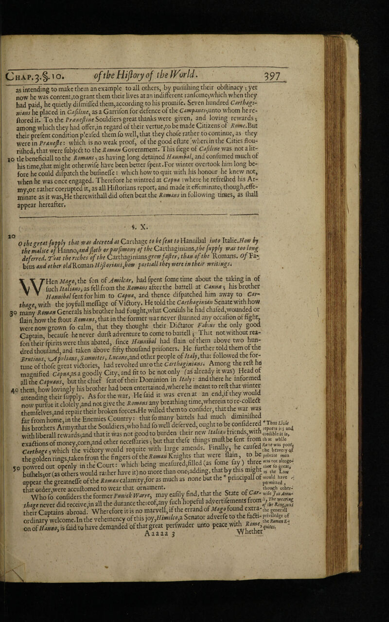 as intending to make them an example to all others, by punilhing their obftinacy • yet now he was content,to grant them their lives at an indifferent ranfomeywhich when they had paid, he quietly difmiffed them,according to his promifc. Seven hundred Carthage wans he placed in Cafihne, as a Garrifon for defence of the Campanes*, unto whom he re- ftored it. To the Prtnejlinc Souldiers great thanks were given, and loving rewards; among which they had offer,in regard of their vertue,to be made Citizens of Rome. But their prefent condition pleafed them fo well, that they chofe rather to continue, as they were in Pnenejle: which is no weak proof, of the good eftate >hertin the Cities flou- rifhed, that were fubjed to the Roman Government. This fiege of Cafihne was not 3.lit— jo tie beneficiall to the Romans ■ as having long detained Hanmbal, and conftimed much of his time,that might otherwife have been better fpent.For winter overtook him long be¬ fore he could difpatch the bufineffc: which how to quit with his honour he knew not, when he was once engaged. Therefore he wintred at Capua : where he refrefhed his Ar¬ my,or rather corrupted it, as all Hiftorians report, and made it effeminate-, though,effe¬ minate as it was,He therewithall did often beat the Romans in following times, as (hall appear hereafter. §. X. 20 o 0 the r rent fupply that was decreed at Carthage to be fent to Hannibal into Italic.How by the malice of Hmno,andJloth orparfmony of the Carthaginians ,the fupply was too long deferred. That the riches of the Carthaginians^rw/4/er, than of the Romans. ofV a- bius and other old Roman Hiftorians,bow partiall they were in their writings. WHen Mago, the fon of Amilcar, hadfpent fometime about the taking in of fuch Italians, as fell from the Romans after the battell at Canna • his brother Hannibal fent for him to Capua, and thence difpatched him away to Car¬ thage with the joyfull meffage ofVidory. He told the Carthaginian Senate with how 30 many Roman Generals his brother had fought,what Confuls he had chafed,wounded or flain how the flout Romans, that in the former war never fhunned any occafion of fight, were now grown fo calm, that they thought their Didator Rabins the only good Captain becaufe he never durft adventure to come to battell» That notwithoutrea- fon their fpirits were thus abated, fince Hannibal had flain of them above two hun¬ dred thouland, and taken above fifty thoufand prifoners. He further told them or the Rrutians, Apulians, Samnites, Lucans,and other people Italy,xm.i followed the for¬ tune of thofe great vidories, had revolted unto the Carthaginians. Among the reft he magnified Capua,as a goodly City, and fit to be not only (as already it was) Head of all the Capuans, but the chief feat of their Dominion in Italy: and there he informed 40 them how lovingly his brother had been entertained, where he meant to re ft that Winter attending their fupply. As for the war. He faid it was even at an end,if they woukl now purfue it clolely,and not give the Romans any breathing time wherein to re-colled themfelves.and repair their broken forces.He willed them to confute, that the war was far from home, in the Enemies Country: that fo many battels had muen diminilhed ^ his brothers Army:that the Souldiers,who had fo well deferved, ought to be confide red us withlibcrall rewards-,and that it was not good to burden their new Italian friends with credible it is, exaftions of money,corn, and other neccffaries, but that theft thingsintuft be fent from *« ^ Carthage - which the vidory would requite with large amends. Finally, he cauledthe bnJyo£ the golden rings taken from the fingers of the R oman Knights that were flam, to bepriVate men ,0 powrad out openly in the Court: which being meafurcd,filled (as fame fay) three 5 bufhels;or (as others would rather have it) no more than one;adding, that by this might« ^ La„ appear the greatneffe of the Roman calamity,for as much as none ut t le priucipa permitted , that order,were accuftomed to wear that ornament. Who fo conflders the former Fmick Wan', may cafily find, that '“State of<£ «*££-■ tfutgt never did receive,in all the durance thereof,any fuch hopeful ad.veitifcments fr m^^ their Captains .abroad. Wherefore it is no marvell,ifthc errand of found extra- th??c„„aii ordinary9mlcome.Inthc vehcmency of this joy,iWt»,a Senator adverfe toi the taft -r™ on Haunt, is faid to have demanded of that great perfwader unto peace withs^r,^. - ' Aaaaa 3 .jVrietiiei: