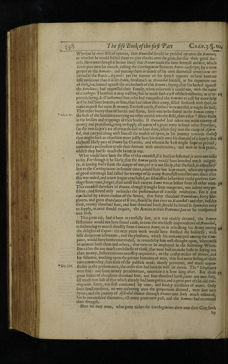 Whether he were ftill of opinion, that Hannibal fhould be yeelded up unto the Romans* or whether he would foibid them to give thanks unto the gods,for this their good fuc- cefs. Hereunto though it be not likely that Hanno made the fame formall anfwer, which Livie puts into his mouth, calling the Carthaginian Senators Panes confcripi, by a term proper to the Romans and putting them in minde of his own fhamefull overthrow re¬ ceived at the Hands ^gateistyct the fumme of his fpeech appears to have been no leflfe malicious than it is fet down, forafmuch as Hannibal himfelf, at his departure out of Ita/yfcxchimcd againft the wickednefs of this Hanno * faying,that his hatred againft the Barchhes, had oppreffed their Family, when otherwife it could not, with the ruine of Carthage. Therefore it may well be,that he made fuch a jeft ofthefe vi&ories, as is re- ib ported-,faying,It ill befeemed him,who had vanquilhed the Romans to call for more help as if he had been beaten* or him,that had taken their camp, filled forfooth with fpoil,to make requeft for meat & money.T o thefe cavils,if anfwer were needful,it might be faid* That other booty than of horfes and flaves, little was to be found in the Roman camp ? the belt of the Souldiers carrying no other wealth into the field, than a few * filver ftuds in the bridles and trappings of their horfes. If Hannibal had taken any main convoy of money and provifions,going to fupply all wants of a great army in fome other Province, (as the two Siipio’s are afterwards faid to have done, when they wan the camp of Afdrn- hal, that carryed along;with him all the wealth of Spain, in his journey towards Italic} then might fuch an objedion more juftly have bin made unto his demand of a fupply.But z«S the]moft likely part of Hanno his Oration, and wherein he bed might hope to prevail y contained a perfivalion to ufe their fortune with moderation * and now to feek peace!,, whiled they had fo much the better in war. What would have been the iffue of this counfell,if it had bin followed,it were not eafie to fay .For though it be likely,that the Roman pride would have brooked much indigni¬ ty, in freeing Italic from the danger of war*yet it is not likely,thar the faith,fo often btf ken to the Carthaginians in former times,would have bin kept entire, when any opinion of good advantage had called for revenge offo many fhamefulloverthrowes* fince after this war ended,and a new league concluded,no fubmiffive behaviour could preferve Car¬ thage from ruine,longer,than untill fuch time as Rome was at leifure from all other wars* 30 T his counfell therefore of Hanno, though it might feem temperate, was indeed very pe- dilent * and ferved only to hinder the performance of a noble refolution. For it was concluded by a main confent of the Senate, that forty thoufand Numidians, forty Ele¬ phants, and great abundance of filver, fhould be fent over to Hannibal: and that”, befides thefe, twenty thoufand foot, and four thoufand horfe,fhould be levied in Spaing not only to fupply, as need fhould require, the Armies in their Province,but to be tranfported into Italy. This great aid, had it been as carefully fenr, as it was readily decreed, the Roman Hiftorians would not have found caufe, to taxe the retchlefle improvidence of Hannibal, in forbearing to march diredtly from Canna.io Rome, ox in refrefbing his Army among the delights of Capua: the next years work would have finifhed the bufinefie, with * lefie dangerous adventure * and the pleafures, which his men enjoyed among the Cam- panes^ would have been commended, as rewards by him well thought upon, wherewith to animate both them and others, that were to be imployed in the following Warre» But either the too much carelefnefie of thofe, that were loth to make hafte in laying out their money, before extreme neceflity required it * or the crafty malice of Hanno, and his fellowes, working upon the private humours of men, that had more feeling of their own commodity ,thanfcnfe of the publick need* utterly perverted, and made unpro¬ fitable in the performance, the order that had been fo well fet down. The * Elephants were fent: and fome money peradventurc, uncertain it is how long after. But thofe 50 great forces of threcfcore thoufand foot, and four thoufand horfe,came not into Italy■ 5 ' till much was loft of that which already had been gotten,and a great part oft he old Car¬ thaginian Army, was firft confumed by time, and fundry accidents of warre. Only fome frmll numbers, no way anfwering unto the proportion decreed , were fent into Spain * and the journey of Afdrtibal thence through France into Italy much talked of but he not enabled thereunto, till many years were paft, and the Romans had recovered ‘ their ftrength. Here we may note, what great riches the Carthaginians drew into their City,both by