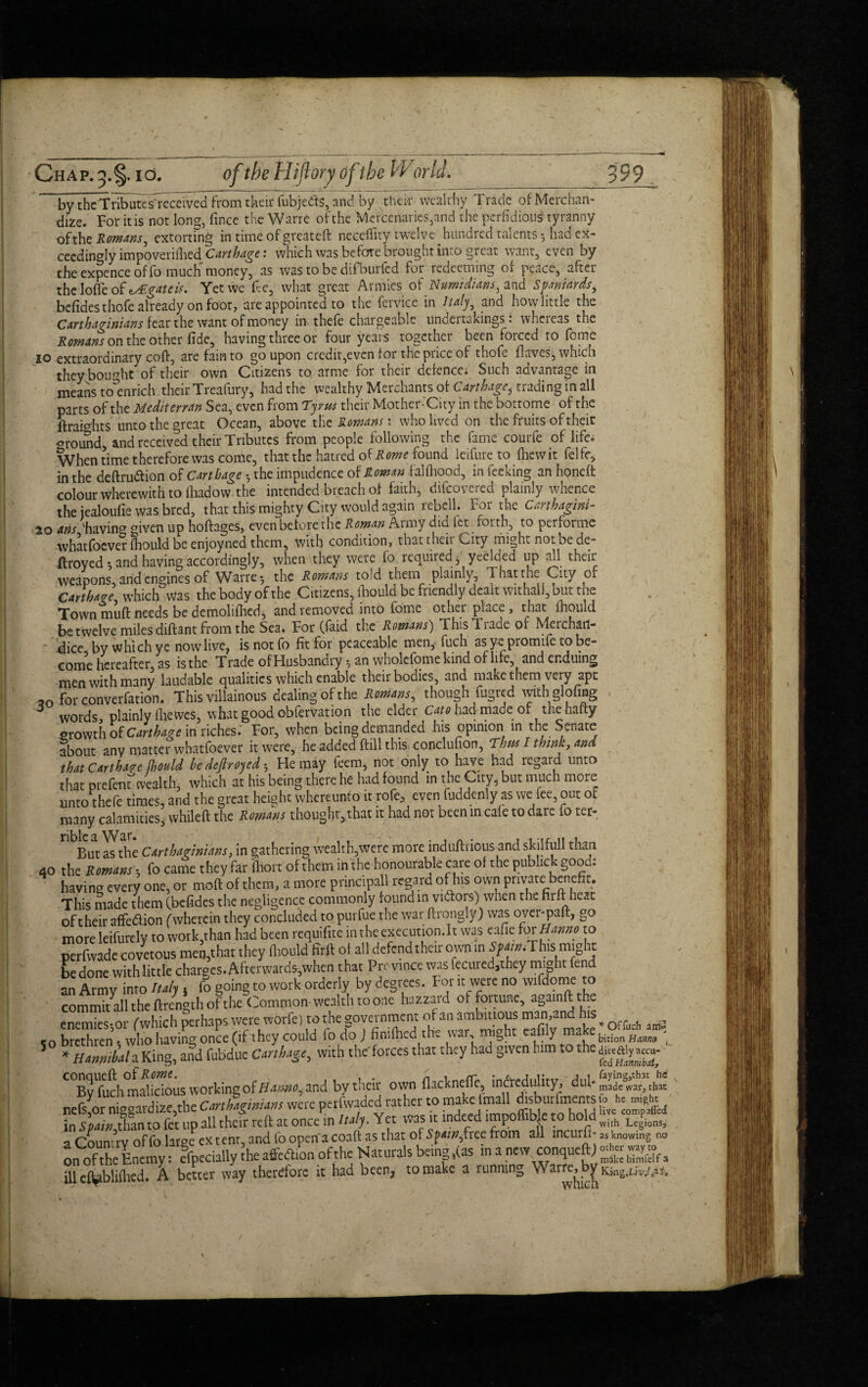 by the Tributes'received from their fubjedfs, and by their wealt hy Trade of Merchan¬ dize. For it is not Ions, fince the Warre of the Mercenaries,and the perfidious1 tyranny ofthe Romans, extorting in time of greateft neceffity twelve hundred talents 5 had ex¬ ceedingly impoverished Carthage: which was before brought into great want, even by the expence of fo much money, as was to be difbulled for redeeming of peace, after thelofleof *y£gateis. Yet we fee, what great Armies o^Numtdians, and Spaniards, befidesthofe already on foot, are appointed to the fcrvice in Italy, and howlittle the Carthaginians fear the want of money in thefe chargeable undertakings: whereas the Romans on the other fide, having three or four years together been forced to fome IO extraordinary coft, are fain to go upon credit,even for the price of thofe {laves, which they bought of their own Citizens to arme for their defence: Such advantage in means to^enrich their Treafury, had the wealthy Merchants of Carthage, trading in all parts ofthe Mediterran Sea, even from Tyrus their Mother-City in the bottome of the ftraights unto the great Ocean, above the Romans', who lived on the fruits of their <n*ound, and received their Tributes from people following the fame courfe of life. When time therefore was come, that the hatred of Rome found leifure to fhewit felfr* in the deftru&ion of Carthage • the impudence of Roman falfliood, in feeking an honeft colour wherewith to foadow the intended breach of faith, difeovered plainly whence the jealoufie was bred, that this mighty City would again rebell. For the Carthaginl- 20 arts 'having given up hoftages, even before the Roman Army did fet forth, to perforate whatfoever fiiould be enjoyned them, with condition, that then City might not be de- ftroyed •, and having accordingly, when they were fo required,, ycelaed up all their weapons, and engines of Warre 5 the Romans told them plainly. That the City of Carthage, which was thebodyofthe Citizens, fiiould be friendly dealt withal!, but the Town muft needs be demolished, and removed into fome other place , that Should be twelve miles diftant from the Sea. For (Said the Romans') ThisTiade of Merchatl- dice by which ye now live, isnotfo fit for peaceable men, fuch as y^ promife to be¬ come hereafter, as is the Trade ofHusbandry ^ an wholefomekind of life, and enduing men with many laudable qualities which enable their bodies, and make them very apt ™ for converfation. This villainous dealing ofthe Romans, though fugred with doling 5 words, plainly (he wes, what good obfervation the elder Cato had made of the hafty Growth of Carthage in riches.’ For, when being demanded his opinion in the Senate about any matter whatfoever it were, he added ftill this conclufion, Thus I think, and that Carthare fhould be dejtroyed •, He may feem, not only to have had regard unto that prefenrwealth, which at his being there he had found in the City, but much more unto thefe times, and the great height whereunto it rofc, even Suddenly as we fee, out of many calamities, whileft the Romans thought, that it had not been in cafe to dare io ter- But as the Carthaginians, in gathering wealth,were more induftrious and skilfull than 40 the Romans a fo came they far fliort of them in the honourable care of the public - good, having every one, or moft of them, a more principal regard of his own private benefit. This made them (befides the negligence commonly found in victors) when the firft heat of their affedion (wherein they concluded to purfue the war ftrongly) was over-paft, go more leifurcly to work,than had been requifitc m the execution.lt was eafie for Hanno to perfwade covetous men,that they flaould firft of all defend their own in Spain.This might be done with little charges. Afterwards-,when that Province was fccured3they might lend an Army into Italy , fo going to work orderly by degrees. For it were no wifdome to commitall the ftrength ofthe Common-wealth to one hazzard of fortune, again ft the enemies-,or f which perhaps were wOrfe) to ^ goye‘*nmcnt “afflv make * &Cach co brethren • who having once (if they could fo do J fimfhed the wa , . H * , bition Hanno i 5 * Htmiid a King, and fubdue C*rtha$e, with the forccs that they had given him to the galy*™- C°By^uch malicious working of Htauioi and by their own {lacknefle, incredulity, dul- mLemr, that nefs^or niggard izf,the Cmhagwum were petfvvaded rather to makedrmll in Spain, than to fet up all their reft at once in Italy. Yet Was it indeed lmpoflible to hold with Legpions. a Country of fo large ex tent, and fo open a coaft as that of Spain, free from all meurfi- as knowing no on^rfthleEnei^: e^iecially the affeeflion ofthe Naturals beinjg ,(as in a new conqueftj Ear. ill el^bliftted. A better way therefore it had been, to make a running Warre^bjf King^./M