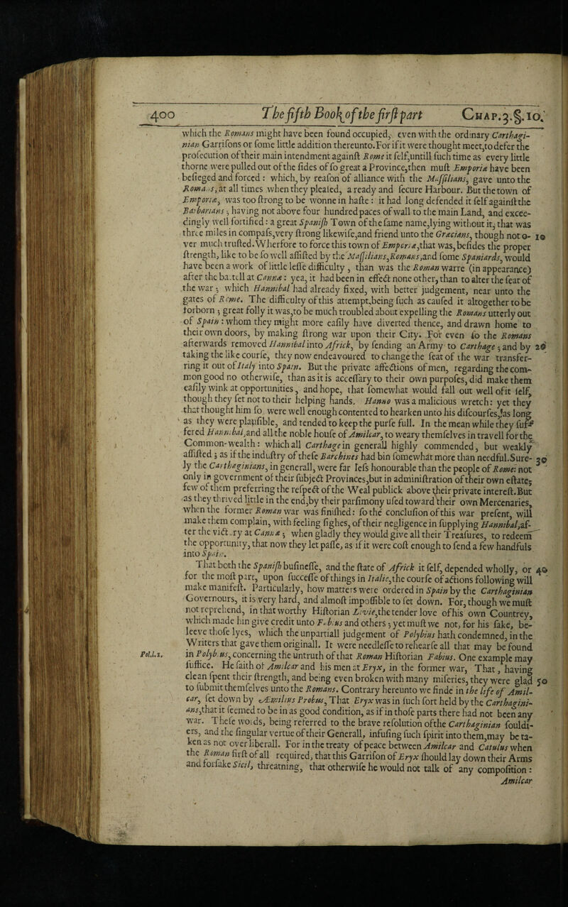 which the Rom.ins might have been found occupied, even with the ordinary Carthagi¬ nian Garrifons or home little addition thcreunto.For ifit were thought meet,todefer the profecution of their main intendment againft Rome it felf,untill fuch time as every little thorne were pulled out of: the fides of fo great a Province,then muft Emporia have been befieged and forced : which, by reafon of alliance with the Mffihans, gave unto the Romans, at all times when they pleated, a ready and fecure Harbour. But the town of Emporia^ was too ftrong to be wonneinhafte: it had long defended it felf againft the Ear bar tans •, having not above four hundred paces of wall to the main Land, and excee¬ dingly well fortified: a great Spanijh Town of the fame name,lying without it3 that was three miles in compafs,very ftrong likewife,and friend unto the Grecians, though not o- i© ver much trufted.Wherfore to force this town of Emporia,t[\ax was,befides the proper ftrength, like to be fo well afiifted by the Mafilians,Rowans,and home Spaniards, would have been a work of little lefife difficulty , than was the Roman warre (in appearance) after the ba; tell at Canna: yea,it hadbeenin effedt none other, than to alter the feat of the war •, which Hannibal had already fixed, with better judgement, near unto the gates of Rome. The difficulty of this attempt,being fuch ascaufed it altogether to be fiorborn ; great folly it was,to be much troubled about expelling the Romans utterly out of Spain : whom they might more eafily have diverted thence, and drawn home to their own doors, by making ftrong war upon their City. For even fo the Romans afterwards removed Hannibal into Afrtck, by fending an Army to Carthage * and by 20> taking the like courfe, they now endeavoured to change the feat of the war transfer¬ ring it out oi Italy into Spain. But the private affections of men, regarding the com¬ mon good no otherwife, than as it is acceftaryto their own purpofes, did make them eafily wink at opportunities, and hope, that fomewhat would fall out wellofit lelf, though they fet not to their helping hands. Hanno was a malicious wretch: yet they that thought him fo were well enough contented to hearken unto his difcourfes,?as long as they were plapfible, and tended to keep the purfe full. In the mean while they fui& fei ed Hannibaliand all the noble houfc of Amilcar, to weary thcmfelves in travell for the Common-wealth : which all Carthage in general] highly commended, but weakly affifted j as if the indnftry of thefe Barchwes had bin fomewhat more than needful.Sure- ?© ly the Carthaginians, in general], were far Icfs honourable than the people of Rome: not *  only in government of their fubjeCt Provinces,but in adminiftration of their own eftatc; few of them preferring the refpedf of the Wealpublick above t^heir private intereft.But •as they thrived little in the end,by their parfimony ufed toward their own Mercenaries, when the former Roman war wasfinifhed: fothe conclufionofthis war prefent, will make them complain, with feeling fighes, of their negligence in fupplying Hannibal, af- ter the vidhry at Canna • vvhen gladly they would give all their Treafures, to redeem the opportunity, that now they let pafte, as if it were coft enough to fend a few handfuls into Spain, That both the SpanijhbuCmcffc, andtheftateof Africk it felf, depended wholly, or 4© for the in oft part, upon fuccdfe of things in Italic, the courfe of actions following will make manifeft. Particularly, how matters were ordered in Spam by the Carthaginian Goternours, it is very hard, and almoft impoffible to iet down. For, though we muft not tcpicLend, in that worthy Hiftorian Liviejho. tender love ofhis own Countrey which made hin give credit unto F«b:us and others •, yet muft we not, for his fake, be- leev e thofe lyes, which the unpartiall judgement of Polybius hath condemned, in the Writers that gave them originall. It were needleffe to rehearfe all that may be found El. in Polyb. ns, concerning the untruth of that Roman Hiftorian F abuts. One example may luffice. He faith of Amilcar and his men at Try a:, in the former war, That, having clean fpent their ftrength, and being even broken with many miferies, they were glad 50 to fubmit themfelves unto the Romans. Contrary hereunto we findc in the life of Amil¬ car ^ fet down by eALmilms Probus, That Eryx was in fuch fort held by the Carthagini- <w,that it feemed to be in as good condition, as if in thofe parts there had not been any war. Thefe woids, being referred to the brave refolution ofthe Carthaginian fouldi- ers, and the fingular vertue of their Generali, infufing fuch fpirit into thcm,may be ta¬ ken as not overliberall. For in the treaty of peace between Amilcar and Catulusvthcn the Roman firft of all required, that this Garnfon of Eryx fhouldlay down their Arms ana roriake Sicil, threatnmg, that otherwife he would not talk of any compofition: Amilcar