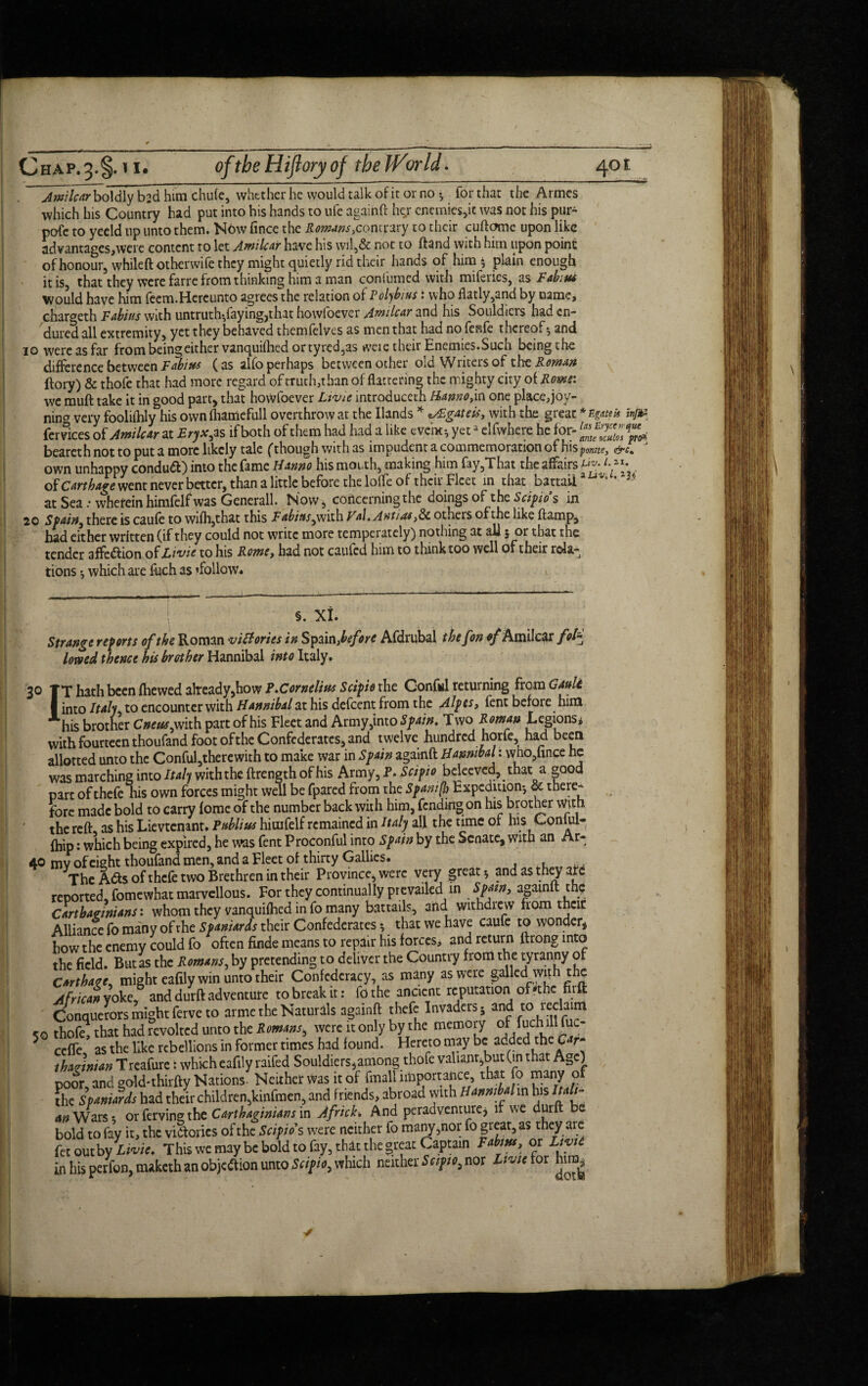 Awilcarbo\d\y b?d him chufe, whether he would talk of it or no *, for that the Armes which his Country had put into his hands to ufe againft her enemies,it was not his pur- pofe to yeeld up unto them. Nbw fince the jfo»ww,contrary to their cuftomc upon like advantages,were content to let Amilcar have his wil,& not to ftand with him upon point of honour, whileft otherwife they might quietly rid their hands of him $ plain enough it is, that they were farre from thinking him a man confumed with miferies, as Fabius Would have him feem.Hereunto agrees the relation of Polybius: who flatly,and by name, char<*eth Fabius with untruth-,faying,that howfoever Amilcar and his Souldicrs had en¬ dured all extremity, yet they behaved themfelves as men that had no fenfe thereof*, and 10 were as far from being either vanquifhed or tyred,as weie their Enemies. Such beingthe difference between Fabius (as alfo perhaps between other old Writers of the Roman ffory) & thofe that had more regard of truth,than of flattering the mighty city of Roms: wc rauft take it in good part, that howfoever Livie introduceth Hanno,in one place,joy- nincr very foolifhly his own fhamefull overthrow at the Hands * *AEgateis, with the great *H#f* infc fer vices oi Amilcar at Eryx, as if both of them had had a like event*, yeta elfwhere he for- beareth not to put a more likely tale (though with as impudent a commemoration of his ponite, &c* own unhappy condu&) into the fame Hanno his mouth, making him fay,That the affairs Hv. ‘f1-, of Cart bare went never better, than a little before the lolfe of their Fleet in that battaii3 Vt at Sea .• vvherein himfelf was Generali. Now, concerning the doings of the Scipios in 20 Spain, there is caufe to wifh,that this F abitts Val. Ant/as,8c others of the like ftamp, had either written (if they could not write more temperately) nothing at all 5 or that the tender 3ffe<£iion of L wit to his RowCy hsd not esufed him to think too well of their rclsi^ tions *, which are fuch as ^follow. ; §. XI. Strange reports of the Roman victories in Spain, before Afdrubal thefon of Amilcar fofc lowed thence hU brother Hannibal into Italy. 30 TT hath been fhewed already,how ?.Cornelius Scipio the Confiil returning from Gault I into Italy to encounter with Hannibal at his defeent from the Alpes, fent before him Ahis brother Cneus, with part of his Fleet and Army,into Spain. Two Roman Legions* with fourteen thoufand foot of the Confederates, and twelve hundred horfe had been allotted unto the Conful,therewith to make war in Spain againft Hannibal: who,hnce he was marching into Italy withthe ftrength of his Army, P. Scipio beleeved, that a good part of thefe his own forces might well be fpared from the Spanish Expedition*, & there¬ fore made bold to carry fome of the number back with him, fending on his brother With the reft, as his Lievtenant. Publius hiuifelf remained in Italy all the time of his Conlul- fhip: which being expired, he was fent Proconful into Spain by the Senate, with an Ar- 40 mv of eight thoufand men, and a Fleet of thirty Gallies. The A<fts of thefe two Brethren in their Province, were very great * and as they are reported, fomewhat marvellous. For they continually prevailed in Spam, againft th? Carthaginians: whom they vanquifhed in fo many battails, and withdrew from their Alliance fo many of the Spaniards their Confederates 5 that we have caufe to wonder, how the enemy could fo often finde means to repan; his forces, and return ftrong into the field. But as the Romans, by pretending to deliver the Country f rom the tyranny of Carthage, might eafily win unto their Confederacy, as many as were galled wit 1h the African yoke, and durft adventure to break it: fo the ancient reputation of fthe nrft Conquerors might ferve to arme the Naturals againft thefe Invaders 5 and to leclaim So thofe, that had revolted unto the Romans, were it only by the memory of fuch ill fuc- 5 cefle, as the like rebellions in former times had found. Hereto may be: added the Car¬ thaginian Treafure: which eafily railed Souldiers,among thofe valiant,but (in that Age) poor, and gold*thirfty Nations. Neither was it of (mail importance, that fo many of the Spaniards had their children,kinfmen, and friends, abroad with Hannibalm his Itali¬ an Wars 5 or ferving the Carthaginians in Africh And peradvemure, if we durft be bold to fay it, the victories of the Scipios were neither fo many,nor fo great, as they are fecoutby Livie. This we may be bold to fay, that the great Captain Fabius, or Ltyie in his perfon, maketh an objection unto Scipio, which neither Scipio, nor Livie tor him.