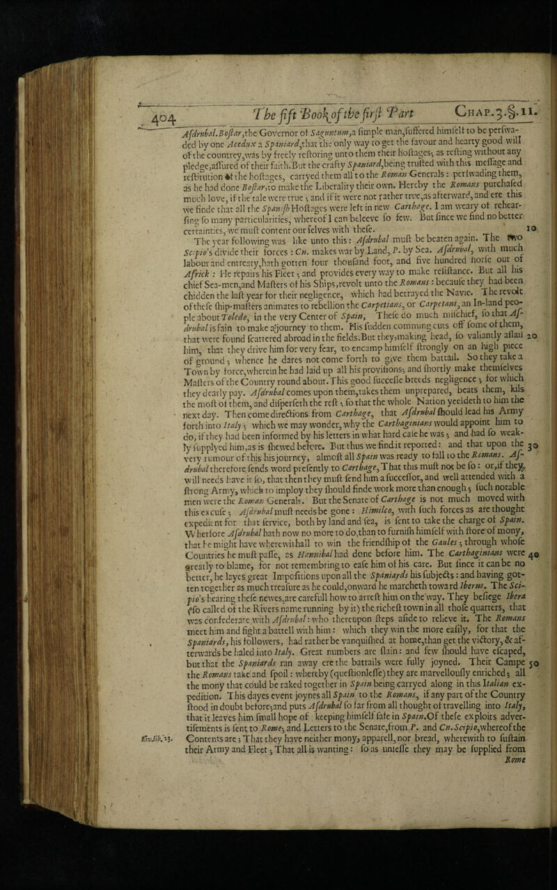 . 4°4 EwJib. ij. The fift 'Boo\ofthe firft Tart C HAP.5.§.II. Afdrnbal.Bcfar,the Governor of Saguntum,a fimple man,{uffered himieif to be perfwa- ded by one Acedux a Spaniard,that the only way to get the favour and hearty good will of the countrey ,was by freely reftoring unto them their h'oftages; as refting without any pledge,allured of their faith.But the crafty Spaniard, being trulfed with this menage and reftitution 4f the hoftages, carryed them all to the Roman Generals : perfwading as he had done Bofar,10 make the Liberality their own. Hereby the Romans purchafed much love, if the tale were true ; and if it were not rather trre,as afterward, and ere this we finde that all the Spanf) Hoftages were left in new Carthage. I am weary of rehear- fing fo many particularities, whereof 1 can btleeve lo few. But fince we find no better certainties, we muft content our felves with thefe. . 10 The year following was like unto this: Afdrubal muff be beaten again. The Wvo Sc:pio’s divide their forces : Cn. makes war by Land, P* by Sea. Afarubal, with much labour and entreaty,hath gotten four thoufand foot, and five hundred hoife out or Africk : He repairs his Fleet and provides every way to make refiftance. But all his chief Sea-men,and Mailers of his Ships,revolt unto the Romans : becaule they had been chidden the lafl year for their negligence, which had betrayed the Navie. The revolt of thefe fhip*mafters animates to rebellion the Carpetians, or Carpetam, an In-land peo¬ ple about Toledo, in the very Center of Spain, Thefe do much milchief, fothat Aj- dmbal is fa in to make ajjourney to them. His fudden comming cuts off fome or them, that were found fcattered abroad in the fields.But they,making nead, lo valiantly al ail 20 him, that they drive him for very fear, to encamp himfelt flrongly on an high piece of mound •, whence he dares not come forth to give them battail. So they take a Town by force,wherein he had laid up all his proyifions; and fhortly make thcmfclves Mailers of the Country round about. This good fuccefte breeds negligence ; for which they dearly pay. Afdrubal comes upon them,takes them unprepared, beats them, kils the moft of them, and difperfeth the reft*, fo that the whole Nation yeeldeth to him the nextday. Then come diredlions from Carthage, that Afdrubal fhould leadmis Army forth into Italy ; which we may wonder, why the Carthaginians would appoint him to do, if they had been informed by his letters in what hard cale he was ; and had fo weak¬ ly fupplyed him,as is fhewedbefore. But thus we findit reported: and that upon the j© very rumour of this his journey, almoft all Spam was ready to fall to the Remans. Af- drubalthereforeTends word presently to Carthage, That this muft not be fo 1 or,if thej^ will needs have it fo, that then they muft fend him afucceftor,and well attended with a ftrong Army, which to imploy they fhould finde work more than enough ; fuch notable men were the Roman Generals. But the Senate of Carthage is not much moved with this c* cute 5 Ajarubal muft needs be gone: Himilco, with fuch forces as are thought expedient for that fervice, both by land and tea, is fentto take the charge of Spain. VV herfore Afdrubal hath now no more to do,than to furnilh himlelf with ftorc of mony, that fe might have whercwithall to win the friendfhip of the Cattles ; through whole Countries he muft pafte, as Hannibal hzd done before him. The Carthaginians were 4© areatly to blame, for not remembringto cafe him of his care. But fince it can be no better, he Lyes great Impcfitions upon all the Spaniards his fubjedts: and having got¬ ten together as muchtreafure as he could,onward he marcheth toward iberus. The Sci- pos hearing thefe nerves,are carefull how to arreft him on the way. They befiege Ibera (To called of the Rivers name running by it)thericheft towninall thofe quarters, that was confederate with Afdrubal: who thereupon fteps afideto relieve it. The Romans meet him and fight a battell with him: which they win the more eafily, for that the Spaniards, his followers, had rather be vanquifhed at home,than get the viftory, & af¬ terwards be haled into Italy. Great numbers are (lain: and few fhould have efcaped, but that the Spaniards ran away ere the battails were fully joyned. Their Campe 50 the Romans take and fpoil: whereby (queftionldfe)they are marvelloufly enriched; all the mony that could be raked together in Spain being carryed along in this Italian ex¬ pedition. This dayes event joynes all £/>.//« to the Romans, if any part of the Country flood in doubt before*,and puts Afdrubal fo far from all thought of travelling into Italy, that it leaves him fmall hope of keeping himfelf fafe in Spain.Of thefe exploits adver- tifements is fent to Rome; and Letters to the Senate,from P. and Cn.Scipio,whereof the Contents are •, That they have neither mony, apparell, nor bread, wherewith to fuftain their Army and Fleet; That all is wanting: foas umeffe they may be fupplied from ' ~ Rome