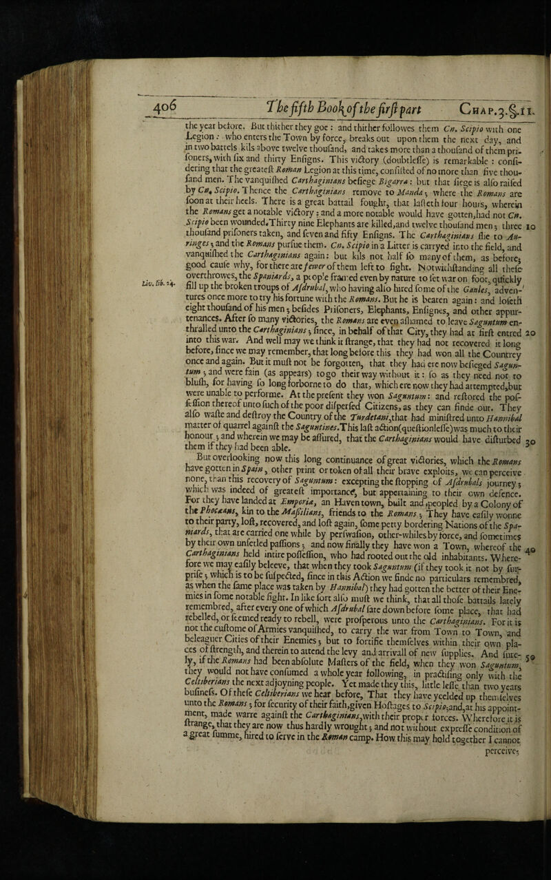 the year before. Buc thither they goe : and thither followes them Cn. Scipio with one Legion .• who enters the Town by force,. breaks out upon them the next day, and in two battels kils above twelve thoufand, and takes more than a thoufand of them pri- foners, with fix and thirty Enfigns. Thisvidlory (doubtleffe) is remarkable : confi- dering that the greateft Reman Legion at this time, confifted of no more than five thou- fand men. 1 he vanquifhed Carthaginians befiege Bigarra: but that liege is alfo railed by Cn4 Scipio. 1 hence the Carthaginians remove to Uanda • where the Romans are foon at their heels. There is a great battail foughr, that laflethfour hours, wherein the Remans get a notable vi&ory: and a more notable would have gotten,had not Cn. Scipio oecn wounded.Thirty nine Elephants are killed,and twelve thoufand men 5 three 10 thouland piifoneis taken, and feven and fifty Enfigns. The Carthaginians flie to Au- ringes-, and the Romans purfue them. Cn. Scipio in a Litter is carryed into the field and vanquifhed the Carthaginians again; but kils not half lb many of them, as before¬ good caute why, for there me fewer of them left to fight. Notwithftanding all thefe . ... . overthrowes, the Spaniards, a pcop!e fraired even by nature to let war on foor quickly Uv'1 ** fil] l3Pthe broken troups of Afdrubal, who having alio hired fome of the G antes, adven-' turcs once more to try his fortune with the Romans. But he is beaten again: and lolcth eight thoufand of his men« befides Piifoners, Elephants, Enfignes, and other appur- tenances. After fo many victories, the Romans are even afliamcd to leave Saguntum en¬ thralled unto the Carthaginians * fince, in behalf of that City, they had at firft entred 20 into this war. And well may we think it ftrangc, that they had not recovered itlonr before, fince we may remember, that long before this they had won all the Countrcy once and again. But it muft not be forgotten, that they hau ere now befieged Sagun- and were fain (as appears) to go their way without it: fo as they need not to blufh, for having fo long forborne to do that, which ere now they had attempted,but were unab.e to performe. At the prefent they won Sagtmtum: and reftored the pof- ftflion thereof unto fuch of the poor di/perfed Citizens, as they can finde our. They alio wane and deftroy the Country of the Tttrdetani, that h3d miniffred unto Hannibal matter of quarrel againft the Saguntines.This laft a<ftion(queftionlefTc)was much to their honourand wherein we may be affured. that the Carthaginians would have disturbed 20 them if they had been able. 5 But overlooking now this long continuance of great vidlories, which the Romans have gotten in Spain, other print or token of all their brave exploits, we can perceive none, than this recovery of Saguntum: excepting the flopping of Afdrubals journey 5 wmcv was indeed of greateft importance, but appertaining to their own defence. For they have landed at EmporUt an Haven town, built and .peopled by a Colony of the -Phouatts, kin to the Majulians, friends to the Romans 3 They have eafily wonne to their party, loft, recovered, and loft again, fome petty bordering Nations of the Spa- mards, that are carried one while by perfwafion, other-whiles by force, and fometimes by their own unfetled paffions and now finally they have won a Town, whereof the ao Carthaginians held intire pofteflion, who had rooted out the old inhabitants. Where- * fore we may eafily beleeve, that when they took Sagtwtum (if they took it not by fur- prifej which is to be fufpetfted, fince in this Adfion we finde no particulars remembred as when the fame place was taken by Hannibal) they had gotten the better of their Ene¬ mies in lome notable fight. In like fort alio muft we think, that all thofe battails lately remembiedjafter every one of which Afdrubal fare down before fome place, that had rebelled, or kerned ready to rcbell, were profperous unto the Carthaginians. For it is not the cuftome of Armies vanquifhed, to carry the war from Town to Town and beleaguer Cities of their Enemies 3 but to fortific thcmfelves within their own pla- ces of ftrength, and therein to attend the levy and arrivall of new fupplies. And fare- ly, if the Romans had bcenabfolute Maftersofthe field, when they won Saguntum 5 tncy would not have con fumed a whole year following, in pradifing only with the Celtiberiansthe next adjoyning people. Yet made they this, little lefie than two years bufinefs. Of thefe Celtibenans we hear before. That they have yeeldcd up then,leives unto the Romans -, for fecurity of their faith,given Hoftages to Scipiohand,m his appoint¬ ment, made warre againft the Carthaginians,With their proper forces. Wherefore it is they are now thus hardly wrought 5 and not without exprefft condition of a great lumme, hired to ferve in the Roman camp. How this may hold t ogether I cannot perceive?;