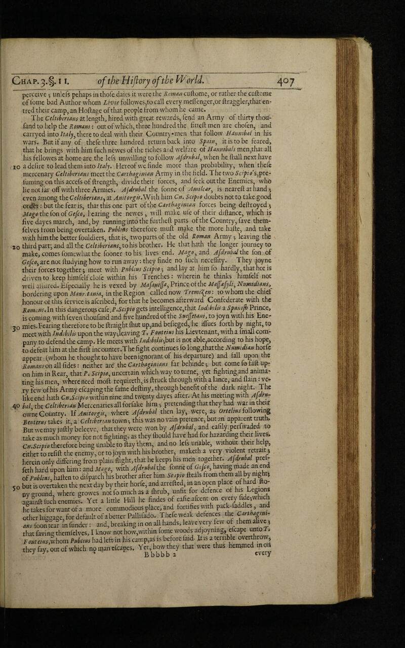 perceive unlefs pehaps in thofe daies it were the Reman cuflome, or rather the cuftome of iome bad Author whom Lwie followes,to call every mcffenger,or ftraggler,that en- tred their camp, an Hofta^e of that people from whom he came. The Celuberians at length, hired with great rewards, fend an Army of thirty thou- fand to help the Romans: out of which, three hundred the fitteft men are chofen, and carryed into Italy, there to deal with their Countrymen that follow Hannibal in his wars. But if any of thefe three hundred return back into Spain, it is to be feared, that he brings with him fuch newes of the riches and welfare of Hannibals men,that all his fellowes at home are the lefs unwilling to follow Ajdrnb.il, when he fhall next have 10 a defire to lead them into Italy. Hereof we finde more than probability, when thefe mercenary Celtibenans meet the Carthaginian Army in the field. The two Scipio’s,pre¬ fuming on this accefs of ftrength, divide their forces, and leek out the Enemies, who lie not far off with three Armies. Ajdrubal the fonne of Arm tear, is neareft at hand * even among thcCeltibenans1 at Anitorgis.With him Cn. Sapio doubts not to take good order: but the fear is, that this one part of the Carthaginian forces being deftroyed; Mage the fon of Gefco, hearing the newes, will make ufe of their diftance, which is five dayes march, and, by running'into the furtheft parts of the Country, fave them- felves from being overtaken. Publics therefore muff make the more hafte, and take with him the better fouldiers, that is, two parts of the old Roman Army * leaving the io third parr, and all the Celtibenans, to his brother. He that hath the longer journey to make, comes fomewhat the fooner to his lives end. Mago, and Ajdrubal the fon of Gejco, are not ftudying how to run away: they finde no fuch neceflity. They .joyne their forces together * meet with Publius Scipio *, and lay at him fo hardly, that hee is driven to keep himfelf dole within his Trenches: wherein he thinks himfelf not well aiiured. Efpecially he is vexed by Majamjja, Prince ofthe Majfafyli, Nimidians, bordering upon Mam. t ima, in the Region called now Tremi^en: to whom the chief honour of this fervice is aferibed, for that he becomes afterward Confederate with the Romans. In this dangerous cak,P.Scipio gets intelligence,that Indibilis a Spamjb Prince, is coming with feven thoufand and five hundred of the Sucfjet-ani, to joyn with his Ene- 50 mies.Tearing therefore to be ftraight fhut up,and befieged, he iffues forth by night, to meet with Indibilis upon the way-,leaving T. Ronteius his Lievtenant, with a fmall com¬ pany to defend the camp. He meets with Indibilis-,but is not able,according to his hope* to defeat him at the firft incounter.The fight continues fo long,thatthe Numidian horfc appear (whom he thought to have been ignorant of his departure) and fall upon the Romans on A\ fides: neither are the Carthaginians far behinde* but come fo faR up¬ on him m Rear, that P. Scipio, uncertain which way to turne, yet fighting and anima¬ ting his men, where need moft requireth, is ftruck through with a lance, and flam: ve¬ ry few of his Army efcaping the fame deftiny, through benefit ofthe dark night. The like end hath Gn.Scipio within nine and twenty dayes after. At his meeting with Ajdru- 40 bal the Celtibenan Mercenaries all forfake him-, pretending that they had war in their owne Country. U Anitorgis, where Ajdrubal then lay, were, as Ortehus following Reuterus takes it, a Celtibenan town * this was no vain pretence, but an apparent trut . But we may juftly beleeve, that they were won by Ajdrubal, and eafily perfwaded to take as much money for not fighting? as they fhould have had for hazarding their hves. Cn.Scipio therefore being unable to flay them, and no lefs unable, without their help, either to refift the enemy, or to joyn with his brother, maketh a very violent retrait 5 herein only differing from plain flight, that he keeps his men together. Ajdrubal prel- feth hard upon him: and Mago, with Ajdrubal the fonne of Gtjco, having made an end of Publius, hafien to di (patch his brother after him .Sapio fteals from them all by night* 50 but is overtaken the next day by their horfe, and arretted, in an open place of hard fto- 5 ny around, where growes not fo much as a flirub, unfit for defence of his Legions agamft fucii enemies. Yet a little Hill he Andes of effect on every ftftwhjd. lie takes for want of a more commodious place, and fomfieswith pack-faddlcs, and other luggage for default of a better Pallifado. Thefeweak defences the ms foon tea? in funder: and, breaking in on all hands, leave very few of them alive, that faving themfelves, I know not how,within fome woods adjoymng, efcapc; unto T. Pont atis,whom Publius had left in his camp,as is before laid It is a terrible overthr 1 , they fay, out of which no naan ctcapes. Yet how they that were thus hemmed m art J J * Bbbbb 2 every