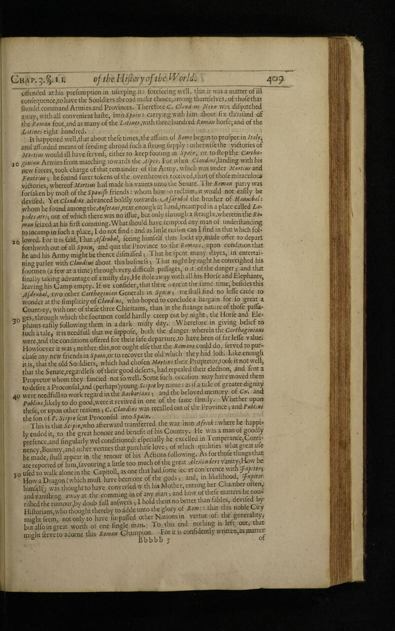 10 defended at his prefumption in ufurping it: fore fee mg well, that it was a matter of ill confcquencc,to have the Souldiers abroad make choiee,among themfelves, of thofe that ihould command Armies and Provinces. Therefore C. Claud, m Nero was difpatchcd away, with all convenient haftc, into Spain: carrying with him about fix thoufand of the Roman foot,and as many of the Latines, with three hundred Roman horfe, and of the Latinos eight hundred. It happened well,that about thefe times, the affairs of Rome began to profper in Italy< and afforded means of fending abroad fuch a ftrpng fupply: otherwife the victories of Martins would ill have ferved, either to keep footing in Spain, or to flop the Cart ha* gin:an Armies from marching towards the ylipes. For when CUndtus,landing with his new forces, took charge ofthatremainder of the Army, which was under Martins and Fonteius • he found furer tokens of the overthrow^ received,than of thofe miraculous victories,* whereof Martins had made his vaunts unto the Senate. The Reman party was forfaken by moft of the Spanijh friends: whom how 10 reclaim, it would not eafily be devifed. Yet Claudius advanced boldly towards ^Ajdrubal the brother of Hannibal: whom he found among xhcAufetaniysiQM enough at hand,incamped in a place called La* tides am, out of which there was no iflue, but only through a hraigbt,whereon the Ro* man (eized at his firft comming.What (liquid have tempted any man of undemanding to incamp in fuch a place, I do not find : and as little reaion can I find in that which fol- 2Q lowed. For it is faid,That Afdrubal, feeing himfelf thus' loekt up,made offer to depart forthwith out of all Spain, and quit the Province to tne Rowans, upon condition that he and his Army might be thence difmified ^ That he ipent many dayes, in entertai¬ ning parlee with Claudius about thisbufinefs^ Thai, night by .night he com eighed his footmen (a few at a time) through very difficult paffages, on of the danger-, and that finally taking advantage of amifly day,Fie ftole away with all his Hoife and Elephants, leavinCT his (damp empty. If we confider, that there were sat the lame time, betides this Afdrubal two other Carthaginian Generals in Spain ^ welhall .find no leffecaufe to wonder at the fimplicity of Claudius, who hoped to conclude a bargain for fo great a Countrey, with one of thefe three Chieftains, than at the ftiange nature of thofe paffa- ges, through which the footmen could hardly creep out by night-, the Horfe and Ele¬ phants eafily following them in a dark mifty day. Wheiefoie in giving belief to luch i tale, it is needful! that we fuppofe, both the dinger wherein the■Gmhagrnmm were and the conditions offered for their fafe departures have been ot far leiie value. Howfoever it was ^ neither this,nor ought elfethat the Romans could do, ferved to pur- chafe any new friends in Spain^ovto recover the old which they had loft. Like enough it is that the old Souldiers, which had chofen Martins their Propretoiyook it not well, that the Senate, regardlefs of their good deferts, had repealed their eleftion, and font a Propretor whom they fancied not lb well. Some fuch occaiion may have moved them to defire a Proconful,and (perhaps)young Scipio by name: as if a tide ot greater dignity 40 were needfull to work regard in the Barbarians * and the beloved memory' of Cn. and Publius,likely to do good,were it revived in one of the fame family._• Whether upon thefe, or upon orherteafons •, C. cWo was recalled out of the Province, and PubMs the fon of P. Scipio fent Proconful into Spam. • f , V This is that Scipioyvho afterward transferred the war into A fnck : where he happi¬ ly ended it to the great honour and benefit of his Country. He was a man of goodly prefence,and Angularly wel conditioned: efpecially he excelled in Temperance,Conti- nenev Bounty,and other venues that purchafe love ot which qualities what great ufc he made, fhaU appear in the tenour of his Adlions following . As for thofe things that are reported of him,favouring a little too much of the great Alexanders vanity,How he 50 ufed to walk alone in the Capitoll, as one that had fome fecret con;erence with Jupiter, How a Dragon (which muff have been one of the gods and, in likelihood ?. p -> himfelf) w?s thought to have convened w.th his Mother entnng her Chamber often, and vanifhing away at the comming in of any man and how of the fe matters he nou- riflied the rumour,by dou-b.full anfwers I hold them no better than tables, devife^ y Hiftorians, who thought thereby to adde unto the glory ot Rom:: that this noble C y might feem, not only to have furpaffed other Nations in venue of- the .general y, but alfoin great worth of one Angle man. To this .end nothing is left out, that might ferve to adorne this Roman Champion. For it is confidently written,as matter ° Bbbbb 3