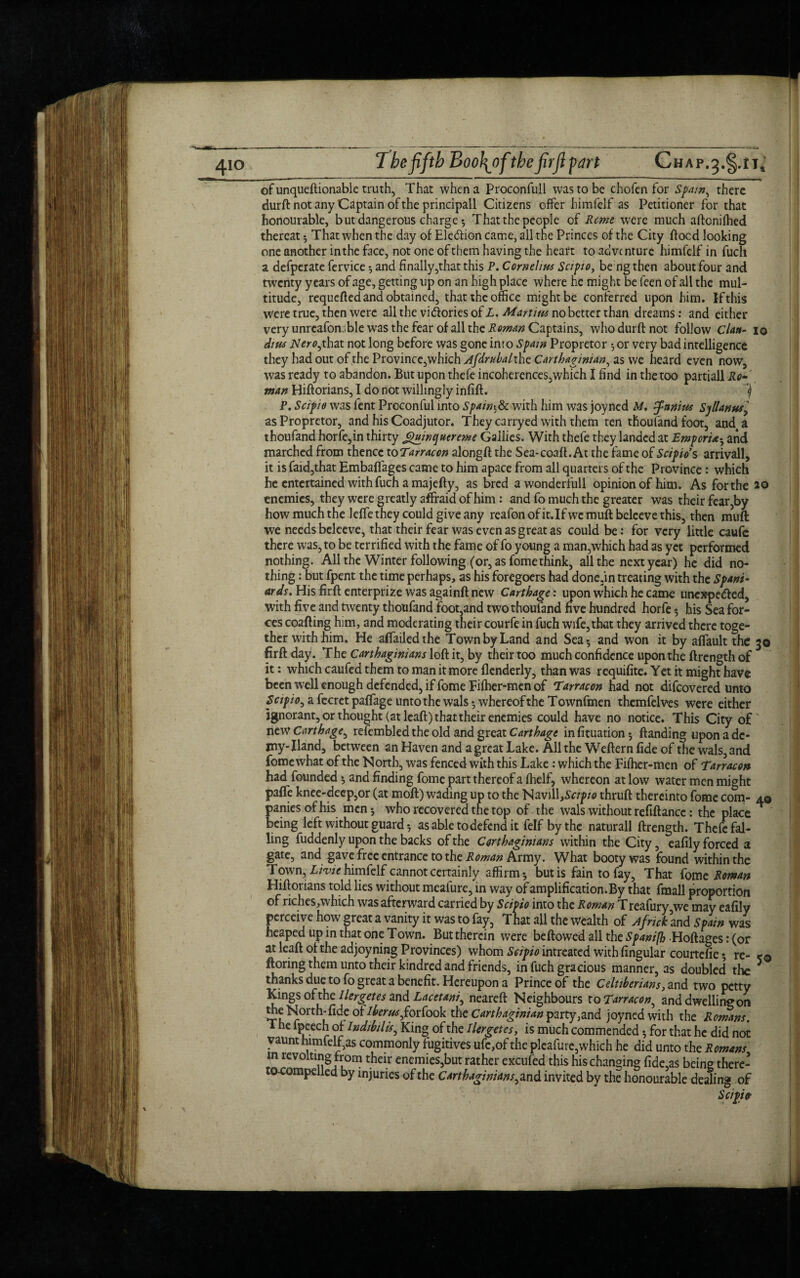 of unqueftionable truth, That when a Proconfull was to be chofen for Spam, there durft not any Captain of the principall Citizens offer himfelf as Petitioner for that honourable, b ut dangerous charge * That the people of Rome were much aftonifhed thereat * That when the day of Election came, all the Princes of the City flood looking one another inthe face, not one of them having the heart to advc nture himfelf in fuch a defperate fervice 5 and finally,that this P. Cornelius Scipio, be ng then about four and twenty years of age, getting up on an high place where he might be leen of all the mul¬ titude, requefted and obtained, that the office might be conferred upon him. If this Were true, then were all the victories of X. Martins no better than dreams: and either very unreafomble was the fear of all the Roman Captains, who durft not follow Clan- 10 dins iV<?>-0,that not long before was gone into Spain Propretor 5 or very bad intelligence they had out of the Province,which Afdrubalthe Carthaginian, as we heard even now, was ready to abandon. But upon thefe incoherences,which I find in the too partiall Ro man Hiftorians, I do not willingly infift. <) P. Scipio was fent Proconful into Spaing with him was joyned M. J-anim Spllanus> as Propretor, and his Coadjutor. Theycarryed with them ten thoufand foot, and4a thoufand horfe,in thirty gmnquereme Gallies. With thefe they landed at Emporia• and marched from thence to Tarracon alongft the Sea-coaft. At the fame of Scipios arrivall, it is faid,that Embafiages came to him apace from all quarters of the Province: which he entertained with fuch a majefty, as bred awonderfull opinion of him. As for the enemies, they were greatly affraid of him: and fo much the greater was their fear,by how much the lefte they could give any reafonofit.Ifwemuft bcleevethis, then muft we needs beleeve, that their fear was even as great as could be: for very little caufe there was, to be terrified with the fame of fo young a man,which had as yet performed nothing. All the Winter following (or, as fome think, all the next year) he did no¬ thing : but fpent the time perhaps, as his foregoers had done.in treating with the Spani¬ ards. His firft enterprize was againft new Carthage: upon which he came unexpe&ed, with five and twenty thoufand foot,and two thoufand five hundred horfe 5 his Sea for¬ ces coafting him, and moderating their courfe in fuch wife,that they arrived there toge¬ ther with him. He afiailedthe Town by Land and Sea 5 and won it by affault the 30 firft day. The Carthaginians loft it, by their too much confidence upon the ftrength of it: which caufed them to man it more flenderly, than was requifite. Yet it might have been well enough defended, if fome Fifher-men of Tarracon had not difeovered unto Scipio^ a fccret paflage unto the wals ^ whereof the Townfmen themfelves were either ignorant, or thought (at leaft) that their enemies could have no notice. This City of' new Carthage^ refembled the old and great Carthage infituation; ftanding upon a de¬ my- Hand, between an Haven and a great Lake. All the Weftern fide of the wals, and fome what of the North, was fenced with this Lake : which the Fifher-men of Tarracon had founded * and finding fome part thereof a fhelf, whereon at low water men might paffe knee-deep,or (at moft) wading up to the Nav1lL.Sc/p/0 thruft thereinto fome com- 40 paniesofhis men* who recovered the top of the wals without refiftancc: the place being left without guard * as able to defend it felf by the naturall ftrength. Thefe fal¬ ling fuddenly upon the backs of the Carthaginians within the City, cafily forced a gate, and gave free entrance to the Roman Army. What booty was found within the Town, Livie himfelf cannot certainly affirm 5 but is fain to fay, That fome Roman Hiftorians told lies without mcafure, in way of amplification. By that fmall proportion of riches/which was afterward carried by Scipio into the Roman Treafury we may eafily perceive how great a vanity it was to fay, That all the wealth of Africk and Spain was heaped up in that one Town. But therein were beftowed all the Spanifb ■Hoftages: (or at leaft of the adjoyning Provinces) whom Scipio intreated with lingular courtefic 5 re- ftoring them unto their kindred and friends, in fuch gracious manner, as doubled the 5 thanks due to fo great a benefit. Hereupon a Prince of the Celtiberians, and two petty Kings ohhcllergetes and Lacetani^ neareft Neighbours to Tarracon, and dwelling on the North-fide oUberusforiook the Carthaginian party,znd joyned with the Romans. i he ipeech of Indibilis, King of the Her get es, is much commended * for that he did not vaunt himfelf,as commonly fugitives ufe,of the pleafure,which he did unto the Romans in revolting from their enemies,but rather excufed this his changing fide,a$ being there- ocompe e y injuries of the Carthaginians^ and invited by the honourable dealing of Scipio-