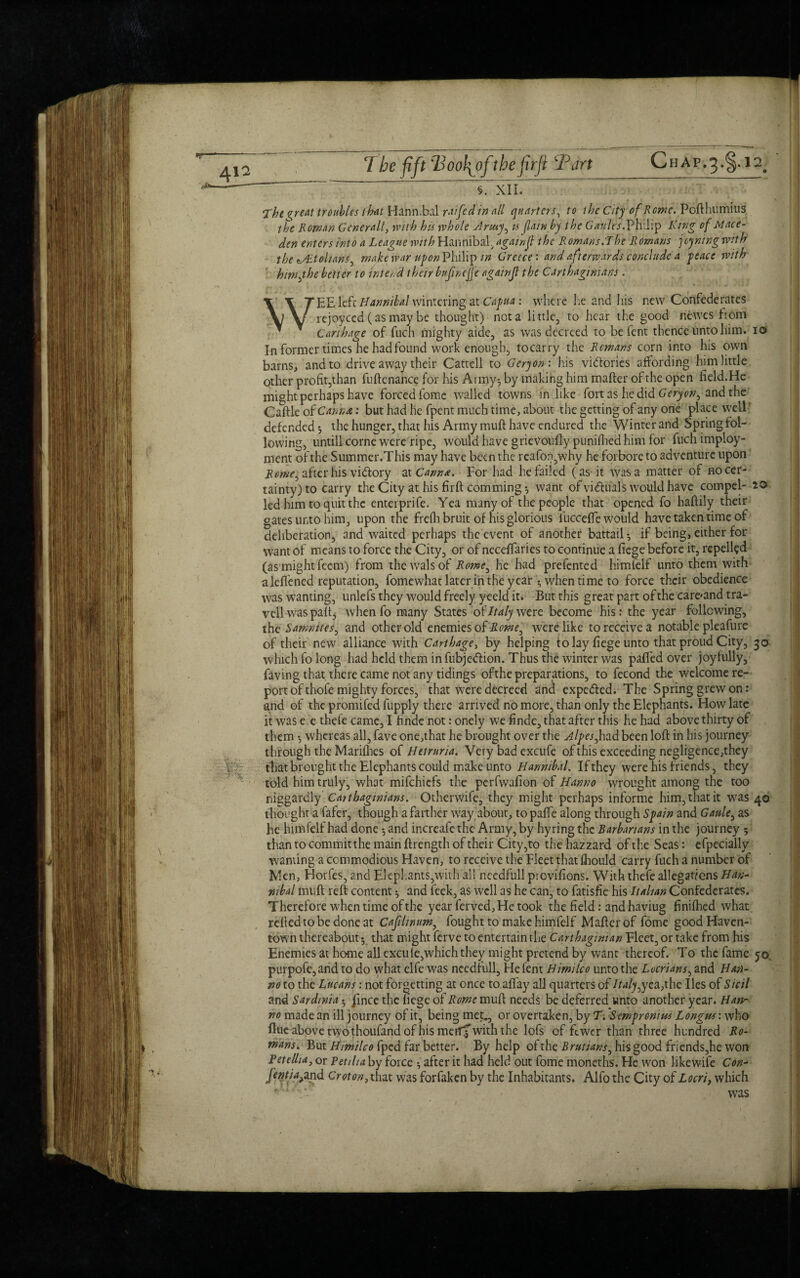 412 §. XII. The %reat troubles that Hannibal rat fed in all quarters, /<? the City of Rome. Pofthumius the Roman Generali, with his whole Army^ u (law by the Gaults.Philip Ring of Mace- den enters into a League with Hannibal, again ft the R omans.T he R omans j oyning wit h the zsRtohanS) make war upon Philip in Greece : and afterwards conclude a peace with him,fhe better to inter d their bufncjje again(l the Carthaginians . WEE left Hannibal wintering at Capua: where lie and his new Confederates rejoyced (as may be thought) not a little, to hear the good newes fiom Carthage of fuch mighty aide, as was decreed to be fent thence unto him. io In former times he had found work enough, tocarry the Remans corn into his own barns, and to drive away their Cattell to Gcryon: his victories affording him little other profit,than fuftc nance for his Army-, by making him mafter of the open field.He might perhaps have forced fomc walled towns in like fort as he did Geryon^ and the Caftle of Carina,: but had he fpent much time, about the getting of any one place well defended*, the hunger, that his Army muft have endured the Winter and Springfol¬ lowing, untill corne were ripe, would have grievoufly punilhed him for fuch imploy- ment of the Summer.This may have been the reafon,why he forbore to adventure upon Reme^ after his vidtory at Canna. For had he failed (as-it was a matter of no cer¬ tainty) to carry the City at his firft comming ^ want of victuals woqld have compel- i© led him to quit the enterprife. Yea many of the people that opened fo haftily their gates unto him, upon the frelb bruit of his glorious lucceffe would have taken time of deliberation, and waited perhaps the event of another battail*, if being, either for want of means to force the City, or of neceffaries to continue a fiege before it, repelled (as might feem) from the walsof Rome^ he had prefented himfelf unto them with aleffened reputation, fomewhat later in the year ^ when time to force their obedience was wanting, unlefs they would freely yeeld it. But this great part of the care<and tra- vell was palt, when fo many States o{'Italy were become his: the year following, the Samnites, and other old enemies of Rowe, were like to receive a notable pleafure of their new alliance with Carthage, by helping to lay fiege unto that proud City, 50 which fo long had held them infubjedfion. Thus the winter was paffed over joyfully, faving that there came not any tidings ofthe preparations, to fecond the welcome re- port of thofe mighty forces, that were decreed and expected. The Spring grew on: and of the promifed fupply there arrived no more, than only the Elephants. How late it was e .e thefe came, I finde not: onely we finde, that after this he had above thirty of them *, whereas all, fave one,that he brought over the Alpesfhad been loft in his journey through the Marifhes of Hetruria. Very bad excufe of this exceeding negligence,they that brought the Elephants could make unto Hannibal. If they were his friends, they told him truly, what mifehiefs the perfwafion of Hanno wrought among the too niggardly Carthaginians. Otherwife, they might perhaps informe him, that it was 40 thought a fafer, though a farther way about, to paffe along through Spain and Gaule^ as he himfelf had done *, and increafe the Army, by hy ring the Barbarians in the journey 5 than to commit the main ftrength of their City,to the hazzard of the Seas: efpecially wanting a commodious Haven, to receive the Fleet that fhould carry fuch a number of Men, Horfes, and Elephants,with all necdfull provifions. With thefe allegations Han- nibal muft reft content and feek, as well as he can, to fatisfie his Italian Confederates. Therefore when time ofthe year ferved. He took the field: and haviug finifhed what relied to be done at Cafilimm, fought to make himfelf Mafter of fome good Haven- town thereabout *, that might ferve to entertain the Carthaginian Fleet, or take from his Enemies at home all excule,which they might pretend by want thereof. To the fame jo. purpofe,and to do what elfe was needtull, He fent Himilco unto the Locrians, and Han¬ no to the Lucans: not forgetting at once to aifay all quarters of //*ffy,yea,the lies of Sicil and Sardinia ^ fince the fiege of Rome muft needs be deferred unto another year. Han¬ no made an ill journey of it, being met,, or overtaken, by T. Sempronius Longws: who flue above two thoufand of his meiff with the lofs of fewer than three hundred Ro¬ mans. But Himilco fped far better. By help of the Brutians, his good friends,he won Fetelha, or Petiha by force -, after it had held out fome moneths. He won likewife Con- fentia^and Croton, Cm was forfaken by the Inhabitants. Alfo the City of Locri, which was