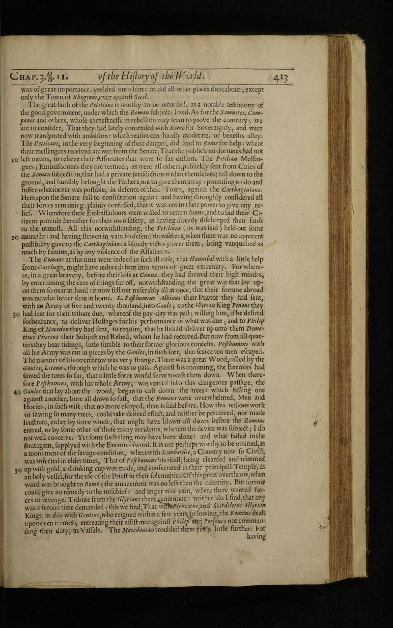 was of great importance, yeelded unto him: as did all other places thereabout, except only the Town of Rheginm,over againft Sicri. The great faith of the Petitions is worthy to be recorded, as a notab1 e tcftimony of the good government, under which the Roman fubjcdts hved.As for the Sammies, Cam- pwes and others, whofe earned: neffe in rebellion may fcun to prove the contrary we are to confider, That they had lately comended with Rome for Soveraignty, and were now tranfported with ambition: which reafon can hardly moderate, or benefits allay; The ret/bans, in the very beginning of their danger, did fend to Rcrnsior help: where their meflengers received anfwer from the Senate,That the publick misfortunes had not 10 left means, to relieve their Affociates that were lb far diftant. The Pstihan Meffen- gers (Embaffadours they arc termed •, as were all others,publickly fent from Cities of the Roman fubjedlion,that had a private jurifdidtion within themfelves) fell down to the ground, and humbly befought the Fathers,not to give them away: promillng to do and inffer whatfoever was poffible, in defence of their Town, againd: the Carthaginians. Hereupon the Senate fell to confutation again: and having throughly confidered all their forces remaining .plainly confcfied, that it was not in their power to give any re- ' lief. Wherefore theie Embalfadours were willed to return home,and to bid their Ci¬ tizens provide hereafter for their own fafety, as having already difeharged their faith to the utmoft. All this notwithftanding, the Pet, bans (as wasfaid) held out fome 20 moneths: and having ftrivenin vain to defend themfelw s,when there was no apparent poffibility gave to the Carthaginians a bloudv vitftory over them 5 being vanquilhed as much by famine,as by any violence of the Alfailants. The Romans at this time were indeed in fuch ill cafe, that Hannibal with a little help from Carthage, might have reduced them into terms of great extremity. For where¬ as, in a great bravery, before their lofs at Canna, they had (hewed their high riiindcs, by entertaining the care of things far off, notwithftanding the great war that lay up¬ on them fo near at hand: it now fell out miferably ail at once, that their fortune abroad was no whit better than at home. L.Poftbumius Albinus their Praetor they had fent, with an Army of five and twenty thoufand,into Gaule •, to the Illyrian King Pinens they 30 had fent for their tribute due, whereof the pay-day was paft-, willing him, if he defired forbearance, to deliver Hoftages for his performance of what was due • and to Philip King oiMacedon they had fent, to require, that he fhould deliver up unto them Deme¬ trius Phanus their Subjedt and Rebeil, whom he had received.But now from all quar¬ ters they hear tidings, little futable to their former glorious conceits. Pofthnmins with all his Army was cut in pieces by the Gaults, in fuch fort, that fcarce ten men cfcaped. The manner of his overthrow was very ftrange.There was a great W ood9called by the G aides, Litana • through which he was to pafs. Againft his comming, the Enemies had fawed the trees fo far, that a little force would ferve to caft them down. When there¬ fore Pojlhurmns, with his whole Army, wasentred into this dangerous paffage, the 40 Gaulcs that lay about the wood, began to caft down the trees: which falling one againft another, bore all down fofaft, that the Romans were overwhelmed, Men and Hories •, in fuch wife, that no more efcaped, than is laid before. How this tedious work of fawing fo many trees, could take defired effedl, and neither be perceived, nor made fruftrate, either by fome winde, that might have blown all down before the Romans entred, or by fome other of thofe many accidents, whereto the device was fubjedt •, I do not well conceive. Yet fome fuch thing may have been done: and what failed in the ftratagem, fupplyed with the Enemies fword.lt is not perhaps worthy to be omitted,as a monument of the favage condition, wherewith Lombardi e, a Country now fo Civil), was intedied in elder times, 'Xhax.ot Pojthuwius his skull, being cleanled and trimmed 5© up with gold, a drinking cup was made, and confecrated in their principall Temple, as an holy veftcl,for the life of the Prieft in their folemnities.Of thisgreat overthrow, when word was brought ro Rome - the amazement was no lefs than the calamity. But lorrow could give no remedy to the mifehief: and anger was vain, where there wanted for¬ ces to revenge. Tribute from the Illyrians there^ame none : neither do I find,that any was afecond time demanded •, this we find,That wftfof Anr atus,and Scerdiletus Illyrian Kings, as alfo with Gentius,who reigned within a few year\|o.lowing, the Romans dealt upon even tc rmes •, entreating their afliftance againft Philip &hd.Perfeus; not comnian- dine their duty, as Vaffals. The Macedonian troubled them yefa little further. For & ’5 ' A i having