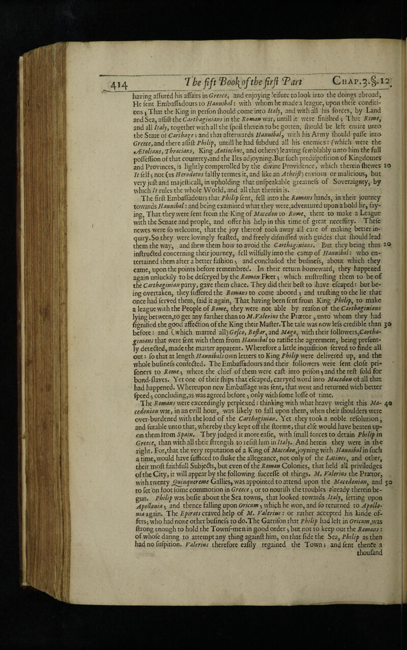 having affured his affairs in Greece, and enjoying ’eifurc to look into the doings abroad. He Tent EmbafTadours to Hannibal: with whom he made a league, upon thefe conditi¬ ons ) That the King in perfon fhould come into Italy, and with all his forces, by Land and Sea, affift the Carthaginians in' the Roman war, untill it were finifhed* That Rome, and all Italy, together with all the fpoil therein robe gotten, fhould be left entire unto the State of Carthage ; and that afterwards Hannibal, with his Army lhould paffe into Greece,and there affift Philip untill he had fubdued all his enemies: (which were the t/£tolians, Thracians, King Anticchus, and others) leaving femblably unto him the full poffeffion of that countrey,and the lies adjoyning.But fuch predifpofition of Kingdomcs and Provinces, is lightly comptrolled by the divine Providence, which therein (hewes 10 It felf •, not (as Herodotus falfly termes it, and like an Athcifi) envious or malicious, but very juft and majefticall, in upholding that unfpeakable greatnefs of Soveraignty, by which It rules the whole World, and all that therein is. The firft EmbafTadours that Philip fent, fell into the Rowans hands, in their journey towards Hannibal: and being examined what they were,adventured upon a bold lie, fay¬ ing, That they were fent from the King of Macedon to Rome^ there to make a League with the Senate and people, and offer his help in this time of great ncceffity. Thefe newes were fo welcome, that the joy thereof took away ail care of making better in- quiry.Sothey were lovingly feafted, and freely difmiffed with guides that fhould lead them the way, and fhew them how to avoid the Carthaginians. But they being thus 20 inftrufted concerning their journey, fell wilfully into the camp of Hannibal: who en¬ tertained them after a better fafhion 5 and concluded the bufinefs, about which they came, upon the points before retnembred. In their return homeward, they happened again unluckily to be deferyed by the Roman ¥kct-, which miftrufting them to be of the Carthaginian party, gave them chace. They did their beft to ihave efcaped: but be¬ ing overtaken, they fuffered the Romans to come aboord ; and trufting to the lie that once had ferved them, faid it again. That having been fent from King Philips to make a league with the People of Rowey they were not able by rcafon of the Carthaginians lying between,to get any farther than to M. Valerius the Prtetor, unto whom they had Signified the good affedion of the King their Mafter.The tale was now lefs credible than 30 before: and (which marred dl\)Gefco, Boftar^tmd Mago, with their followers, Cartha¬ ginians that were fent with them from Hannibal to ratifiethe agreement, being prefent- ly detc&ed, made the matter apparent. Wherefore a little inquifition ferved to finde all out: fo that at length Hannibals own letters to King Philip were delivered up, and the whole bufinefs confeded. The EmbafTadours and their followers were fent clofe pri- foners to Rome$ where the chief of them were caft into prifon 5 and the reft fold for bond-flaves. Yet one of their fhips thatefcaped, carryed word into Macedon of all that had happened. Whereupon new Embaffage was fent, that went and returned with better fpecd concluding,as was agreed before only with fome Ioffe of time. The Romans were exceedingly perplexed: thinking with what heavy weight this Ma- 40 cedonian war, in an evill hour, was likely to fall upon them, when their fhoulders were over-burdened with the load of the Carthaginian. Yet they took a noble refolution, and futable unto that, whereby they kept off the ftormt, that elfe would have beaten up¬ on them from Spain. They judged it morecafie, with fmall forces to detain Philip in Greece, than with all their ftrength to refift him in Italy. And herein they were in the right. For,that the very reputation of a King of Macedon joymnv with Hannibal in fuch a time, would have fufheed to fhake the allegeance, not only of the Latines, and other, their moft faithfull Subjects, but even of the Roman Colonies, that held all priviledges ofthe City, it will appear by the following fucceffe of things. M. Valerius the Prator, with twenty jgui no/tier erne Gallics, was appointed to attend upon the Macedonian, and 50 to fet on foot fome commotion in Greece 5 or to nourifh the troubles already therein be¬ gun. Philip was bufie about the Sea towns, that looked towards Italy, fetting upon Apollenia. and thence falling upon oricum $ which he won, and fo returned to Apollo- nta again. The Bpirots craved help of M. Valerius: or rather accepted his kinde of¬ fers^ who had none other bufinefs to do.The Garrifon that Philip had left in oricum,was ftrong enough to hold the Townf-menin good order *, but not to keep out the Romans: of whofe daring to attempt any thing againft him, on that fide the Sea, Philip as then had no fufpition. Valerius therefore eafily regained the Town j and fent thenCe a thoufand