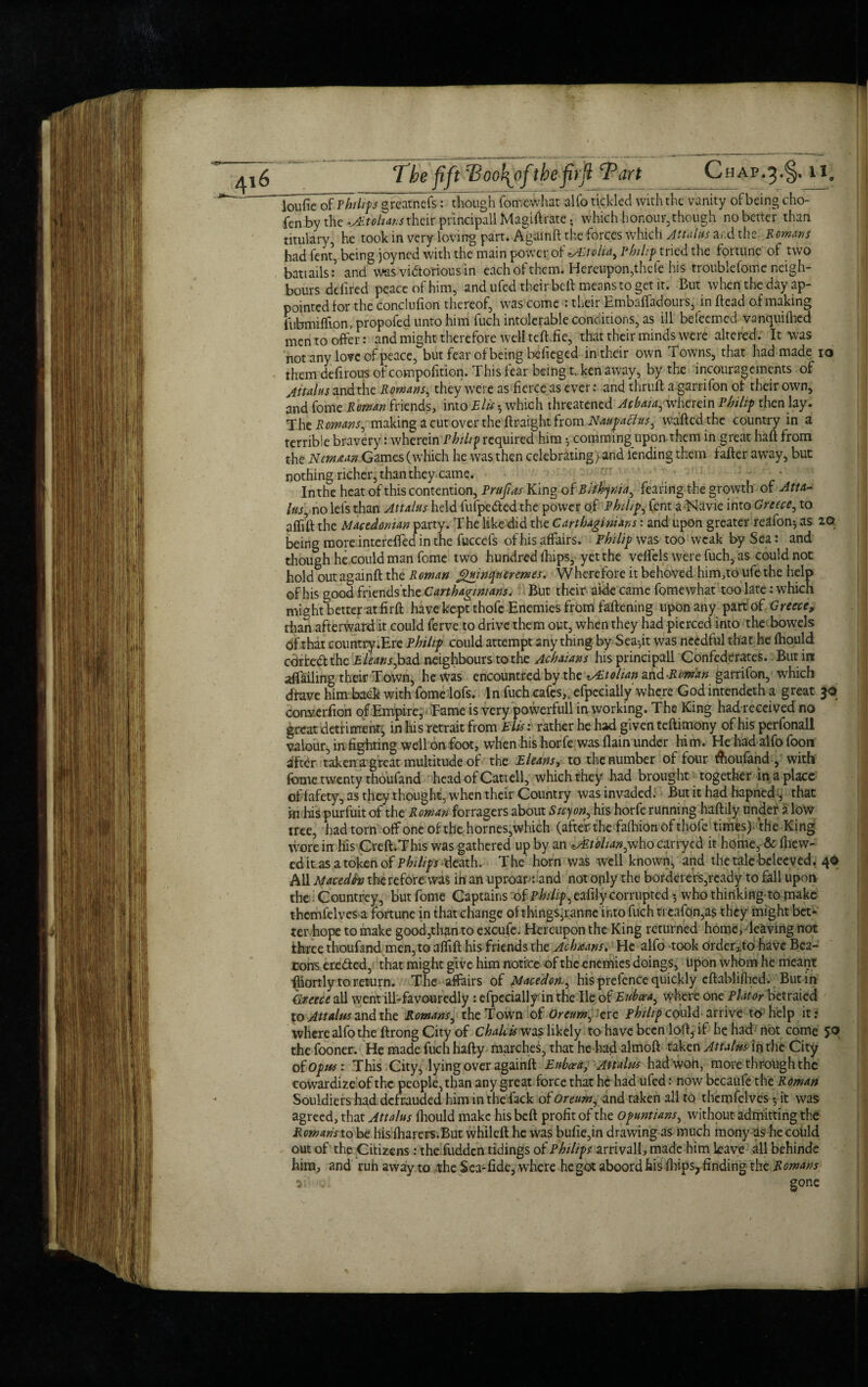 loufie of Philips ^reatnefsV though fomcvvhar alfo tickled with the vanity of being cho- fen by the *A£t oh ans their principall Magiftrate; which honour,though no better than titulary, he took in very loving part. A'gamft the forces which Attains ar.d the Romans had fent, being joyned with the main power of */EtoUay Philip tried the fortune of two battails:5 and was victorious in each of them. Hereupon,thele his troublefome neigh¬ bours defired peace of him, and ufed their bell: means to get it. But when the day ap¬ pointed for the conclufion thereof, was come : their Embaffadours, in Bead of making ihbmiffipn, propofed unto him fuch intolerable conditions, as ill befeemed vanquifticd men to offer: and might therefore well teft. fie, that their minds were altered. It was not any love of peace, but fear of being hefieged in their own Towns, that had made io them defirous of compofition. This fear being t.ken away, by the incouragements of jttalus and the Romans, they were as fierce as ever: and thruft a garrifon of their own, and fome Roman friends, into Elis h which threatened Acbaia, wherein Philip then lay. Tht Romans, making a cutover theftr sight from Naupaclus, wafted the country in a terrible bravery: wherein Philip required him •, comming upon them in great haft from the New tan Games (which he was then celebrating) and fending them latter away, but nothing richer, than they came. - In the heat of this contention, Rrufias King of Bifkynia, fearing the growth of Atta¬ ins^ no lei's than Attains held fufpeftedthe power of Philip fent a Navie into Greece, to afftft the Macedonian party. The like did the Carthaginians: and upon greater re^fon*, as 2© being more intcrefted in the fuccefs of his affairs. Philip was too weak by Sea: and though he could man fome two hundred {hips, yet the veftels were fuch, as could not hold out againft the Roman Jguinqnerernes. Wherefore it behoved him,to ufe the help of his good friends the Carthaginians; But t heir aide came fomewhat too late: which might better at firft have kept thofe Enemies from fattening upon any part of Greece, than afterward it could ferve to drive them out, when they had pierced into the bowels of that country.Ere Philip could attempt anything by Sea-,it was needful that he fhould carte# the Eleans,bad neighbours to the Achaians his principall Confederates. But in availing their Town, he Was encountred by the Italian and-Roman garrifon, which drave him back with fome lofs. In fuch cafes,, efpecially where God intendeth a great 30 converfion of Empire, Tame is very powerfull in working. The King had received no great detriment; in his retrait from Elis: rather he had given teftimony of his perfonall valour, in fighting well on foot, when his horfe was flain under him. He had alfo foon after taken a great multitude of the Eleans, to the number of four Aoufand , with fome twenty thoufand head of Cattell, which they had brought together in a place of fafety, as they thought, when their Country was invaded. But it had hapned j that in his purfuit of the Roman forragers about Sicyon, his horfe running haftily under a low tree, had torn off one of the homes,which (after the falhion of thofe times), the King wore in his Creft.This was gathered up by an tMtbhan,who carrycd it home, & (hew¬ ed it as a token of Philips death. The horn was well known, and the tale beleeved. 4© All Maced fa therefore was in an uproap: and not oply the borderers,ready to fall upon the Countrey, but fome Captains of pkiiif,afilf corrupted 5 who thinking'to make themfelves a fortune in that change of things^ranne into fuch ti eafon,as they might bet¬ ter hope to make good,than to excufe. Hereupon the King returned home, leaving not three thoufand men, to aflift his friends the Achaans. He alfo took order^to have Bea¬ cons cre#ed, that might give him notice of the enemies doings, upon whom he meant fhortly to return. The affairs of Macedon., his prefence quickly eftablilhed. Butin Greece all went ill-favouredly: efpecially in the lie of Euboea, where on e Plat or betraied to Attains and the Romans, the Town of Oreum, ere Philip co uld arrive to help it: where alfo the ftrong City of Chalcu was likely to have been loft5 if he had not come 50 thefooner. He made fuch hafty marches, that he had almoft taken Attains in the City of Opus : This City, lying over againft Euboea, Attains had won, more through the cowardize of the people,than any great force that he had ufed: now becaufe the Roman Souldiers had defrauded him in the fack of Oreum, and taken all to themfelves 5 it was agreed, that Attains fliould make his beft profit of the Opuntians, without admitting the Romans to be his fliarers.But whileft he was bufie,in drawing as much mony as he could out of the Citizens: the fudden tidings of Philips arrivall, made him leave all behinde him, and ruhawayto the Sea-fide, where he got aboordhis (hips, finding the Romans if .. . gone