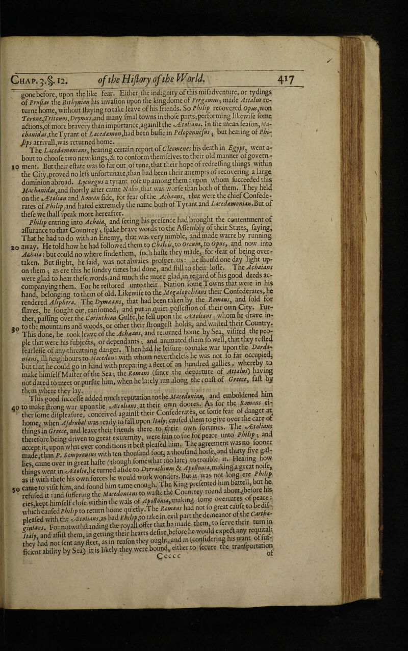 gone before, upon'the like fear. Either the indignity of this aiifadventure, or tydings of Prujias the Bithynian his invafion upon the kmgdome of Pergamw, made Attains re- turne home, without Haying to take leave of his friends. So Philip recovered Opus,won ToronefTritonosJOrymtts,and many fmal towns in thofe parts-performing likewife fome a<ftions,oi more bravery than importance,againft the zAstohans* in the mean featon,M^- chanidas .thcTytmt of Laccdemon,had been bufie in Peloponnefus. but hearing of Phi- /to* arrivall,was returned home. The Lacedemonians, hearing certain report of Cleomenes his death in Egypt, went a- bout to choofe two new kings,& to conform themtelves to their old manner ol govern- io ment. But their eftatc was fo far out of tune,that their hope of redrefling things within the City,proved no lefs unfortunate,than had been their attempts of recovering a laigc dominion abroad. Lycurgus a tyrant rofe up among them: upon whom fucceeded this Mac hanidas,and iliortly after came Nahis,that was wor fe than both of them. T hey held on the nAitoluin and Roman fide, for fear oftne Acheans, that were the chief Confede* rates of Philip j and hated extremely the name both of Tyrant and Lacedemonian.P>\xt of thefe we lhallfpeak more hereafter. . * Philip entring into Achaia, and feeing his prefence had brought the contentment or afTurance to that Countrey, fpake brave words to the Affembly of their States, faying. That he had to do with an Enemy, that was very nimble, and made vvarre by running 20 away. He told how he had followed them to chalets, to Orciim, to Opus, and now into Achaia: but could no where finde them, fuch hade they made, for Tear of being over¬ taken. But flight, he faid, was notalwaies profperous: he mould one day light up¬ on them ^ as ere this he fundry times had done, and fttll to their loffc. The Achaians were glad to hear thefe words-,and much the more glad,in regard of his good deeds ac¬ companying them. For he re If or ed unto their Nation fome Towns that we le in his hand, belonging to them of old. Likewife to the Megalopolitans their Confederates, he rendered A lip hera. The Bymeans, that had been taken by the Romans, and iold for (laves, he fought out, ranfomed, and put in .quiet poftemon of their own City. Fur¬ ther palling over the Corinthian Gulfe,he fell upon the z/htolians ? wnom he drave m- ao to the mountains and woods, or other their ft rouge ft holds, and wafted their Country. 5 This done, he took leave of the Acheans, and returned home by Sea vifited the peo¬ ple that were his fubjedts, or dependants • and animated them fo well, that they re ed fcarleflfe of anythreatning danger. Thenhad heleilure to make war upon the Darda- nians, ill neighbours to Macedon: with whom neverthelels He was not fo far occupied, but that he could go in hand with preparing a fleet of an hundred gallies, whereby to make himfelfMafter of the Sea^ the Romans (lince the departure of Atta us) not dared to meet or purfue him, vyhe.n he lately ran along the coaft of rcece, a y n Tliis good^ucce^ added much reputation tothe Macedonian, and emboldened him 40 to make ftrong war upon the ^tohans, at their own doores. As for t e * ther fome difpleafure, conceived againft their Confederates, or fome fear o danger at home, when Ajdruhal was ready to fall upon Italy•, caufed them to give over the care of things in Greece, and leave their friends there to their own fortunes. Thc.e^^ therefore being driven to great extremity, were fain to fue for peace unto Philipp and accept it, uponwhat ever conditions itbeft pleafed him. The agreemcm= made,than P. Sempromus with ten thoufand toot, a thoufand horfe and thirty five gal lies came over in great hafte (though fome what too late) to trouble; it. Heating how things went in ^Etolifht turned afidc to Dyrachutm & Apollom,makings great noi e, as if with thefe his own forces he would work wonders.But it was not long ere Philip cn came to vifit him and found him tame enough. The King prefented him battell but he. 5 refufed it: and fuffering the Macedonians to wafte the Countrey round about,.before his eies kept himfelfclofe within the wals of Apolloma, making tome overtures of peace:. return home quietly.The Romans rlcafed with the Jsttiuns,as had ehl/fjto take in evil part the demeanor ot the Canba ffiniats. For notwithftandmg the royall offer that he made them, to feive their turn // tli and aflift them in setting their hearts defire,before he would expedl any requi a . thev had no font any fleet, as in reafon they ought, and as (confidering his want ot fuf- they had not lent any:,..,vthcvvvcgbou„d, eitherto fecure the importation ficicnt ability by Sea) it is likely they Ccccc