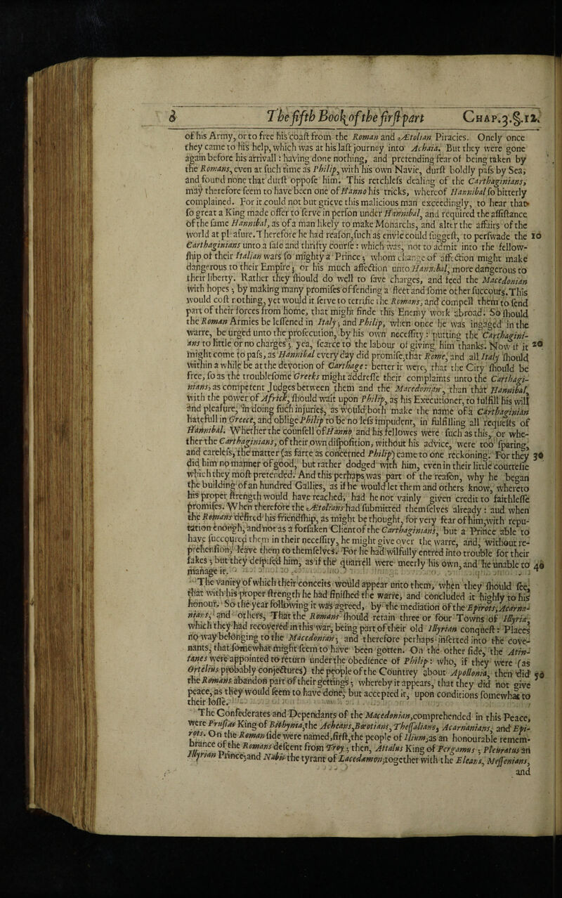 of his Army, or to free his coaftfrom the Roman and iAitolian Piracies. Onely once they came to his help, which was at his Iaft journey into Achaia. But they were gone again before his arrivall: having done nothing, and pretending fear of being taken by the Romans^evcn at fuch time as Philip, with his own Navie, durft boldly pafs by Sea, and found none that durft oppofe him. This rctchlefs dealing of the Carthaginians, ma'^ therefore feem to have been one of ftanno his tricks, whereof Hannibalfo bitterly complained. For it could not but grieve this malicious man exceedingly, to hear that* fo great a King made offer to ferve in perfon under Hannibal, and required the affiftance ofthe fame Hannibal, as of a man likely to make Monarchs, and alter the affairs of the world at pFafure.Therefore he had reafon,fuch as envie could fuggeft, to perfwade the io Carthaginians unto a falc and thrifty courfe: which was, not to admit into the fellow- fid p of their Italian wars fo mighty a Prince 5 whom change of affc&ion might make dangerous to their Empire j or his much affeftion umoHanmbal, more dangerous to their liberty. Rather they fhould do well to Eve charges, and feed the Macedonian with hopes *, by making many promifes of fending a fleet and fome other fuccoufs.This would coft r.othing, yet would it ferve to terrific the Romans, and compell them to fend part of their forces from home, that might finde this Enemy work abroad. So fhould the Roman Armies be leffencd in Italy-, and Philip, when once he was inga^ed in the warre, be urged unto the profccution, by his own neceffity: putting tht Carthagini- ans to little or no charges5 yea, fcarceto the labour of giving him “thanks. Now if it 20 might come to pafs, as Hannibal every day did promife.that Rome, and all Italy fhould within a while be at the devotion of Carthage: better it were, that the City fhould be free, foas the troublefome Greeks might addrefte their complaints unto the Carthagi¬ nians^ as Competent Judges between them and the Macedonian, than that Hannibal, With the power of Africk, fhould wait upon Philips as his Executioner, to fulfill his will and pleafure, in doing fuch injuries, aswouldboth make the name of a Carthaginian hatefull in Greece, and oblige Philip to be no lefs impudent, in fulfilling all requefts of Hannibal. Whether the counfell ofHanno and his fellowes were fuch as this, or whe- ihertheC^rM^/w^r, of their own difpofition, without his advice, were too fparinog and careleis, the'matter (as farre as concerned Philip) came to one reckoning. For they 30 did him no manner of good, but rather dodged with him, even in their little courtefie winch they moft pretended: And this perfiaps was part of the reafon, why he b?oan t^ie building of an hundred Gallics, as if he would let them and others know, wheieto his proper ftrength would hav.e reached, had he not vainly given credit to faithleffe promifes. When therefore the «y£tolianshad fubmitted themfelvcs already: aud when thp Romans defired his friendfhip, as might be thought, for very fear of him,with repu¬ tationenough, andhot as a forfaken Clientof the Carthaginians, but a Prince able to have luccouied them in their neceffity, he might give over the warre, and, without re- prehenfiony leave them to themfelvcs. For he had wilfully entred into trouble for their fakes *, but they delpifed him, as if the' quarrell were meerfy his own, and fie unable to 40 manage it.» uoc* dnoD.u . 0 •. „ j * ^;The vanity of which their conceits wotild appear unto them, when they ffiould fee that with his proper ftrength he had ftniffied the warre, and concluded it hi°hly to his honour. So the year following it was agreed, by- the mediation ofthe Epirots}Acarna- ntars^ and others, That the Romans fhould retain three or four Towns of Illyria which they had recover in this war, being part of their old Illyrian conqueft: Places no way belonging to the Macedonian • and therefore perhaps - inferred into the cove¬ nants, that fomewfiat might feem to have been gotten. On the other fide> the Atin- tanes were appointed to return under the obedience of Philip: who, if they were fas Ortelius probably conjectures) the people ofthe Countrey about Apollonia, then-did kq the Romansabandon part their getting^ whereby it appears, that they did not mve peace, as they would feem to have done.; but accepted it, upon conditions fomewhat to their Ioffe. - 0: ? ■ - av ... The Confederates and Dependants of the Macedonian,comprehended in this Peace, were Prufias King of Bitbyniayhe Acheans,Beeotians ,The(falian-s> Acamanians a ndEpi- rots. O n the Roman Ude were named,firft,the people of Ilium,as an honourable remem- °\the deficent from Troy . then, Attains King of Pergamus 5 Pleuratitsart y rmeejand Nab is the tyrant of Lacedawonyo^zthQX with the E leans, Mejfenians, ’J J 1 and