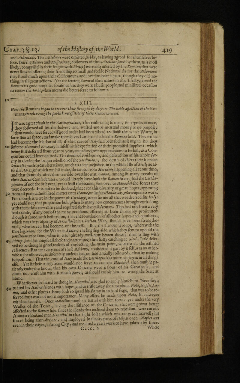 Chap. 3.§.13* and Athenians. The Sit o Hans were omitted,belike, as having agreed for xhcmfelves be¬ fore. But the E leans ana 1Meffenians, followers of the liStohanSjiand by them,as is mod likely, comprifed in their league with Philip) were alfo inferred by the Romans-,that were never flow in offering their friend (hip to l mall and feeble Nations. As for the Athenians: they flood much upon their old honour 5 and loved to bear a part, though they did no¬ thing,in all great addons. Yet the fetting down of their names in this T reaty/erved the Romans to good purpofe: forafmuch as they were a bufie people,and minifired occafion to renew the War,when means did better-ferve to follow it. §. XIII. How the Romans begarH 0 recover their firength by degrees She noble affection of the Ro- mans,*# relieving thepublick neceffities of their Common-weal. IT was a grearfault in the Carthaginians, that embracing fo many Enterprifes at once, they followed all by the halves: and wafted more men and money to no purpofe, than would have ferved (if good order had been taken) to finifhthe whole Warre, in farre fhorter fpace 5 and make themfeives Lords of all that the Romans held. This errour had become the Iefs harmful!, if their care of Italy had been fuch as it ought. But they 20 buffered to weary himfelf with expectation of their promifed (applies: which beino ftill deferred from year to year, caufed as great opportunities to be loft, as a Con- querour could have defired. The death of Pofihtmius, and definition of his whole Ar¬ my in Gauie; the begun rebellion of the Sardinians ♦ the death of Hiero their friend in Sjracufe ; with great alterations, much to their prejudice, in the whole Ifle of Sicily as al¬ fo that War,of which we laft fpake,threatned from Macedon5 happening all at one time; and that fo nearly after their terrible overthrow at Cannot^ among fo many revolts of their Italian Confederates; would utterly have funk the Roman State • had the Cartha¬ ginians, if not the firft year, yet at leaft the fecond, Tent over to Hannibal the forces that were decreed. It is not to be doubted,that even this diverfity of great hopes, appearing 30 from all parts,adminiftred matter unto Hanno,or fuch asHanno was,whereupon to work. Tor though it were in the power of Carthage, to perforate all that was decreed for Italy: yet coukfnot that proportion hold,when fo many new concurrences brought each along with them their new care; and required their feverall Armies. This had not been a very bad excufe, if any one of the many occafions offered had been throughly profecuted: though it flood with beft reafon, that the foundation of all other hopes and comforts , which was the prolperity oiHannibal in his Italian War, fliould have been (Lengthe¬ ned. whatfoever had become of the reft. But the (lender Troups, wherewith the Carthaginians fed the Warre in Spain-, the lingring aide which they Cent to uphold the Sardinian rebellion, when it was already well-near beaten down-, their triflng with 40 Philip • and famongft all thefe their attempts) their hafty catching at Sicil: tittle deser¬ ved to be thought good reafor.s of negledling the main point, whereto all the reft had reference. Rather eveiy one of thefe Actions, confldered a part by it felf,was no other- wife to be allowed, as difcreetly undertaken,or fubftantially followed • than by making fuppofition. That the care of Italy made the Carthaginians more negligent in all things elfe. Yet if thefe allegations would not ferve to content Hannibal, then muft he pa¬ tiently endure to know, that his own Citizens were jealous of his Greatnefje, and durft not truft him with fo much power, as fliould enable him to wrong the State at Whatfoever he heard or thought, Hannibal was glad to apply him felf to Necefiity 5 to feed his Italian friends with hopes5and to trifle away the time about Nola,Naples,Cu. m* and other places: being loth to fpend his Army in an hard itege, that was to be re- ferved for a work of more importance. Many offers he made upon Nola, butalwayes with bad fadnefs. Once Marccllus fought a battel with him there ; yet under the very Walks of the Town; having the afliftance or the Citizens, that wete grown better affe&ed to the Roman fide, fince the Heads that inclined them to rebellion, were cut oft. AboutathoulandmenH^/wA*/ in that fight loft: which was no great marvell;his forces being then divided, and impioyed in fiindry pans of Imjat once. N<tplesms even in thofe dayes, a ftrong City; and required a years work to have taken it t>y force. Ccccc 2 Where !