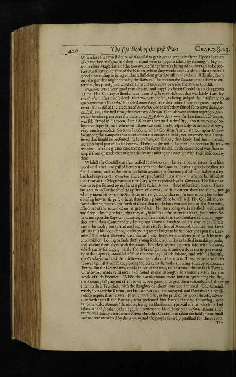 ' ■ Wherefore the earneft defire of Hannibalto get it,was alvvayes fruftrate.Upon the town of Cttma they of Capua had their plot,and were in hope to take it by cunning. They fent to the chief Magiftrates of the Cumans, defiring them (as being alio Camparis) to be pre- fent at a folemnc facrifice of the Nation, where they would confult about their generall good: promifing to bring thither a fufficient guard,to affure the whole Affembly from any danger that might come by the Romans.This motion the Cumans made ihew to en¬ tertain -j but privily fent word of all to T.Sempronius Gracchus the Roman Conful. Gracchus was a very good man ofwar, ana happily chofen Conful in fo dangerous atime. His Colleague fhould have been Pojlbnmius Albinus, that was lately /lain by theGaulcs: after whofe death Marcellus was chofen, as being judged the fhteftmanto 16 encounter with Hannibal. But the Roman Augures either found fome religious impedi¬ ment that nullified the election of Marcellus ; or at leaft they fained fo to have done,be-, caufe this wjsthe firft time,thatever two Plebeian Confuls were chofen together. Mar- cellus therefore gave over the place•, and cjKFabius Maximus,the late famous Di&ator, was fubftituted in his room. But Fabius was detained in the City, about matters of re¬ ligion or fuperftiiion: wherewith Rome was commonly, efpecially in times of danger, very much troubled. So Gracchus done, witha ConfularArmy, waited upon Hanni¬ bal among the Campans: not able to meet the enemy in field 5 yet intentive to all occa- fions,that fhould be prefented. The Volones, or Slaves, that lately had been armed, were no fmall part of his followers. Thefe and the reft of his men, he continually trai- 26 ned: and had not a greater care,to make his Army skilfull in the exercifes of war,than to keep it from quarrels that might arife by upbraiding one another with their bafe condi¬ tions. Whileft the Confull was thus bufied at Linternum, the Senators of CttntA fent him word of all that had paffed between them and the Capuans. It was a good occafion to flefh his men, and make them confident againft the Enemie *, of whom hitherto they had bad experience. Gracchus therefore put himfelf into Cumae: whence he iffued at filch time, as the Magiftrates of that City were expe&ed by the Campans. The Sacrifice was to be performed by night, at a place called Hama: three miles from Cum a. There lay Marius A If us the chief Magiftrate of Capua, with fourteen thoufand men 5 not 36 wholly intent either to the Sacrifice, or to any danger that might interrupt it^ but rather deviling how to furprife others, than fearing himfelf to be affailed. The Conful there¬ fore,fuftering none to goe forth of Cum a,that might bear word of him to the Enemies, iffued out of the town, when it grew dark: his men being well refrefhed with meat and fleep, the day before, that they might hold out the better in this nights fervice. So he came upon the Capuans unawares, and flew more than two thoufand of them, toge¬ ther with their Commander, lofing not above a hundred of his own men. Their camp he took* but tarried not long to rifle it, for fear of Hannibal^ who lay not farre off. By this his providence,he efcaped a greater loisathan he had brought upon the Ene¬ mies. For when Hannibal was informed how things went at /faw*,forthwith he mar- 40 died thither: hoping tofinde thofeyoung fouldiers,and Haves,bufied in making fpoile, and loading themfelves with the booty. But they were all gotten fafe within Cum a- which partly for anger, partly for defire of gaining it, and*partly at the urgent entrea¬ ty ol the Capuans, Hannibal affailed the next day. Much labour, and with ill fucceffc, the Carthaginians and their fellowers fpent about this town. They raifed a wooden Tower againft it-,which they brought clofe unto the wals 5 thinking thereby to force an Entry. But the Defendants, on the infide of the wall, raifed againft this an high Tower; whence they made refiftance, and found means at length to confume with fire the work of their Enemies. While the Carthaginians were bufiein quenching the fire, the Romans, Tallying out of the town at two gates, charged them valiantly,and drave 50 them to their Trenches, with the flaughter of about fouiteen hundred. The Confull wifely founded the Rctrait, ere his men were too far engaged, and Hannibal in a readi- nefsto requite their fervice. Neither would he, in the pride of his good fuccefs, adven¬ ture forth againft the Enemy; whq prefented him battell the day following, near unto the wals. Hannibal thcreiove, feeing no likelihood to prevail in that which he had taken in hand, brake up the fiege, and returned to his old camp at Tifata. About thefe times, and fliortly after, when Fabius the other Confull had taken the field; fome fmall towns were recovered by the Romans ^and the people feverely puniihed for their revolt. The