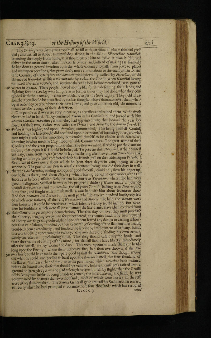 The Carthaginian Army was too (mail, to fill with garrifons all places that had yeeL ded •, and withall to abide (as it mull do) ftrong in the field. Wherefore Hannibal) attending the fupply from home, that fhould enable him to ftrike at Rowe it felf, was- driven in the meantime to alter his courfe ofwartand,inftead of making (as formerly he had done) a general invafion upon the whole Country,to paffe from place to place* and wait upon occaftons, that grew dayly more commodious to the enemy,than to him . The Country of the Htrpwes and Sammies was grieVoufly wafted by Marcellas^ in the abfence of Hannibal: as alfo was Campania,by Fabius the Cortful-,when Hannibal having followed Marcellas to Noand received there the lofl'e before mentioned, was gonet6 jo winter in Apulia. Thefe people (hewed not the like fpirit in defending their lands, and fighting for the Carthaginian Empire,as in former times they had done,when they con¬ tended with the Remans, in their own behalf, to get the Sovereignty. They heldittea- fon,that they (hould be pi ote&ed by fuch as thought to have dominion over themrwher- by at once they overburdened their new Lords ^ and gave unto their old, the more eafik means to take revenge of their defe&ion. The people of Rome were very intentive, as neceflity conftraincd thefn,to' the work that they had in hand. They continued Fabuts in his Coftlulihip rand joyned with hifii Marcus Claudius Marcellas • whom they had appointed unto that honour the year be¬ fore. Of thefe two, Fabius was called the Shield: and Mm cell us the Roman Sword. In '20 Fabius it was highly, and upon juft reafon, commended. That being himfelf Conful; and holding the Election,he did not ftand upon nice points of formality, or regard what men might think of his ambition, but cauled himfelf to be chofen with Marcellus j knowing in what need the City flood of able Commanders. The great name of thefe Confuls, and the great preparations which the Romans made, ferved to put the Campans in fear , that Capua it felf lhould be befieged. To prevent this, Hannibal, at their earned entreaty, came from Arpi: (where he lay, hearkening after newes from Farentum) and, having with his prefence comforted thefe his friends, fell on the hidden upon Pate oh, 1 Sea-town of Camp am a •, about which he fpent three dayes in vain, hoping to havk wonneit. The garrifon in Puteoliwas fix thoufand ftrong: and did their duty fo well, |. w,0 that the Carthaginian, finding no hope of good fucceffe, could only fhew his anger up- 3 on the fields there, and about Naples which having done,and once more (withas ill fucceffe as before) affiiiled Nola^ he bent his courfe to Farentum: wherein he had very great intelligence. Whileft he was in his progreffc thither *, PI anno made a journey aoainft Beneventum rand F. Gracchus, the laft years C onful, halting from Nucena. met him there *, and fought with him a battell. Hanno had with him about feventeen thou- fand foot^Brutians and Lucans for the moft partrbefides twelve hundred horfeyvery feW of which were Italians 0 all the reft, Numidtans and Moores. He held the Roman work four hours ere it could be perceived to which fide the vi<5tory Would incline. But Grac¬ chus his fouldiers,which were all (in a manner) the late-armed flaves,had received froni 40 their Generali a peremptory denunciation, That this day or never they rauft purchafe their liberty, bringing every man for price thereof, an enemies head. The fiveet reward of liberty was fo greatly defired,that none of them feared any danger in earning itrhow- beit that vain labour, impofed by their Generali, of cutting off the flain enemies heads^ troubled them exceedingly •, and hindred the fervice by imployment of fo many - hands in a work fo little concerning the victory. Gracchus thcrefote finding his oWn eiroji, wifely corrected it: proclaiming aloud. That they lliould caft away the heads, and (pare the trouble of cutting offany more -, for that all fhould have liberty immediately after the battell, if they wonnethe day. This encouragement made them run head- long upon the Enemy •, whom their defperate fury had foon overthrown, if the Rq- \ co man horfe could have made their part good againft the Numidian. But though Hanno did what he could, and preffed fo hard upon the Romans battell, that four thoufand of the flaves (for fear either of him, or of the punifhment which Gracchus hadthreatned before the battell unto thofe that fhould not valiantly behave thcmfelves) retired unto a ^round of ftrength; yet was he glad at length to fave himfelf by flight,when the Groflc Sf his Army was broken •, being unable to remedy the Ioffe. Leaving the field he waj accompanied by no more than two thoufand, moft of which were horle 5 all the reft were either flain or taken. The Roman Generali gave unto all his Souldiersthat reward of liberty which he had proofed: but unto thofe four thoufand, which had recoyled 3 Ccccc 3 vintcf