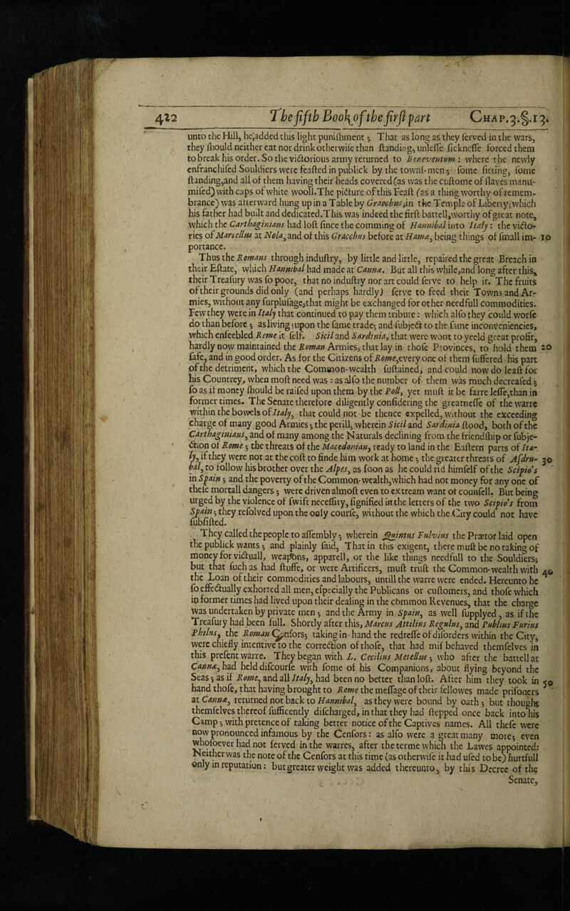 4*2 The fifth Boo{ofithe fir ft fart Chap.^.i ^ unto the Hill, headed this light punilhment * That as long as they ferved in the wars, they fhould neither eat nor drink otherwile than ftanditjg, unlefle fickneffe forced them to break his order. So the victorious army returned to Beneventum: where the newly enfranchifcd Souldiers were feafted in publick by the town!-men 5 fomc fitting, fome ftanding,and all of them having their heads covered (as was the cuftome of (laves manu- mifed) with caps of white wooll.The picture of this Feaft (as a thing worthy of remem¬ brance) was afterward hung up in a Table by Gracchus^n the Temple of Liberty^ which his father had built and dedicated.This was indeed the firft battelljworthy ofgreat note, which the Carthaginians had loft fince the commmg of Hannibal into Italy: the victo¬ ries of Marcellus at Nola} and of this Gracchus before at Hama, being things of fmall im- 10 portance. Thus the Romans through induftry, by little and little, repaired the great Breach in their Eftate, which Hannibal had made at Canm. But all this while,and long after this, their Treafury was fo poor, that no induftry nor art could ferve to help it. The fruits of their grounds did only (and perhaps hardly) ferve to feed their Towns and Ar¬ mies, without any furplufage;that might be exchanged for other needfull commodities. Few they were in Italj that continued to pay them tribute: which alfo they could worfe do than before * asliving lupon the fame trade*, and fubjeCl to the fame inconveniencies, which enfeebled Rome it fell. Skil and Sardinia, that were wont to yeeld great profit, hardly now maintained the Roman Armies, that lay in thofe Provinces, to hold them 20 fafe, and in good order. As for the Citizens of Rome,zvcry one of them fuffered his part of the detriment, which the Common-wealth fuftained, and could now do leaft for his Countrey, when moft need was : as alfo the number of them was much decreafed 5 fo as it money fhould be raifed upon them by the Poll, yet muft it be farre lefle,than in former times. The Senate therefore diligently confidering the gi eatnefte of thewarre within the bowels of Italy, that could not be thence expelled, without the exceeding charge of many good Armies * the periil, wherein Sicil and Sardinia flood, both of the Carthaginians, and of many among the Naturals declining from the friendfhip or fubje- Gtion ol Rome * the threats of the Macedonian, ready to land in the Eaftern parts of It dr h5 if they were not at the coft to finde him work at home •, the greater threats of Afdm- 30 to follow his brother over the Alpes, as foon as he could rid himfelf of the Scipids in Spain 5 and the poverty ofthe Common-wealth,which had not money for any one of thefe mortall dangers * were driven almoft even to extream want ot counfcll. But being urged by the violence of fwift neceflity, iignifkd in the letters of the two Scipids from Spain * they refolvcd upon the only courfe, without the which the City could not have fubfifted. They called the people to affembly* wherein guintus Fnlvius the Pnetor laid open the publick wants *, and plainly faid. That in this exigent, there muft be no taking of money for vidluall, weaj^bns, apparell, or the like things needfull to the Souldiers* but that fuchas had ftuffe, or were Artificers, muft truft the Common-wealth with 4© the Loan of their commodities and labours, untill the warre were ended. Hereunto he foeffedually exhorted all men, efpecially the Publicans or cuftomers, and thofe which in former times had lived upon their dealing in the common Revenues, that the charge was undertaken by private men * and the Army in Spain, as well fupplyed , as if the Treafury had been full. Shortly after this, Marcus Attilius Rcgulus, and rubkus Farms philusy the Roman (priors*, taking in hand the redrefle of diforders within the City, were chiefly intentive to the correction of thofe, that had mif behaved themfelves in this prefent warre. They began with L. Cecilius Metellus * who after the battellat Cannn, had held difeourfe with fome of his Companions, about flying beyond the Seas*, as if Rome, and all Italy, had been no better than loft. After him they took in 5© hand thofe, that having brought to Rome the meflage of their fellowes made prifoners at Canme, returned not back to Hannibal, as they were bound by oath * but thought themfelves thereof fufficently difeharged, in that they had ftepped once back into his Camp *, with pretence of taking better notice ofthe Captives names. All thefe were now pronounced infamous by the Cenfors: as alfo w7ere a great many more* even whofoever had not ferved in the warres, after the terme which the Lawes appointed: Neither was the note of the Cenfors at this time (as otherwile it had ufed to be) hurtfull only in reputation: but greater weight was added thereunto, by this Decree of the . , Senate,