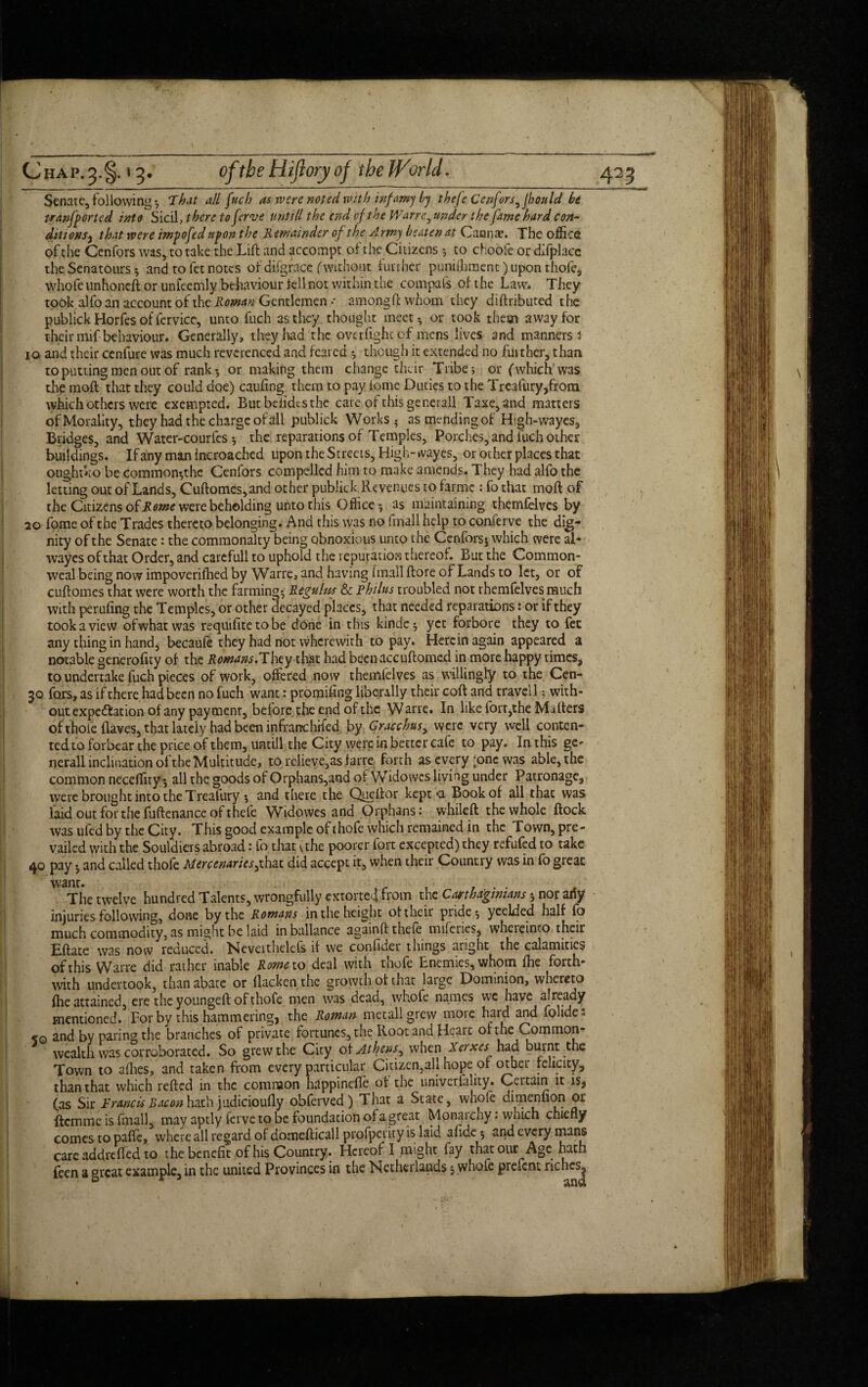 (Jhap.3-§. *3- of the Hiftoryof theJVorld. 423 Senate, following ; Th.it all fuch as were noted with infamy by thefe Cenfors^ fhould be transported into Sicil, there toferve untill the end vf the Wane, under the fame hard con- ditionsy that were impofed upon the Remainder of the Army beaten at Ganna?. The office of the Cenfors was, to take the Lift and accompt of the Citizens ; to choofe or dxfplacc the Senators 5 and to fet notes of di(grace (without further puniffiment) upon thofe, whole unhoneft or unfeemly behaviour fell not within the compafs of the Law. They took alfo an account of the Roman Gentlemen * amongft whom they diftributed the publickHorfesoffervice, unto fuch as they thought meet-, or took them away for their mif behaviour. Generally, they had the overfightof mens lives and manners 3 io and their cenfure was much reverenced and feared though it extended no further, than to putting men out of rank-, or making them change their Tribe; or (which'was the moft that they could doe) caufing them to pay lome Duties to the Treafury,from which others were exempted. Butbeiidcsthe care of this generall Taxe,and matters of Morality, they had the charge of all publick Works 5 as mending of Htgh-wayes, Bridges, and Water-courfes; the reparations of Temples, Porches, and fuch other buildings. If any man incroached upon the Streets, High- ivayes, or other places that oughtko be common-,the Cenfors compelled him to make amends. They had alfo the letting out of Lands, Cuftomes, and other publick Revenues to farmc : fo that moft of the Citizens of Rome were beholding unto this Office; as maintaining themfelves by 20 fome of the Trades thereto belonging. And this was no fmall help to conferve the dig¬ nity of the Senate: the commonalty being obnoxious unto the Ccnforsj which were al- wayes of that Order, and carefull to uphold the reputation thereof. But the Common¬ weal being now impoverished by Warre, and having fmall ftore of Lands to let, or of cuftomes that were worth the farming; Regulus & Philus troubled not t hemfelves much with perilling the Temples, or other decayed places, that needed reparations: or if they tookaview ofwhatwas requifitetobe done in this kinde; yet forbore they to fet any thing in hand, becaufe they had not wherewith to pay. Herein again appeared a notable generofity of the Romans.They that had been accuftomed in more happy times, to undertake fuch pieces of work, offered now themfelves as willingly to the Cen- 30 fo.rs, as if there had been no fuch want: promising liberally their coft and travel 1; with¬ out expectation of any pay menr, before the end of the Warre. In like fort,the Mu Iters of thofe (laves, that lately had been infrarcchifed by Gracchus, were very well conten¬ ted to forbear the price of them, untill the City were in better cafe to pay. In this ge- nerall inclination of the Multitude, to relieve, as farre forth as every ;onc was able, the common neceffity; all the goods of Orphans,and of Widowcs living under Patronage, were brought into the Treafury ; and there the Queftor kept >a Book of all thac was laid out for the fuftenance of thefe Widowes and Orphans: whileft the whole flock was ufed by the City. This good example of thofe which remained in the Town, pre¬ vailed with the Souldiers abroad: fo that (the poorer fort excepted) they refufed to take 40 pay; and called thofe Mercenaries^that did accept it, when their Country was in fo great Want. , r The twelve hundred Talents, wrongfully extorted from the Carthaginians; nor any injuries following, done by the Romans in the height of their pride; yeelded half fo much commodity, as might be laid inballance againft thefe naileries, whereinto their Eftate was now reduced. Neveithelefs if we confidei things aright the calamities of this Warre did rather inable Rome to deal with thofe Enemies, whom fhe forth¬ with undertook, than abate or flackenthe growth of that large Dominion, whereto fhe attained, ere the youngeft of thofe men was dead, whofe names we have already mentioned.’For by this hammering, the Roman met all grew more hard and fplide s <0 and by paring the branches of private fortunes, the Root and Heart of the Common¬ wealth was corroborated. So grew the City of Attyens^ when Xerxes had burnt the Town to allies, and taken from every particular Citizen,all hope of other felicity, than that which refted in the common happineffe of the universality. Certain it is, (as Sir Francis Bacon hath judicioufly obferved) That a State, whole dimennon or Item me is fmall, may aptly ferve to be foundation of a great Mpnaichy. which chiefly comes to paffe, where all regard of domefticall profperity is laid afide; and every mans care addrefled to the benefit of his Country. Hereof I might fay that our Age hath feen a great example, in the united Provinces in the Netherlands; whole present riches.