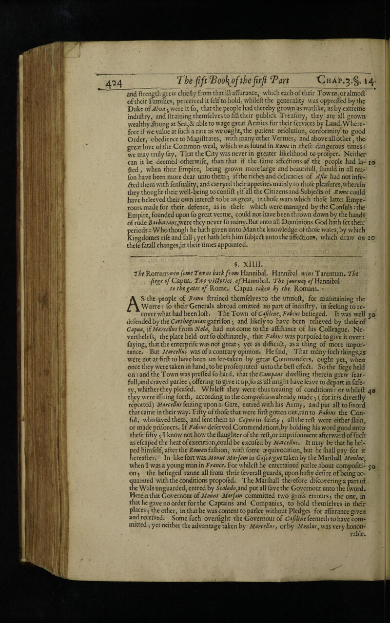 \ 424 The fift Tjool\ofthefirft Tart Chap.^.^, 14. and ftrength grew chiefly from that ill affurance, which each of their T owns,or aimoft of their Families, perceived it felfto hold, whileft the generality was opprcffed by the Duke of Aha • were it fo, that the people had thereby grown as warlike, as by extreme induftry, and draining themfelves to fill their publick Treafury, they are all grown wealthy ,ftl ong at Sea,& able to wage great Armies for their Cervices byLand.Where- foreifwe value at fuch a rate as we ought, the patient refolution, conformity to good Order, obedience to Magiftrates, with many other Vertues, and above all other, the- great love of the Common-weal, which was found in Rome in thefe dangerous times: we may truly fay, That the City was never in greater likelihood toprofper. Neither can it be deemed otherwife, than that if the fame affe&ions of the people had la- io fted, when their Empire, being grown more large and beautifull, fhould in all rea- fon have been more dear unto them; if the riches and delicacies of Afia had not infe- &ed them with fenfuality, and carryed their appetites mainly to thofe pleafures,wherein they thought their well-being to confift 5 if all the Citizens and Subjects of R owe could have beleeved their own intereft to be as great, in thofe wars which thefe latter Empe- rours made for their defence, as in thefe which were managed by the Confuls: the Empire, founded upon fo great vertue, could not have been thrown down by the hands of rude Barbarians, were they never fo many.But unto all Dominions God hath fet their periods: Who though he hath given unto Man the knowledge ofthofe waies,by which Kingdoraes rife and fall; yet hath left him fubjeft unto the affe&ioiw, which draw on 20 thefe fatall changes,in their times appointed. §. XII1I. Tht Romans win feme Towns back from Hannibal. Hannibal wins Tarentum. The. fiege of Capua. Two victories o/Hannibal. The journey of Hannibal to the gates of Rome. Capua taken by the Romans. ♦ AS the people of Rome {trained themfelvesto the utmofl, for maintaining the Warre: fo their Generals abroad omitted no part of induftry, in feeking to re¬ cover what had been loft. The Town of Cafilme, Tabuts befieged. It was well 30 defendedbythe Carthaginian ganifon-, and likely to have been relieved by thofe of Capua, [{Marcellas from Nola, had not come to the afliftance of his Colleague. Ne- verthelefs, the place held out fo obftinately, that Fabins was purpofed to give it over: faying, that the enterprife was not great-, yet as difficult, as a thing of more impor¬ tance. But Marce/lus was of a contrary opinion. Hefaid, That many fuch things,as were not at firft to have been under-taken by great Commanders, ought yet, when once they were taken in hand, to be profequuted unto the beft effect. So the {iege held on: and the Town was prefled fo hard, that the Campans dwelling therein grew fear- full,and craved parlee ^ offering to give it up,fo as all might have leave to depart in fafe- ty, whither they pleafed. Whileft they were thus treating of conditions: orwhileft 40 they were iffuing forth, according to the compofition already made 5 ( for it is diverfly repotted) Marcellus feizing upon a- Gate, entred with his Army, and put all to (word that came in their way. Fifty of thofe that were firft gotten outran to Fabius the Con- ful, who faved them, and fent them to Capua in fafety ; all the reft were either flain, or made prifoners. If Fabius deferved Commendations,by holding his word good unto thefe fifty $ I know not how the (laughter of the reft,or imprifonnaent afterward of fuch as efcaped the heat ofexecution,could be excufed by Marcellus. It may be that he hel¬ ped himfelf, after the ROman fafhion, withfome equivocation, but he fhall pay for it hereafter. In like fort was Mount Marfam in Gafco:gne taken by the Marfhall Monluc, when I was a young man in France. For whileft he entertained parlee about compofiti- jo on; the befieged ranne all from their feverall guards, upon hafty defire of being ac¬ quainted with the conditions propofed. TheMarlhall therefore difeoveringapartof the Wals unguarded, entred by Scalado,and put all fave the Governour unto the fword. Hereinthat Governour of Marjam committed two grofs errours; the one, in that he gave no order for the Captains and Companies, to hold themfelves in their places ^ the other, in that he was content to parlee without Pledges for affurance given and received. Some fuch overfight the Governour of Cafltne feemeth to have com¬ mitted yet neither the advantage taken by Marcellus, or by Monluc, was very honou¬ rable.