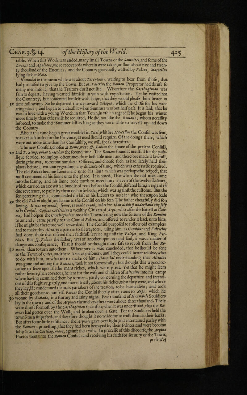 Ch a p. 3. §. 14. of the Hijlory ofthe World. rable. When this Work was ended,many fmall Towns ot the Samnites, and fome of the Lucans and Apulians,we re recovered : wherein were taken,or (lain about five and twen¬ ty thoufand of the Enemies 4 and the Country grievoufiy wafted by Fabitts., Marceltus lying fickat Nola. Hannibal in the mean while was about Tarentum • waiting to hear from thofe, that had promifed to give up the Town. But M. Valerius the Roman Propretor had thruft fo many men into it, that the Traitors durft not ftir. Wherefore the Carthaginian was fain to depart, having wearied himfelf in vain with expe&ation. Yet he wafted not the Countrey, but contented himfelf with hope, that they would plcafe him better in 10 time following. So he departed thence toward Salapia: which he chcjfefor his win- tring place 5 and began to viduall it when Summer was but half paft, It is faid, that he was in love with a young Wench in that Town,in which regard if he began his winter more timely than otherwife he required. He did not like the Romans; whom neceffity inforced5to make their Summer laft as long as they were able to travell up and down the Country. About this time began great troubles in 5/V/7,whither Marctllus the Conful was fent, to take fuch order for the Province, as needihould require. Of the doings there, which wore out more time than his Confulihip, we will fpeak hereafter.^ The new Confuls,chofen at Rome, were <p_Fabius the fonr.e ot the prefent Conful), 20 and F. Sempronius Gracchus the fecond time. The Romans found it needfull for the pub- lique fcrvice, to imploy oftentimes their beft able men: and therefore made it lawful!, during the war, to recontinue their Officers, and choofe fuch as had lately held their places before without regarding any diftance of time, which was otherwife required. The old Fabitts became Lieutenant unto his fon: which was perhaps the refped,thac moft commended his fonne unto the place. It is noted, That when the old man came into the Camp, and his fonne rode forth to meet him: eleven of the twelve Lidors, which carried an axe with a bundle of rods before the Conful,fuffered him,in regard of due reverence, to pafte by them on horfe-back, which was againft the cuftome. But the fon perceiving this, commanded the laft ol his Lidors to note it: who thereupon bade a0 the old Fab ms alight, and come to the Conful on his feet. The father chearfully did fo 5 faying. It was my mind, fonne, to make try all, whether thou diddeji underjl and thy felf to be Cmful. Cap us eAltinius a wealthy Citizen of Arpt, who after the battell at Can¬ tu, had holpen the Carthaginian into that Town,feeing now the fortune of the Romans to amend •, came privily to this Conful Fabitts, and offered to render it back unto him> if he might be therefore well rewarded. The Conful purpofed to follow old examples 1 and to make this Altinms a pattern to all traytors 4 ufing him as Camillas and Fabricius had done thofe that offered their faithfull fervice againft the Falifci, and King Pyr¬ rhus. But cpFabius the father, was of another opinion: and faid, it was a matter of dangerous confequence, That it ftiould be thought more fafe to revolt from the Ro- 40 mans than to turn unto them. Wherefore it was concluded, that heihould be lent to the Town of Calts, andthere kept as prifoner •, untill they could better refolve,what to do with him, or what life to make of him. Hannibal underftanding that Altimus was gone and among the Remans, took it not forrowfully but thought this a good oc- cafion to feize upon all the mans riches, which were great. Yet that he might feem rather fevere,than covetous,he fent for the wife and children of Altinius into his camp: where having examined them by torment, partly concerning the departure and intenti¬ ons of this fugitive,partly,and more ft r idly, about his riches,\yhat they were,and where they lay,He condemned them,as partakers of the treafon, to be burnt alive •, and took all their goods unto himfelf. Fabius the Conful ihortly afteq came to Arpi: which he 50 wonne by Scalado, in a ftormy and rainy night. Five thoufand of HanmbalsSoxA&ftts * lay in the town •, and of the Arpines thcn\\c\vcs,there were about three thoufand. Thcle were thruft formoft by the Carthaginian Garnion-,when it was underftood, that the Ro~ mans had gotten over the Wall, and broken open a Gate. For the Souldieis held the townf- men iufpeded^ and therefore thought it no wifdomc to truft them at their backs. But after fome little rcfiftancc, the Arpmes gave over fight,and entertained parley with the Romans : protefting,that they had been betrayed by their Princes-.and were become fubjed to the Carthaginians, againft their wils. In procefle of this difcourfe,the Arpine Praetor went unto the Roman Conful: and receiving his laith for fecurity of the Town, prefent^