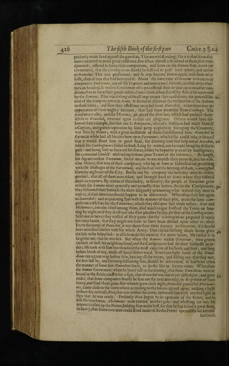 prefently made head againft the garrilon. This notwithftanding, like it is that Elanmhais men continued to make good refiftance.For when almoft a thou land ofthem,that were Spaniards, offered to leave their companions, and fcrve on the Remans fide, it was yet covenanted, that the Carthaginians faoxAA be differed to paffc forth quietly,and return to Hannibal. This was performed : and fo Jr pi became Roman again, with little other Ioffe, than of him that had betrayed it. About the fame time Chternum w is taken oy Sempronius Tnd it anus, one of the Praetors: and unto Crmis Euhius,another oi the Prte- tors,an hundred & twelve Gentlemen of Capua offered their fervice-.upon no,other con¬ dition,than to have their goods reflored unto them,when theirCity fhouid be recove-red by the Romans. This was a thing of fmall importance : but conftdering the generall ha- jo tred of the Camp an s towards Rome, it ferved to difeover the inclination of the Italians in thofe times ^ and how their affedlions recoylcd from Hannibal, when there was no appearance of thoi’e mighty fuccours, that had been promifed from Carthage. The Confentwcs alfo, and the Thnnnts^ people of the Rntuans, which had yeelded them- felves to Hannibal^ returned again to their old allegiance. Others would have fol¬ lowed their example, but that one L. Fowpomus, who of a Publican had made himfelf a Captain, and gotten reputation by fome petty exploits in forraging the Countrey, was flam by Hanno • with a great multitude of thole that, followed him. Hannibal'In the mean while had all his care bent upon Tarentum which it he could take, it feemed that it would ftand him in good ftead, for drawing over that help out of Maudon, 20 which his Carthaginians failed to fend. Long he waited, ere lie could bring his defire to pafs: and being loth tohazzard his forces,where he hoped to pievailby intelligence ^ He co ntented himfelf with taking in fome poor Towns of the Sdentines. At length, his Agents within Tarentum, found means to accomplifti their pur pole, and his wilh. One Fhtleas, that was of their confpiracy, who lay at Rome as Embaffadour, pradtifirig with the Hoftages of the Ear entities, and fuch as had the keeping of them, conveighed them by night out oft he City. But he and his company the next day were fo clofely purfutd, that all of them were taken, and brought back to lime where they buffered death as tray tors. By reafon of this cruelty, orfeverity, the people of Tarentum grew to hate the Romans more generally and earneftly than before. As for the Confpirators, they followed their bufinefs the more diligently as knowing what reward they were to expect, if their intention fhouid happen to be difeovered. Wherefore they fent again to Hannibal: and acquainting him with the manner of their plot, made the fame com- pofition with him for the Tarentines, which they of Capua had made before. N/co and Pbilomenes jwothc chief among them, ufed much to goe forth of the Town on hun¬ ting by night-,as if they durft not take their pleafure by day,for fear of the Carthaginians. Seldome or never they miffed of their game: for the Carthaginians prepared it ready for their hands, that they might not feem to have been abroad upon other occafion: From the camp of Hannibal, it was about three daies journey to Tarentnrn, if it fhouid have marched thither with his whole Army. This caufed his long abode in one place 40 rhelefs to be fufpetfted: as alfo to make his enemies the more fecure, He caufed it to ** be given out, that he was fick. But when the Romans within Tarentum, were grown carelefs of fuch his neighbourhood,and the Confpirators had fet their bufineffe in or¬ der *, He took with him ten thoufandthe moft expedite of his horfe and foot and long before break of day, made all fpeed thitherward. Fourfcore light horfe of the Numi- dians ran a great way before him, beating all the wayes, and killing any that they mer, tor fear left he, and his troup following him, fhouid be difeovered. It had been often the manner of fome few Numidian horfe, to do the like in former times. Wherefore the Roman Governour, when he heard tell in the evening, that fome Nwmidians were a- broad in the fields,toolkit for a fign, that Hanmbal was not as yet diflodged and gave order, that fome companies fhouid be fent out the next morning, to ftrip them of their * booty,and fend them gone.But when it grew dark night-,Hannibal guided by Pkilorne— ncs, came clofeto the townrwhere according to the tokens agreed upon, making a light to ihew his arrivalI;2Wc<?,that was within the town, anfwered him with another lighten “8n J^at he was ready. Prefently Nico began to fet upon one of the Gates, and to kill the watchmen. Philomenes went toward another gate: and whiffling (as was his manner) called up the Poiter^bidding him make haft,for that he had killed a great Bore, w heavy,that fcarce two men could ftand under it,So the Porter opened the wicketrand forthwith