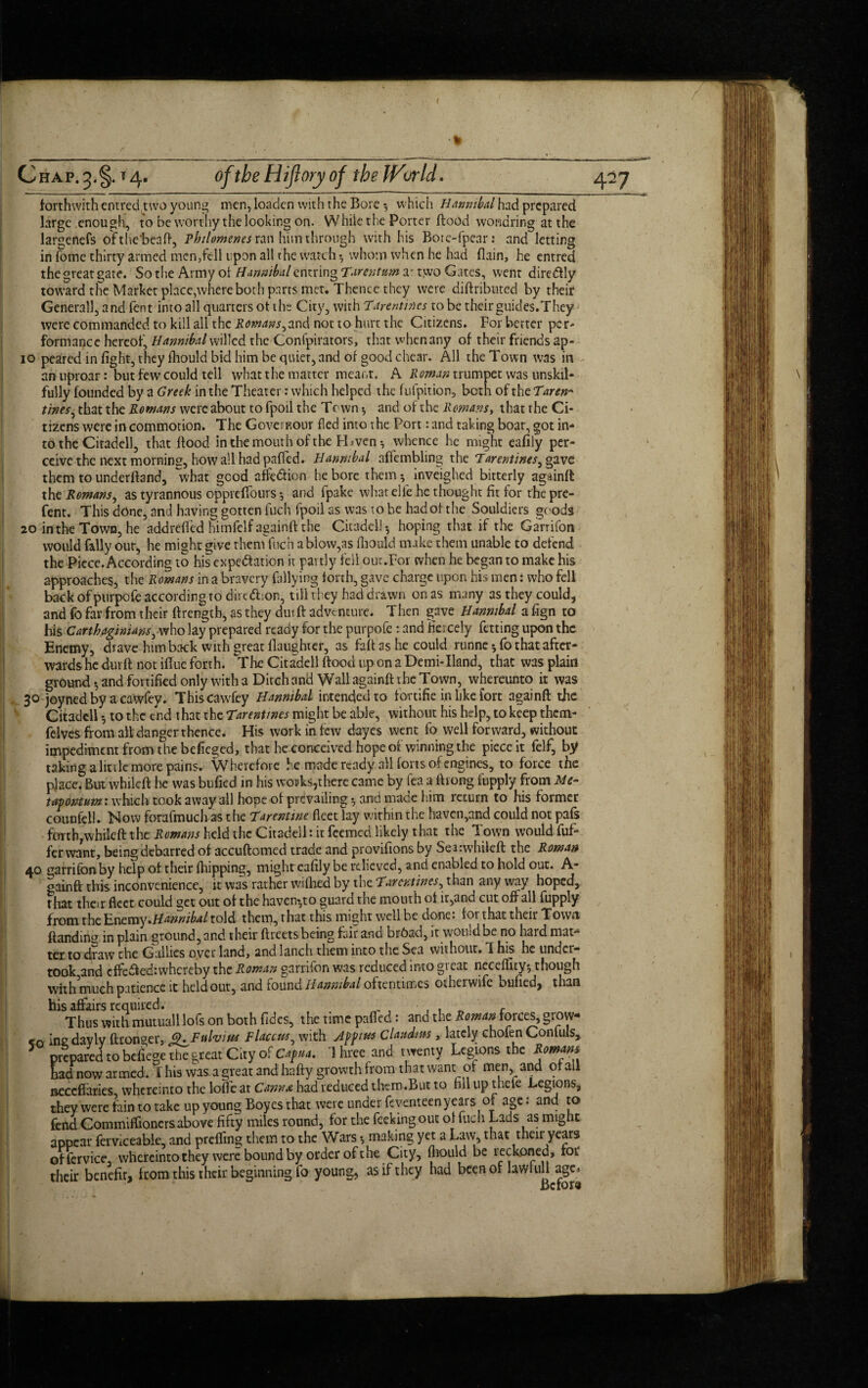 I C hap. 3. §. t 4. of the Hiflory of the World. forthwith entred two young men, loaden with the Bore •, which Hannibal had prepared large enough, to be worthy the looking on. While the Porter flood wondring at the largenefs ofthe'beaft, Philomenes ran him through with his Boie-fpear: and letting in fbme thirty armed men,fell upon all the watch ^ whom when he had (lain, he entred the great gate. So the Army of Hannibal entring Tarentnm a^ two Gates, went diredtly toward the Market place,where both parts met. Thence they were diftributed by their Generali, and fent into all quarters of the City, with Tar entires to be their guides.They were commanded to kill all the Romans,and not to hurt the Citizens. For better per¬ formance hereof, Hannibal willed the Confpirators, that when any of their friends ap- 10 peared in fight, they fliould bid him be quier, and of good chear. All the Town was in an uproar: but few could tell what the matter meant. A Roman trumpet was unskil¬ fully founded by a Greek in the Theater: which helped the fufpition, both of the Tare#* tines, that the Romans were about to fpoil the Town * and of the Romans, that the Ci¬ tizens were in commotion. The Govei BOur fled into the Port: and taking boat, got in¬ to the Citadell, that flood in the mouth of the PL venwhence he might eafily per¬ ceive the next morning, how all had paffed. Hannibal affembling the Tare mines, gave them to underftand, ~what good afe&ion he bore them *, inveighed bitterly againft the Romans, as tyrannous oppreflfours *, and fpake whatelfe he thought fit for the pre- fent. This done, and having gotten fuch fpoil as was to be had of the Souldiers goods 20 intheTown, he addrefled himfelf againft the Citadel!-, hoping that if the Garrifon would Tally our, he might give them fuch a blow,as fliould make them unable to defend the Piece. According to his expectation it partly fell our.For when he began to make his approaches, the Romans in a bravery Tallying forth, gave charge upon his men: who fell back ofpurpofe according to dirtCt;on, till they had drawn on as many as they could, and fo far from their ftrengtb, as they durft adventure. Then gave Hannibal a fign to his Carthaginians, who lay prepared ready for the purpofe : and fiercely fetting upon the Enemy, drave him back with great daughter, as faft as he could runne * fo that after¬ wards he durft not iftue forth. The Citadell ftoocl up on a Demi-Iland, that was plain ground *, and fortified only with a Ditch and Wall againft the Town, whereunto it was 30 joyned by a cawfey. Thiscawfey Hannibal intended to fortifie in like fort againft the Citadell to the end that the Tarentmes might be able, without his help, to keep them- felves from all danger thence. His work in few dayes went fo well forward, without impediment from the befieged, that he conceived hope of winning the piece it felf, by taking a little more pains. Wherefore he made ready all forts of engines, to force the place. But whileft he was bufied in his wonksythere came by fea a ft long fupply from Me- tavomum: which took away all hope of prevailing $ and made him leturn to his former counfeli. Now forafmuch as the Tarentwe fleet lay within the haven,and could not pafs forth/whileft the Romans held the Citadell: it feemed likely that the Town would fuf- ferwant, being debarred of accuftomed trade and provifions by Sea:whileft the Roman 40 ^arrifon by help of their (hipping, might eafily be relieved, and enabled to hold out. A- gainft this inconvenience, it was rather wifhed by the Tarcntines, than anyway hoped, that their fleet could get out of the haven^to guard the mouth of ir,and cut off all fupply from the Enemy .Hannibal told them, that this might well be done: for that their Town ftandin^ in plain ground, and their ftreets being fair and br6ad,it would be no hardmat^ ter to draw che Gallics over land* and lanch them into the Sea without* T his he under* rook and effe$ed:whcreby the Roman garrifon was reduced into great neceffity-, though with much patience it hcldout5 and found ilAiy&ihftl oftentimes otherwife bufied^ than bis affairs required. . . „ r Thus with mutuall lofs on both fides, the time paffed: and the Roman forces, grow¬ er inedavlv ftcon^er, 9. Fit him Flaccns, with Jppius Claudius, lately chofen Confuls, 5 prfparedtobcfege^g,re;«C,tyofC«./-»4. Three and twenty Legions the had now armed, f his was a great and hafty growth from that want of men, and of all neceflaries wfiereinto the Ioffe at Conn a had reduced them. But to nilupthele Legions, they were fain to take up young Boyes that were under feventeen years of age; and to fend Commiflionersabove fifty miles round, for the feekingout ol fuch Lads as might appear ferviceablc, and prefling them to the Wars > making yet a Law, that their years offervice, whereintothey were bound by order of the City, fliould be reckoned, rot' their benefit, from this their beginning fo young, as if they had been of lawful! age. Before 427 .