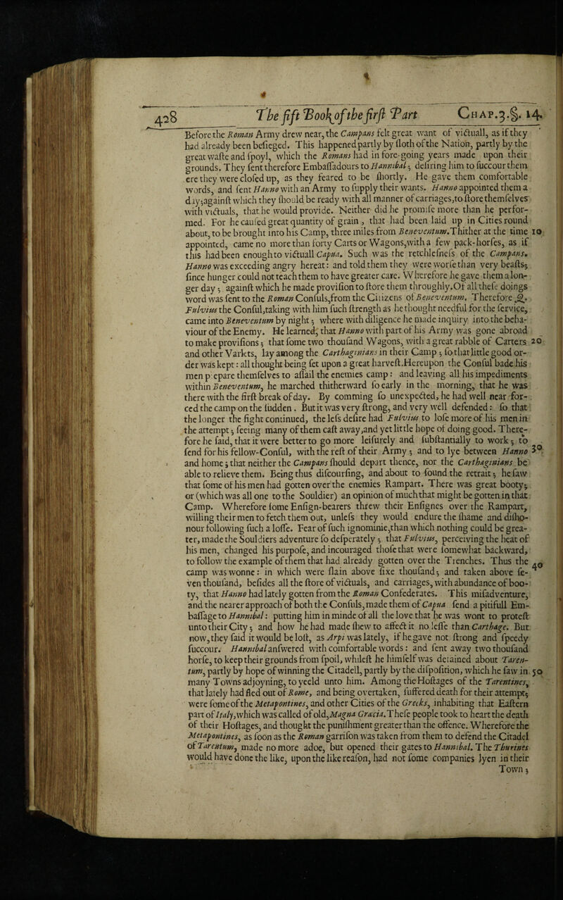 t 4 • ' ' _ . 7 be fift Too\ofthe firfl Tart Chap.^.^. 14* Before the Roman Army drew near, the Camparis felt great want of vi&uall, as if they had already been befieged. This happened partly by doth of the Nation, partly bythe great wafte and fpoyl, which the Romans hid in fore-going years made upon their grounds. They fent therefore Embaffadours to Hannibal • defiring him to fuccour them ere they were clofed up, as they feared to be ihortly. He gave them comfortable words, and fent Hanno with an Army to fupply their wants. Hanno appointed them a day^againft which they fhould be ready with all manner of carriages,toftorethemfelves with vrtf uals, that he would provide. Neither did he promife more than he perfor¬ med. For he caufed great quantity of grain, that had been laid up in Cities round about, to be brought into his Camp, three miles from Beneventum.lhvxkzx: at the time io appointed, came no more than forty Carts or Wagons,with a few pack-horfes, as if this had been enoughto vi&uall Capua. Such was the retchlefnefs of the Camparis. Hanno was exceeding angry hereat: and told them they were worfe than very beads* ft nee hunger could not teach them to have greater care. Wherefore he gave them a lon¬ ger day •, againft which he made provifionto ftore them throughly.Of all thefe doings word was fent to the Roman Confuls,from the Ciuzens ofBeneventum, Therefore Fulvius the Conful,taking with him fuch ftrength as he thought needful for the fervice, came into Bene'ventum by night * where with diligence he made inquiry into the beha¬ viour of the Enemy. He learned^ that Hanno with part of his Army was gone abroad to make provifions 5 that fome two thouland Wagons, with a great rabble of Carters 20 and other Varkts, lay among the Carthaginians in their Camp * Tothat little good or¬ der was kept: all thought being fet upon a great harveft.Hereupon the Conful bade his men p: epare themfelvcs to aflail the enemies camp: and leaving all his impediments within Benevcntum^ he marched thitherward fo early in the morning, that he was there with the firft break of day. By comming fo unexpe&ed, he had well near for¬ ced the camp on the Hidden. But it was very ftrong, and very well defended: fo that the longer the fight continued, the lefs defire had Fulvius to lole more of his men in the attempt * feeing many of them caft away,and yet little hope of doing good. There¬ fore he faid, that it were better to go more leifurely and fubftantially to work-, to fend for his fellow-Conful, with the reft of their Army * and to lye between Hanno and home ; that neither the Campans fhould depart thence, nor the Carthaginians be able to relieve them. Being thus difeourfing, and about to found the retrait * hefaw that fome of his men had gotten over the enemies Rampart. There was great booty* or (which was all one to the Souldier) an opinion ofmuchthat might be gotten in that Camp. Wherefore fome Enfign-bearers threw their Enfignes over the Rampart, willing their men to fetch them out, unlefs they would endure the fliame anddiiho- nour following fuch a lofte. Fear of fuch ignominie,than which nothing could be grea¬ ter, made the Souldiers adventure fo defperately * that Fulvius, perceiving the heat of his men, changed his purpofe, and incouraged thofethat were fomewhat backward, to follow the example of them that had already gotten over the Trenches. Thus the .0 camp waswonne: in which were flain above fixe thoufand* and taken above fe- ^ venthoufand, befides all the ftore of victuals, and carriages, with abundance of boo¬ ty, that Hanno had lately gotten from the Roman Confederates. This mifadventure, and the nearer approach of both the Confuls, made them of Capua fend a pitifull Ern- baffageto Hannibal: putting him in minde of all the love that he was wont to proteft unto their City 5 and how he had madefhewto affe&it noleffe thax\ Carthage. But now, they faid it would be loft, as Arpi was lately, if he gave not ftrong and fpeedy fuccour. Hannibalanfwered with comfortable words: and fent away two thoufand horfe, to keep their grounds from fpoil, whileft he himfelfwas detained about Taren- tum, partly by hope of winning the Citadell, partly by the difpofition, which he faw in 50 many Towns ad joy ning, to yeeld unto him. Among the Hoftages of the Tarentines, that lately had fled out hi Romef and being overtaken, buffered death for their attempt* were fome ofthc Metapontines, and other Cities of the Greeks, inhabiting that Eaftern part of Italy} which was called of ol d^Magna Gracia. T hefe people took to heart the death of their Hoftages, and thought the punilhment greaterthan the offence. Wherefore the Metapontims, as foon as the Roman garrifon was taken from them to defend the Citadel o(Tarcntumy made no more adoe, but opened their gates to Hannibal. The Thurtnes would have done the like, upon the like rcafon, had not fome companies lyen in their Town 5