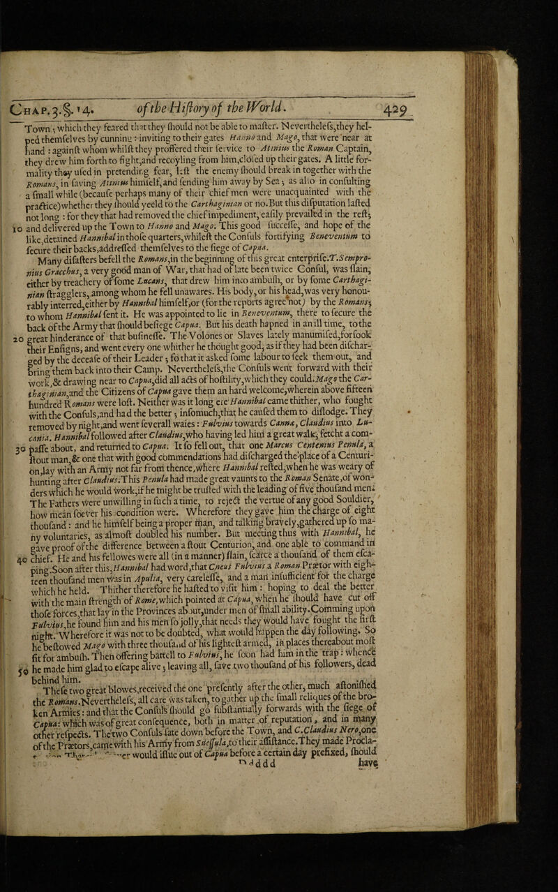 Town * which they feared that they lhould not be able to mafter. Neverthelefs,they hel¬ ped themfelves by cunnimz: inviting to theii* gates Ha mo and Mago, that were near at hand : againft whom whilft they proffered their fcrvice to At mitts the Roman Captain, they drew him forth to fight,and recoyling from him,defied up their gates. A little for¬ mality thay ufed in pretendir.g fear, left the enemy lhould break in together with the Romans, in faving Attmus himl'elf,and fending him away by Sea * as alio in confulting a fmall while (becaufe perhaps many of their thief men were unacquainted with the practice) whether they lhould yeeld to the Carthaginian or no.But this deputation lafted notion^ : for they that had removed the chief impediment, eafily prevailed in the reft* io and delivered up the Town to Hanno and Mago. This good fuccefte, and hope of the like detained Hannibal in thofe quarters,vvhileft the Confuls fortifying Beneventum to fecure their backs, add refied themfelves to the liege of Capita. Many difafters befell the Romans,in the beginning of this great cntcrpnk.T.Sempro- nius Gracchus, a very good man of War, that had of late been twice Conful, was (lain, cither by treachery of fome Lacans, that drew him into ambulh, or by fome Carthagi¬ nian (hagglers, among whom he fell unawares. His body,or his head,was very honou¬ rably interred,either by Hannibal himfelf,or (for the reports agree 'not; by the Romans* to whom Hannibal fent it. He was appointed to lie in Beneventum, there to fecure the back of the Army that fliould befiege Capua. But his death ha pned in an ill time, to the 20 great hinderance of that bufinefie. The Volones or Slaves lately manumifed,forfook their Enfigns, and went every one whither he thought good, as if they had been difehar- ged by the deceafe of their Leader *fd that it asked fome labour to leek them out, and bring them back into their Camp. Neverthelefs,the Confuls went forward with their work & drawing near to Capua,did all ads of hoftility,which they could.the Car- ibarmian,and the Cirizens of Capua gave them an hard welcome,wherein above fifteen hundred Rowans were loft. Neither was it long ere Hannibal came thither, who fought with the Confuls,and had the better *, infomuch,that he caufed them to diflodge. They removed by night,and went feverall waies: Fulvius towards Canna, Claudius into Lu- canui. Hannibal followed after Claudius,who having led hitri a great walk, fetcht a com- 30 paife about, and returned to Capua: It fo fell out, that one Marcus Cent emus Penula,* ftout man,& one that with good cbinmendations had difeharged the place of a Centuri¬ on,lay with an Army not far frond thence,where Hannibal refted,when he was weary of hunting after c W/w;This Penula had made great vaunts to the Roman Senate,of won¬ ders Which he would work,if he might be trufted with the leading of fivethoufand men. The Fathers Were unwilling in fuch a time, to reject the vertue_ of any good Souldier, how mean foever his condition were. Wherefore they gave him the charge of eight thoufand: and he himfelf being a proper rfian, and talking bravely gathered up fo ma¬ ny voluntaries, as almoft doubled his number. But meeting thus with Hannibal, he gave proof of the difference between a ftout Centurion, and one able to command in 40 chief He and his fellowes were all (in a manner) fiain, fcarce a thoufand of them efca- oincr Soon after this,Hanmbal had word,that Cneus Fulvius a Roman Praetor with eigh¬ teen thoufand menWas in Apulia, very carelelTe, and a mart infufficient for the charge which he held. Thither therefore he halted to vifit him : hoping to deal the better With the main ftrength of Rome, which pointed at Capua, when he lhould have cut on thofe forces that lay in the Provinces about,under men of fmall ability.Comming upon Fulvius he found him and his men fo jolly,that needs they would have fought the firft night. Wherefore it was not to be doubted, what would happen the day following. So he beftowed Ma^o with three thoulaad of his lighted armed, in places thereabout moft fit for ambulh. Then offering battell to Fulvius, he foon had him in the trap: whence 50 he made him glad to efcape alive * leaving all, fave two thoufand of his followers, dead * behind him Thefe two great blowes,received the one prefently after the other, much aftonilhcd the Romans.Ncvctthdek, all care was taken, to gather up the fmall reliques of the bro¬ ken Armies: and that the Confuls lhould go fubftanually forwards with the fiege of Capuat which was of great confequencc, both in matter of reputation, and in many other refpe&s. The two Confulsfate down before the Town, and CXUaudms Nero,one of the Praetors,camcwith his Army from SUeffulajio their affiftance.They made ProC a- r 1 v-would iflue out of Capua before a certain day prefixed, lhould ^ddd have