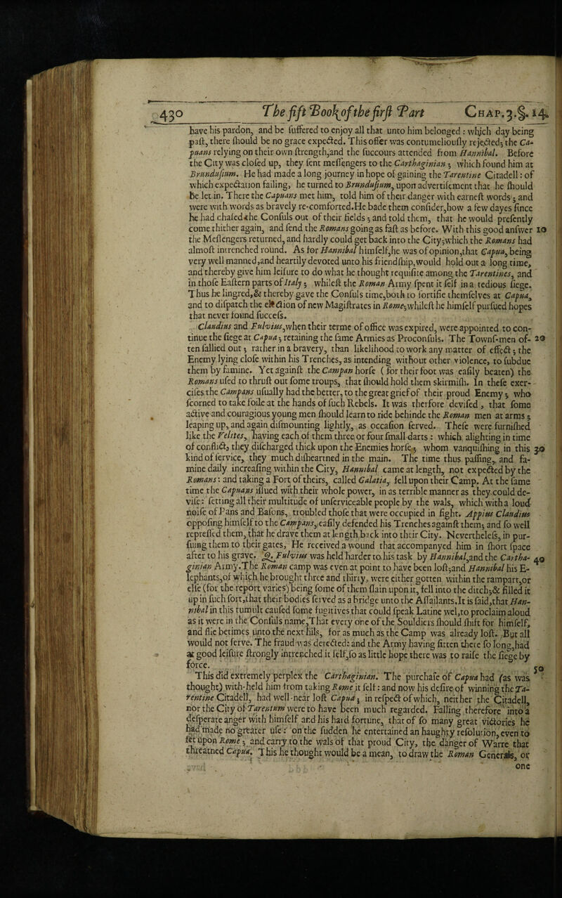 43° The fift Boo\ofthe firfl have his pardon, and be differed to enjoy all that unto him belonged : whjch day being paft, there fhould be no grace expedied. This offer was conttimehoufly reje.dcd; the Ca~ ptans relying on their own ftrength,and the fuccours attended from Hannibal. Before the City was clofed up, they fent meffengers to the Carthaginian • which found him at Brundufwm. He had made a long journey in hope of gaining the Tarentine Citadell: of which expedation failing, he turned to Brundufwm, upon advertifement that he fhould be let in. There the Capuans met him, told him of their danger with earned words; and were with words as bravely re-comforted.He bade them confider,how a few dayes fince he had chafed the Confuls out of their fields ; and told them, that he would prefently come thither again, and fend the Romans going as faft as before. With this good anfwcr io the Meffengers returned, and hardly could get back into the City-which the Romans had almoft intrenched rohnd. As for Hannibal himfelf,he was of opinion,that Capita^ being very well manned,and heartily devoted unto his friendfhip, would hold out a long time, and thereby give him lcifure to do what he thought requifite among the Tarentines, and in thofe Eaftern parts of Italy • whileft the Roman Army fpent it felf in a tedious fiege. Thus he lingred,& thereby gave the Confuls time,both to fortifie themfelves at Capuay and to difpatch the efcdion of new Magiftrates in Romeh whileft he himfelf purfued hopes that never found fuccefs. Claudius and Fuhtus^ when their termc of office was expired, were appointed to con¬ tinue the fiege at Capua h retaining the fame Armies as Proconfuls. The Townf-men of- 2® ten Tallied out * rather in a bravery, than likelihood to work any matter of effe<ft;the Enemy lying clofe within his Trenches,as intending without other violence, tofubduc them by famine. Yetagainft thcCampanhork ( for their foot was eafily beaten) the Romans ufed to thruft out fome troups, that fhould hold them skirmifh. In thefe exer- cifes the Campans ufually had the better, to the great grief of their proud Enemy * who fcorned to take foile at the hands of fuch Rebels. It was therfore devifed , that fome a&ive and couragious young men fhould learn to ride behinde the Roman men at arms * leaping up, and again demounting lightly, as occafion ferved. Thefe were furnifhed like the Velites, having each of them three or four fmall darts : which alighting in time of conflict, they difeharged thick upon the Enemies horfe 5 whom vanquishing in this 3.0 kind of iervice, they much difheartned in the main. The time thus paHing,. and fa¬ mine daily increafing within the City, Hannibal came at length, not expe&edbythe Romans', and taking a Fort of theirs, called Galatiay fell upon their Camp. At the fame time the Capuans iliued with their whole power, in as terrible manner as they could de- vife: fetting all their multitude of unferviceable people by the wals, which with a loud- noife of Pans and Bafons, troubled thofe that were occupied in fight. Appius Claudius oppofing himfelf to the Campans, eafily defended his Trenchesagainft them; and fo well reprefltd them, that he dravc them at length back into their City. Neverthelefs, in pur¬ ging them to their gates, He received a wound that accompanycd him in Short Space after to his grave. fhJFuhius was held harder to- his task by Hannibal^ and the Cart ha- aq ginian Army .The Roman camp was even at point to have been loft-,and Hannibal his E- lcphants,of which he brought three and thirty, were cither gotten within the rampart,or die (for the report varies) being fome of them {lain upon it, fell into the ditch-,& filled it up in fuch fort,that their bodies feivcd as a bridge unto the Affailants.lt isfaid,that Han¬ nibal in this tumult caufed fome fugitives that could fpeak Latine wel,to proclaim aloud as it were in the Confuls name,That every one of the Souldiers fhould fhift for himfelf, and flic betimes unto the next hils, for as much as the Camp was already loft. But all would not ferve. The fraud was detected: and the Army having fitten there fo lon^had at good lcifure ftrongly intrenched it lelf,fo as little hope there was to raife the ifege by force. j 3 This did extremely perplex the Carthaginian. The purchafeof Capua had fas was thought) with-held him from taking Rome it felf: and now his defire of winning the Ta¬ rentine Citadell, had well-near loft Capua i in refped of which, neither the Citadell, nor the City of Tarentum were to have been much regarded. Falling therefore into a defperate anger with himfelf and his hard fortune, that of fo many great victories he had made no greater ufe: on the fudden he entertained an haughty refolution, even to let upon Rome 5 and carry to the wals of that proud City, tfie danger of Warre that thieatned Capua. T his he thought would be a mean, to draw the Roman Generate ov -r;f • , 5, :• - v OnC