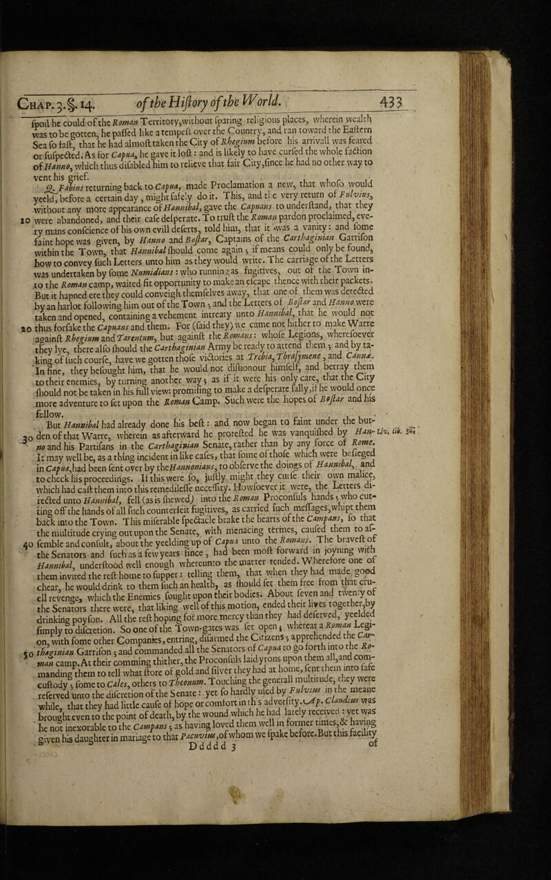 Chap. 5.1 _ {poll he could of tht Roman Territory,without [paring religious places, wherein wealth was to be gotten, he paffed like a temped over the Country, and ran toward the Eaftern Sea fo faft, that he had almoft taken the City of Rheginm before his arrival! was feared or fufpedled. As for Capua, he gave it loft: and is likely to have curfed the whole fadhon of Hanno, which thus difabled him to relieve that fair City,fince he had ao other way to vent his grief. - , . h , , r Q. Fabins returning back to Capua, made Proclamation a new, that whoio would yeeld, before a certain day, mightfafely doit. This, and ti e very return of Fulvitrs^ without any cnQte Appearance of Hannibal, gave the Capnans to undeiftand, that they 10 were abandoned, and their cafcdefperate.Totrufttheito^pardonproclaimea,eve- ry mans confcience of his own evill deferts, told him, that it nvas a vanity: and iome faint hope was given, by Hanno and Bofiar, Captains of the Carthaginian Garrifon within the Town, that Hannibal fhould come again *, if means could only be founds how to convey fuch Letters unto him as they would write. The carriage of the Letters was undertaken by fome Numidtins t who running as fugitives, out of the Town in¬ to the Roman camp, waited fit opportunity to make an efcape thence with their packets. But it hapned ere they could conveighthemfelves away, that one of them was detected by an harlot following him out of the Town 5 and the Letters of Bofiar and Hanm.were taken and opened, containing a vehement intreaty unto Hannibal, that he would not 20 thus forfake the Capuans and them. For (faid they) we came not hither to make Warre a^ainA: Rhenium zndTarentum^ but againft the Romans: whofe Legions, wherefoever tSey lye, there alfo ihould the Carthaginian Army be ready to attend them 5 and by ta¬ king of fuch courfe, have we gotten thole victories at Trebia,ThraJjmene and Cam*. In ine, they befought him, that he would not dishonour himfelf, and betray them to their enemies, by turning another way 5 as if it were his only care, that the City fhould not be taken in his full view: promifing to make a defperate fally ,it he would once more adventure to fet upon the Roman Q&m'g. Such were the hopes 01 Bo [tar and his C but Hannibal had already done his beft : and now began to faint under the bur- , ao den of that Warre, wherein as afterward he protefted he was vanquifhed by Han-m. 10. z* sandhis Partifans in the Carthaginian Senate, rather than by any force or Rome. ' It may well be, as a thing incident in like cafes> that fome of thofe which were bdieged in Capua,had been fent over by thcHannonians, to obferve the doings of Hannibal, and to check his proceedings. If this were fo, juftly might they curfe their own ma ice, which had caft them into thisremedileffe neceftity. Flowfoeyer it were, the Letters di¬ rected unto Hannibal, fell (as is fhewedj into the Roman Proconfuls hands ^ who cut¬ ting off the hands of all fuch counterfeit fugitives, as carried fuch merges,whipt them back into the Town. This miferable fpe&acle brake the hearts of the Campans, fo that the multitude crying out upon the Senate, with menacing termes, cauled them toak- 40 fembleandconfult, about the yeeldingupof Capua unto the Romans. The bravelt o the Senators and fuch as a few years fince, had been moft forwarcin joyning with Hannibal, underftood well enough whereunto the matter tended. Wherefore one of them invited the reft home to fupper: telling them, that when they had made good chear, he would drink to them fuch an health, as ftio.uld fet ^them free horn that cru¬ el! revenge, which the Enemies fought upon their bodies. About (even and twenty of the Senators there were, that liking well of this motion, ended their ivestoget er, y drinking poy fon. All the reft hoping for more mercy than they had defend, yeelded fimply to aifcretion. So one of the Town-gates was fet open j whereat a Roman Legi¬ on,with fome other Companies,entring, difarmed the Citizens,.apprehended[the Car^ 50 thagwian Garrifon s and commanded all the Senators of Capita to go forth into-the 5 man camp. At their comming thither, the Proconfuls laid yrons upon manding them to tell what ftore of gold and fiivcr they had at home, fent them into tafe cuftody^, fome to Gales, others to Fheonum. Touching the generall multitude, t,.ey were referved unto the diferetion of the Senate: yet fo hardly u led byFu hm in themeane while, that they had little caufe of hope or comfort in this advcrfity.t^ip. Claudius was brought even to the point of death, by the wound which he had lately received: yet was he not inexorable to the Campans h as having loved them well in former tgnestovjjjg given his daughter in mariage to that pacuvtus, of whom we fpake before.But this facility • ® - D d d d d 3 01