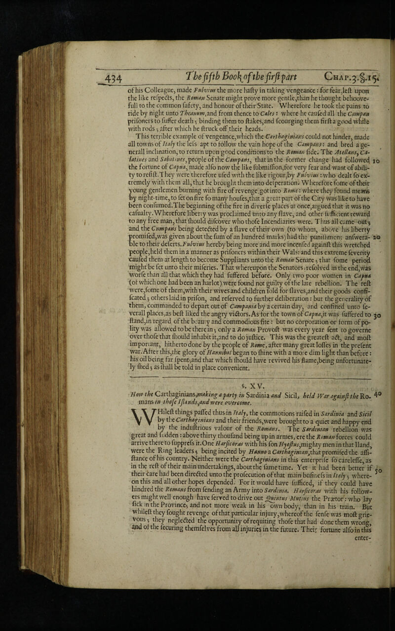 of his Colleague, made Vulvitis the more hafty in taking vengeance: for fear,left upon the like refpe&s, the Roman Senate might prove more gentle,than he thought behoove- full to the common fafety, and honour of their State. Wherefore he took the pains to ride by night unto Fheanum,and from thence to Cales : where he caufed all the Carnpan prifoners to fuffer death 5 binding them to ftakes,and fcourging them firfk a good while with rods 3 after which he (truck off their heads. This terrible example of vengeance,which the Carthaginians could not hinder, made all towns of Italy the lets apt to follow the vain hope of the Cam fans: and bred a ge- nerall inclination, to return upon gGod conditions to the Roman fide. The Jtellans, Ca- latines and Sahatmes^ people of the Campans^ that in the former change had followed io the fortune of Capua, made alfo now the like fubmiffion,for very fear and want of abili¬ ty torefift.l hey were therefore ufed with the like rigour,by Fulvius : who dealt fo ex¬ tremely with them all, that he brought them into delperation. Wherefore fome of their young gentlemen burning with fire of revenge,got into Rome: where they found means by night-time, to fetonfire fomany houfes,that a great part of the City was like to have been confumed.The beginning ofthe fire in diverle places at once,argued that it was no cafualty. Wherefore liberty was proclaimed unto any (lave, and other (efficient reward to any tree man, that (hould difeover who thofe Incendiaries were. Thus all came out 5 and the Cnmpans being detected by a (lave of their own (to whom, above his liberty promi(ed,was given about the fum of an hundred marks) had the puniihment anfwera- 20 ble to their deferts.Fulvius hereby being more and more incenfed againft this wretched people,held them in a manner as prifoners within their Wals: and this extreme feverity caufed them at length to become Suppliants unto the Roman Senate 5 that fome period might be fet unto their miferies. That whereupon the Senators .refolved in the end,was worfe than all that which they had fuffered before. Only two poor women in Capua, (o( which one had b een an harlot) were found not guilty of the late rebellion. T he reft were,fome of them,with their wives and children fold for (laves,and their goods confi- fcated 3 others laid in prifon, and referved to further deliberation: but the generality of them, commanded to depart out of Campania by a certain day, and confined unto fe- verall places,as beft liked the angry vigors. As for the town of Capita jx was fuffered to 50 (land,in regard ofthe beauty and commodious fite: but no corporation or form of po¬ lity was allowed to be therein 3 only a Roman Provoft was every year fent to governe over thofe that (hould inhabit it,and to do jufticc. This was the greateft ad, and mod important, hitherto done by the people of Rome, after many great Ioffes in the prefent war. After this,the glory of Hanmbai began to (hine with a mote dim light than before: his oil being far ipcnt-,and that which (hould have revived his flame,being unfortunate¬ ly (lied 3 as (hall be told in place convenient. §. XV. Hoiv the Carthaginians,^/'^ a party in Sardinia and Sicil, held War againft the Ro. 4° mans in thofe Iflands^andrvere overcome. WHileft things paffed thus in Italy, the commotions raifed in Sardinia and Sicil by the Carthaginians and their friends,were brought to a quiet and happy end by the induftrious valour of the Romans. The Sardinian rebellion was great and fudden .* above thirty thoufand being up in armes, ere the Roman forces could arrive there to fupprefs it.One Harft coras with his fon Bycfius^mighty men in that Hand, were the Ring leaders 3 being incited by Hanno a Carthaginian fkvat promiied the affi- ftance of his country. Neither were the Carthaginians in this enterprife fo carelefie, as in the reft oftheir main undertakings, about the fame time. Yet it had been better if ,Q their care had been direfted unto the profecution of that main bufinefs in Italy. where- 5 on this and all other hopes depended. For it would have fufficed, if they could have hindred the Romans from fending an Army into Sardinia. Harfkoras with his follow¬ ers might well enough have ferved to drive out Quintus Mutins the Praetor: who lay fick in the Province; and not more weak in his^own body, than in his train. But whileft they fought revenge of that particular in jury,whereof the fenfewas moftgrie- vous- they neglefted the opportunity of requiting thofe that had done them wrong, of the fecuring themfelves from all injuries in the future. Their fortune alfo in this enter-