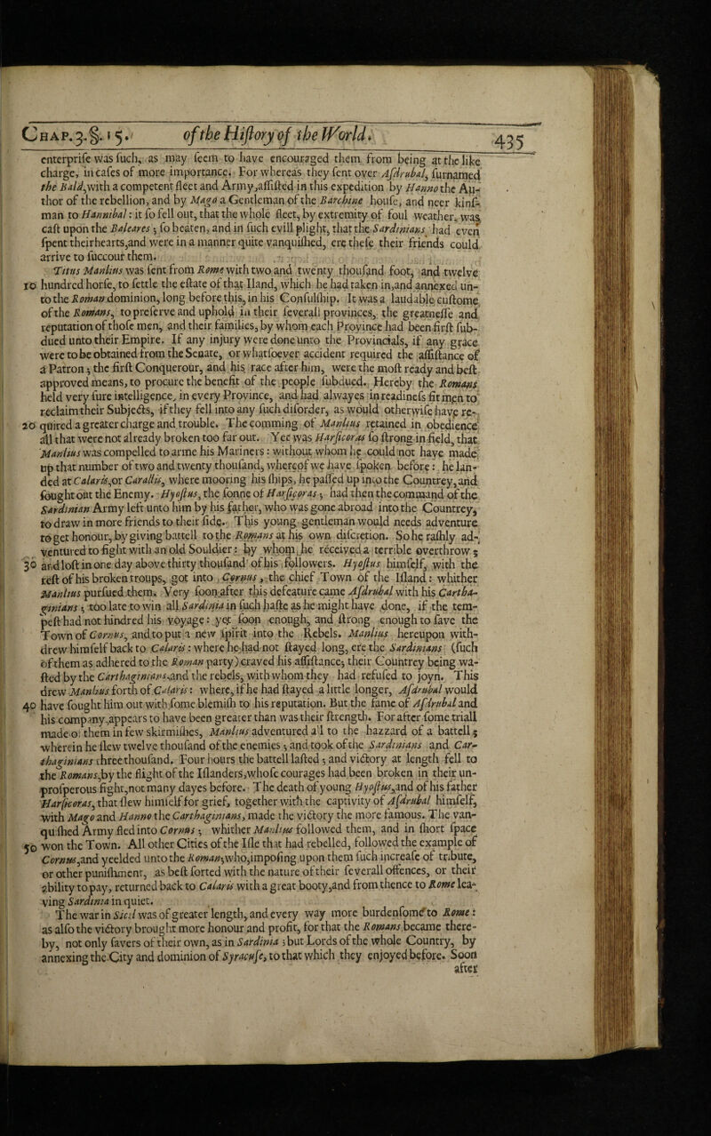 cnterprife was fuch, as may Teem to have encouraged them from being at the like charge, in cafes of more importance. For whereas they fent over Afdrubal, furnamed the Bald)with a competent fleet and Army ,alfifted in this expedition by Hanno the Au¬ thor of the rebellion, and by Mago a Gentleman of the Banhine houfe, and neer kinf- man to Hannibal: it fo fell out, that the whole fleet, by extremity of foul weather, was, caft upon the Baleares •, fo beaten, and in fuch evill plight, that the Sardinians had even fpent theirhearts,and were in a manner quite vanquiihed, erethefe their friends could arrive to fuccour them. Titus Manlius was fent from Rome with two and twenty thoufand foot, and twelve 10 hundred horfe, to fettle the eftate of that Hand, which he had taken in,and annexed un¬ to the Roman dominion, long before this, in his Confullliip. Itwasa laudable cuftome of the Romans, to prelerve and uphold in their feverali provinces, the greatneffe and reputation of thofe men, and their families, by whom each Province had beenfirft fub- dued unto their Empire. If any injury were done unto the Provincials, if any grace were to be obtained from the Senate, orwhatfoever accident required the afliftanceof a Patron * the firft Conquerour, and his race after him, were the moft ready and belt approved means, to procure the benefit of the people fubdued. Hereby the Romans held very lure intelligence, in every Province, and had alwayes in readinefs fit m,en to reclaim their Subjeds, if they fell into any fuch diforder, as would otheryvife havp re- 20 quired a greater charge and trouble. Thecomming ot' Manlius retained in obedience all that were not already broken too far out. Yec yvas Harficoras fo ftrong in field, that Manlius was compelled to arme his Mariners: without whom he could not have made, up that number oftwo and twenty thoufand, whereof we have fpoken before: he lan¬ ded at Calaris,ox Car all is, where mooring his flups, he palled up into the Countrey,and fought out the Enemy. Hjojius, the fonne of Harftcoras •, had then the command of the Sardinian Army left unto him by his father, who was gone abroad into the Countrey, to draw in more friends to their fide* This young gentleman would needs adventure to get honour, by giving battell to the Romans at his own diferetion. Soherafhly ad¬ ventured to fight with an old Souldier: % whom, he received a terrible overthrow ; 30 andloftinoneday above thirty thoufand of his followers. Hyoflus himfelf, with the reft of his broken troups, got into Cornus, the chief Town of the I fland: whither Manlius purfued them. Very foonafter this defeature came Afdrubal with his Cartha¬ ginians •, too late to win all Sardinia in fuch hafte as he might have done, if the tem- peft had not hindred his voyage: yef Toon enough, and ftrong enough to fave the Town of Cornus, and to put a new ipirit into the Rebels. Manlius hereupon with¬ drew himfelf back to Calaris: where he had not flayed long, ere the Sardinians (fuch of them as adhered to the Roman party) craved his affiftancc-, their Countrey being wa¬ fted by the C art hagi mans ^nd. the rebels, with whom they had refufed to joyn. This drew Manhus forth of Calaris: where, if he had flayed a little longer, Afdrubal would 40 have fought him out with fome blemifh to his reputation. But the fame of Afdrubal and his company,appears to have been greater than was their ftrength* For after fome trial! made o; them in few skirmishes, Manlius adventured all to the hazzard of a battell? wherein he flew twelve thoufand of the enemies and took of the Sardinians and Car-' thagimans three thoufand. Four hours the battell lafted 5 and vidory at length fell to the Romans Joy the flight of the Illanders,whofe courages had been broken in their un- profperous fighr,not many dayes before. T he death of young Hyoftus,i nd of his father Harftcoras, that flew himfelf for grief, together with the captivity of Afdrubal himfelf, with Mago and Hanno the Carthaginians, made the vidory the more famous. The van¬ quished Army fled into Cornus •, whither Manlius followed them, and in fhort fpacc 50 won the Town. All other Cities of the Ifle that had rebelled, followed the example of Cornus,and yeelded unto the Roman',who,imposing upon them fuch increafe ot tribute, or other punilhment, as beftforted with the nature of their feverali offences, or their ability to pay, returnedback to Calaris with a great booty,and from thence to Rome lea- ving Sardinia in quiet. L The war in Sicil was of greater length, and every way more burdenfometo Rome: as alfothe vidory brought more honour and profit, for that the Romans became there¬ by, not only favers of their own, as in Sardinia ;but Lords of the whole Country, by annexing the Cfiy and dominion of Syracufe, to that which they enjoyed before. Soon after